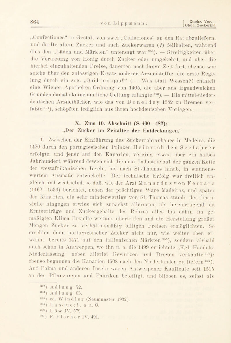 Dtsch. Zuckerind. „Confectiones“ in Gestalt von zwei „Collac-iones“ an den Rat abzuliefern, und durfte allein Zucker und auch Zuckerwaren (?) feilhalten, während dies den „Läden und Märkten“ untersagt war 392). — Streitigkeiten über die Vertretung von Honig durch Zucker oder umgekehrt, und über die hierbei einzuhaltenden Preise, dauerten noch lange Zeit fort, ebenso wie solche über den zulässigen Ersatz anderer Arzneistoffe; die erste Rege¬ lung durch ein sog. „Quid pro quo?“ (= Was statt Wessen?) enthielt eine Wiener Apotheken-Ordnung von 1405, die aber aus irgendwelchen Gründen damals keine amtliche Geltung erlangte 393). — Die mittel-nieder¬ deutschen Arzneibücher, wie das von D o n e 1 d e y 1382 zu Bremen ver¬ faßte394), schöpften lediglich aus ihren hochdeutschen Vorlagen. X. Zum 10. Abschnitt (S. 400—482): „Der Zucker im Zeitalter der Entdeckungen.“ 1. Zwischen der Einführung des Zuckerrohranbaues in Madeira, die 1420 durch den portugiesischen Prinzen Heinrich den S e e f a h r e r erfolgte, und jener auf den Kanarien, verging etwas über ein halbes Jahrhundert, während dessen sich die neue Industrie auf der ganzen Kette der westafrikanischen Inseln, bis nach St.-Thomas hinab, in staunens¬ wertem Ausmaße entwickelte. Der technische Erfolg war freilich un¬ gleich und wechselnd, so daß, wie der Arzt M anardus von Fe r r a r a (1462—1536) berichtet, neben der prächtigen Ware Madeiras, und später der Kanarien, die sehr minderwertige von St.-Thomas stand; der finan¬ zielle hingegen erwies sich zunächst allerorten als hervorragend, da Ernteerträge und Zuckergehalte des Rohres alles bis dahin im ge¬ mäßigten Klima Erzielte weitaus übertrafen und die Herstellung großer Mengen Zucker zu verhältnismäßig billigen Preisen ermöglichten. So erschien denn portugiesischer Zucker nicht nur, wie weiter oben er¬ wähnt, bereits 1471 auf den italienischen Märkten 395), sondern alsbald auch schon in Antwerpen, wo ihn u. a. die 1499 errichtete „Kgl. Handels- Niederlassung“ neben allerlei Gewürzen und Drogen verkaufte 396); ebenso begannen die Kanarien 1508 nach den Niederlanden zu liefern 397). Auf Palma und anderen Inseln waren Antwerpener Kaufleute seit 1515 an den Pflanzungen und Fabriken beteiligt, und blieben es, selbst als 302) A d lung 72. 303) A d 1 u n g 83. 394) ecl. Wind ler (Neumünster 1932), 395) Landucci, a. a. O. 396) L ö w IV, 579. 397) F. Fischer IV, 491.