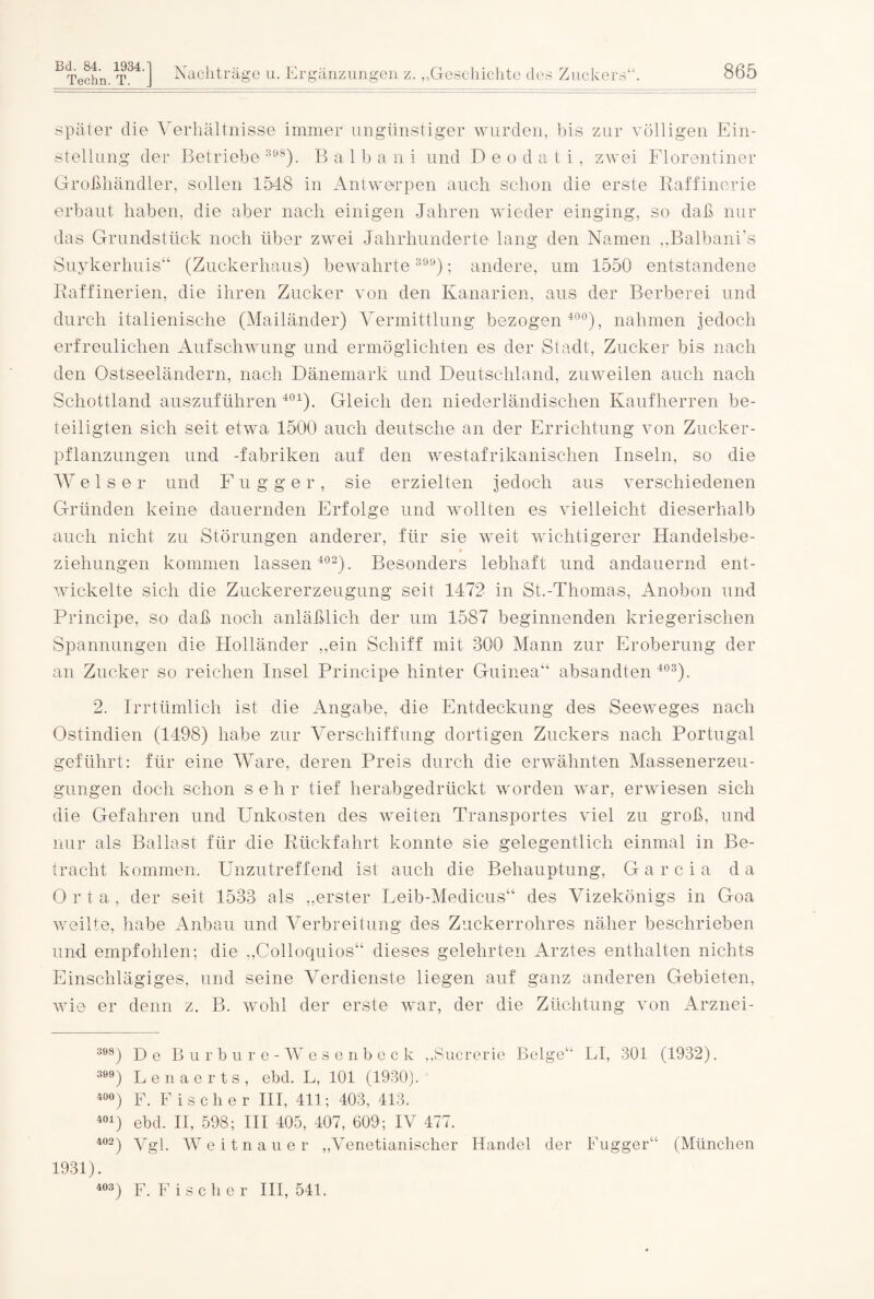 Techn. T. J Nachträge u. Ergänzungen, z. „Geschichte des Zuckers“. 865 später die Verhältnisse immer ungünstiger wurden, bis zur völligen Ein¬ stellung der Betriebe 398). B a 1 b a n i und D e o d a t i , zwei Florentiner Großhändler, sollen 1548 in Antwerpen auch schon die erste Raffinerie erbaut haben, die aber nach einigen Jahren wieder einging, so daß nur das Grundstück noch über zwei Jahrhunderte lang den Namen „Balbani’s Suykerhuis“ (Zuckerhaus) bewahrte3); andere, um 1550 entstandene Raffinerien, die ihren Zucker von den Kanarien, aus der Berberei und durch italienische (Mailänder) Vermittlung bezogen 400), nahmen jedoch erfreulichen Aufschwung und ermöglichten es der Stadt, Zucker bis nach den Ostseeländern, nach Dänemark und Deutschland, zuweilen auch nach Schottland auszuführen 401). Gleich den niederländischen Kaufherren be¬ teiligten sich seit etwa 1500 auch deutsche an der Errichtung von Zucker¬ pflanzungen und -fabriken auf den westafrikanischen Inseln, so die Welser und F u g ger, sie erzielten jedoch aus verschiedenen Gründen keine dauernden Erfolge und wollten es vielleicht dieserhalb auch nicht zu Störungen anderer, für sie weit wichtigerer Handelsbe¬ ziehungen kommen lassen 402). Besonders lebhaft und andauernd ent¬ wickelte sich die Zuckererzeugung seit 1472 in St.-Thomas, Anobon und Principe, so daß noch anläßlich der um 1587 beginnenden kriegerischen Spannungen die Holländer „ein Schiff mit 300 Mann zur Eroberung der an Zucker so reichen Insel Principe hinter Guinea“ absandten 403). 2. Irrtümlich ist die Angabe, die Entdeckung des Seeweges nach Ostindien (1498) habe zur Verschiffung dortigen Zuckers nach Portugal geführt: für eine Ware, deren Preis durch die erwähnten Massenerzeu¬ gungen doch schon sehr tief herabgedrückt worden war, erwiesen sich die Gefahren und Unkosten des weiten Transportes viel zu groß, und nur als Ballast für die Rückfahrt konnte sie gelegentlich einmal in Be¬ tracht kommen. Unzutreffend ist auch die Behauptung, G a r c i a da O r t a , der seit 1533 als „erster Leib-Medicus“ des Vizekönigs in Goa weilte, habe Anbau und Verbreitung des Zuckerrohres näher beschrieben und empfohlen; die „Colloquios“ dieses gelehrten Arztes enthalten nichts Einschlägiges, und seine Verdienste liegen auf ganz anderen Gebieten, wie er denn z. B. wohl der erste war, der die Züchtung von Arznei- 398) De Burbure-Wesenbeck „Suererie Beige“ LI, 301 (1932). 3) Lenaerts, ebd. L, 101 (1930). 400) F. Fischer III, 411; 403, 413. 401) ebd. II, 598; III 405, 407, 609; IV 477. 402) Vgl. Weitnauer „Venetianischer Handel der Fugger“ (München 1931). 403) F. Fischer III, 541.
