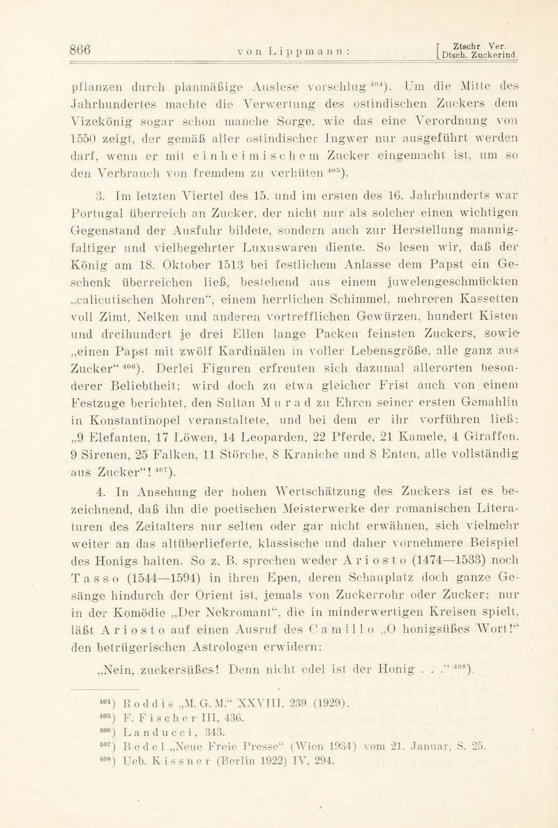 Dtsch. Zuckerind. pflanzen durch planmäßige Auslese vorschlug 404). Um die Mitte des Jahrhundertes machte die Verwertung des ostindischen Zuckers dem Vizekönig sogar schon manche Sorge, wie das eine Verordnung von 1550 zeigt, der gemäß aller ostindischer Ingwer nur ausgeführt werden darf, wenn er mit einheimischem Zucker eingemacht ist, um so den Verbrauch von fremdem zu verhüten 405). 3. Im letzten Viertel des 15. und im ersten des 16. Jahrhunderts war Portugal überreich an Zucker, der nicht nur als solcher einen wichtigen Gegenstand der Ausfuhr bildete, sondern auch zur Herstellung mannig¬ faltiger und vielbegehrter Luxuswaren diente. So lesen wir, daß der König am 18. Oktober 1513 bei festlichem Anlasse dem Papst ein Ge¬ schenk überreichen ließ, bestehend aus einem juwelengeschmückten „calicutischen Mohren“, einem herrlichen Schimmel, mehreren Kassetten voll Zimt, Nelken und anderen vortrefflichen Gewürzen, hundert Kisten und dreihundert je drei Ellen lange Packen feinsten Zuckers, sowie ,,einen Papst mit zwölf Kardinalen in voller Lebensgröße, alle ganz aus Zucker“ 406). Derlei Figuren erfreuten sich dazumal allerorten beson¬ derer Beliebtheit; wird doch zu etwa gleicher Frist auch von einem Festzuge berichtet, den Sultan Mur ad zu Ehren seiner ersten Gemahlin in Konstantinopel veranstaltete, und bei dem er ihr vorführen ließ: ,,9 Elefanten, 17 Löwen, 14 Leoparden, 22 Pferde, 21 Kamele, 4 Giraffen. 9 Sirenen, 25 Falken, 11 Störche, 8 Kraniche und 8 Enten, alle vollständig aus Zucker“! 407). 4. In Ansehung der hohen Wertschätzung des Zuckers ist es be¬ zeichnend, daß ihn die poetischen Meisterwerke der romanischen Litera¬ turen des Zeitalters nur selten oder gar nicht erwähnen, sich vielmehr weiter an das altüberlieferte, klassische und daher vornehmere Beispiel des Honigs halten. So z. B. sprechen weder A r i o s t o (1474—1533) noch Tasso (1544—1594) in ihren Epen, deren Schauplatz doch ganze Ge¬ sänge hindurch der Orient ist, jemals von Zuckerrohr oder Zucker; nur in der Komödie „Der Nekromant“, die in minderwertigen Kreisen spielt, läßt A r i o s t o auf einen Ausruf des C a m i 11 o „0 honigsüßes Wort! den betrügerischen Astrologen erwidern: „Nein, zuckersüßes! Denn nicht edel ist der Honig . . 4U). 404) Roddis „M. G.M.“ XXVIII, 239 (1929). 405) F. Fischer III, 436. 406) Landucci, 343. 407) Bedel „Neue Freie Presse“ (Wien 1934) vom 21. Januar, S. 25. 408) Ueb. Kissner (Berlin 1922) IV, 294.