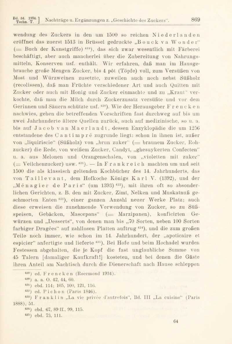 Wendung des Zuckers in den um 1500 so reichen Niederlanden eröffnet das zuerst 1513 in Brüssel gedruckte „Bouck va W o n d e r11 (— Buch der Kunstgriffe) 419), das sich zwar wesentlich mit Färberei beschäftigt, aber auch mancherlei über die Zubereitung von Nahrungs¬ mitteln, Konserven usf. enthält. Wir erfahren, daß man im Hausge¬ brauche große Mengen Zucker, bis 4 pöt (Töpfe) voll, zum Versüßen von Most und Würzweinen zusetzte, zuweilen auch noch nebst Süßholz (recolissen), daß man Früchte verschiedener Art und auch Quitten mit Zucker oder auch mit Honig und Zucker einmachte und zu „Kraut“ ver¬ kochte, daß man die Milch durch Zuckerzusatz versüßte und vor dem Gerinnen und Säuern schützte usf. 42°). Wie der Herausgeber Frencke n nachwies, gehen die betreffenden Vorschriften fast durchweg auf bis um zwei Jahrhunderte ältere Quellen zurück, auch auf medizinische, so u. a. bis auf Jacob van Maerlandt, dessen Enzyklopädie die um 1256 entstandene des Canti in p r e zugrunde liegt: schon in ihnen ist, außer von „liquiriscie“ (Süßholz) von „brun zuker“ (— braunem Zucker, Roh¬ zucker) die Rede, von weißem Zucker, Candyt, „ghesuykerten Confecten“ u. a. aus Melonen und Orangenschalen, von „violetten mit zuker“ (= Veilchenzucker) usw.421). — In F r a n k r e i c h machten um und seit 1500 die als klassisch geltenden Kochbücher des 14. Jahrhunderts, das von Taille vant, dem Hofkoche Königs Karl V. (1392), und der „Menagier de Paris“ (um 1393) 422), mit ihren oft so absonder¬ lichen Gerichten, z. B. den mit Zucker, Zimt, Nelken und Muskatnuß ge¬ schmorten Enten 423), einer ganzen Anzahl neuer Werke Platz; auch diese erweisen die zunehmende Verwendung von Zucker, so zu Süß¬ speisen, Gebäcken, Mascepans“ (= Marzipanen), konficirten Ge¬ würzen und „Desserts“, von denen man bis „70 Sorten, neben 100 Sorten farbiger Dragees“ auf zahllosen Platten auftrug 424), und die zum großen Teile noch immer, wie schon im 14. Jahrhundert, der „apoticaire et espicier“ anfertigte und lieferte 425). Bei Hofe und beim Hochadel wurden Festessen abgehalten, die je Kopf die fast unglaubliche Summe von 45 Talern [damaliger Kaufkraft!] kosteten, und bei denen die Gäste ihren Anteil am Nachtisch durch die Dienerschaft nach Hause schleppen 410) ed. Frencken (Roermond 1934). 42°) a. a. O. 42, 44, 60. 424) ebd. 114; 105, 100, 121, 116. 422) ed. P i c h o n (Paris 1846). 423) Franklin „La vie privee d'autrefois“, Bd. III „La cuisine“ (Paris 1888), 51. 424) ebd. 67, 89 ff., 99, 115. 425) ebd. 73, 111. 64