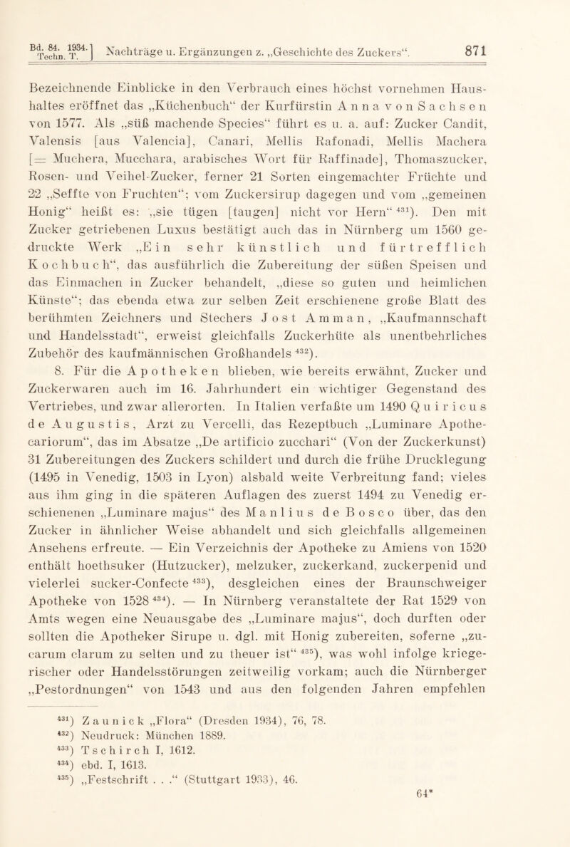 Bezeichnende Einblicke in den Verbrauch eines höchst vornehmen Haus¬ haltes eröffnet das „Küchenbuch“ der Kurfürstin Anna von Sachsen von 1577. Als „süß machende Species“ führt es u. a. auf: Zucker Candit, Valensis [aus Valencia], Canari, Mellis Rafonadi, Mellis Machera [ — Muchera, Mucchara, arabisches Wort für Raffinade], Thomaszucker, Rosen- und Veihel-Zucker, ferner 21 Sorten eingemachter Früchte und 22 „Seffte von Fruchten“; vom Zuckersirup dagegen und vom „gemeinen Honig“ heißt es: „sie tügen [taugen] nicht vor Hern“431). Den mit Zucker getriebenen Luxus bestätigt auch das in Nürnberg um 1560 ge¬ druckte Werk „Ein sehr künstlich und fürtrefflich K o c h b u c h“, das ausführlich die Zubereitung der süßen Speisen und das Einmachen in Zucker behandelt, „diese so guten und heimlichen Künste“; das ebenda etwa zur selben Zeit erschienene große Blatt des berühmten Zeichners und Stechers Jost Amman, „Kaufmannschaft und Handelsstadt“, erweist gleichfalls Zuckerhüte als unentbehrliches Zubehör des kaufmännischen Großhandels 432). 8. Für die Apotheken blieben, wie bereits erwähnt, Zucker und Zuckerwaren auch im 16. Jahrhundert ein wichtiger Gegenstand des Vertriebes, und zwar allerorten. In Italien verfaßte um 1490 Q u i r i c u s de Augustis, Arzt zu Vercelli, das Rezeptbuch „Luminare Apothe- cariorum“, das im Absätze „De artificio zucchari“ (Von der Zuckerkunst) 81 Zubereitungen des Zuckers schildert und durch die frühe Drucklegung' (1495 in Venedig, 1508 in Lyon) alsbald weite Verbreitung fand; vieles aus ihm ging in die späteren Auflagen des zuerst 1494 zu Venedig er¬ schienenen „Luminare majus“ des M a n 1 i u s d e B o s c o über, das den Zucker in ähnlicher Weise abhandelt und sich gleichfalls allgemeinen Ansehens erfreute. — Ein Verzeichnis der Apotheke zu Amiens von 1520 enthält hoethsuker (Hutzucker), melzuker, zuckerkand, zuckerpenid und vielerlei sucker-Confecte 433), desgleichen eines der Braunschweiger Apotheke von 1528 434). — In Nürnberg veranstaltete der Rat 1529 von Amts wegen eine Neuausgabe des „Luminare majus“, doch durften oder sollten die Apotheker Sirupe u. dgl. mit Honig zubereiten, soferne „zu- carum darum zu selten und zu theuer ist“ 435), was wohl infolge kriege¬ rischer oder Handelsstörungen zeitweilig vorkam; auch die Nürnberger „Pestordnungen“ von 1548 und aus den folgenden Jahren empfehlen 431) Zaun ick „Flora“ (Dresden 1934), 76, 78. 432) Neudruck: München 1889. 433) Tschirch I, 1612. 434) ebd. I, 1613. 435) „Festschrift . . .“ (Stuttgart 1933), 46. 64*