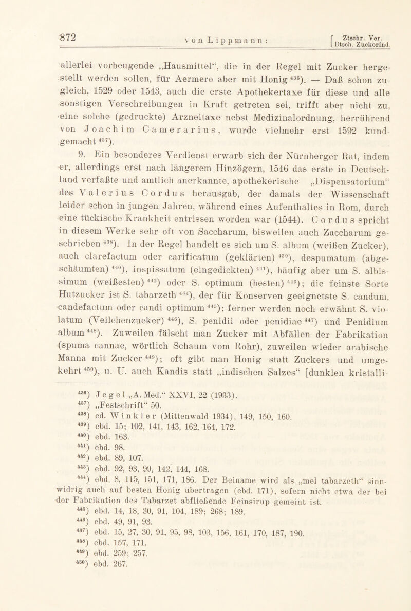 [Dtsch. Zuckerind. von Lip p m a n n : allerlei vorbeugende „Hausmittel“, die in der Regel mit Zucker herge¬ stellt werden sollen, für Aermere aber mit Honig 436). — Daß schon zu¬ gleich, 1529 oder 1543, auch die erste Apothekertaxe für diese und alle sonstigen Verschreibungen in Kraft getreten sei, trifft aber nicht zu, 'eine solche (gedruckte) Arzneitaxe nebst Medizinalordnung, herrührend von Joachim Camerarius, wurde vielmehr erst 1592 kund¬ gemacht 437). 9. Ein besonderes Verdienst erwarb sich der Nürnberger Rat, indem er, allerdings erst nach längerem Hinzögern, 1546 das erste in Deutsch¬ land verfaßte und amtlich anerkannte, apothekerische „Dispensatorium“ des Valerius C o r d u s herausgab, der damals der Wissenschaft leider schon in jungen Jahren, während eines Aufenthaltes in Rom, durch eine tückische Krankheit entrissen worden war (1544). C o r d u s spricht in diesem Werke sehr oft von Saccharum, bisweilen auch Zaccharum ge¬ schrieben 438). In der Regel handelt es sich um S. album (weißen Zucker), auch clarefactum oder carificatum (geklärten) 439), despumatum (abge¬ schäumten) 44°), inspissatum (eingedickten)441), häufig aber um S. albis- simum (weißesten) 442) oder S. Optimum (besten) 443); die feinste Sorte Hutzucker ist S. tabarzeth 444), der für Konserven geeignetste S. candum, candefactum oder candi Optimum 445); ferner werden noch erwähnt S. Vio¬ la tum (Veilchenzucker) 446), S. penidii oder penidiae 447) und Penidium album 448). Zuweilen fälscht man Zucker mit Abfällen der Fabrikation (spuma cannae, wörtlich Schaum vom Rohr), zuweilen wieder arabische Manna mit Zucker 449); oft gibt man Honig statt Zuckers und umge¬ kehrt 45°), u. U. auch Kandis statt „indischen Salzes“ [dunklen kristalli- 436) J e g e 1 „A. Med.“ XXVI, 22 (1933). 437) „Festschrift“ 50. 438) ed. Winkler (Mittenwald 1934), 149, 150, 160. 439) ebd. 15; 102, 141, 143, 162, 164, 172. 44°) ebd. 163. 441) ebd. 98. 442) ebd. 89, 107. 443) ebd. 92, 93, 99, 142, 144, 168. 444) ebd. 8, 115, 151, 171, 186. Der Beiname wird als „mel tabarzeth“ sinn¬ widrig auch auf besten Honig übertragen (ebd. 171), sofern nicht etwa der bei der Fabrikation des Tabarzet abfließende Feinsirup gemeint ist, 445) ebd. 14, 18, 30, 91, 104, 189; 268; 189. 446) ebd. 49, 91, 93. 447) ebd. 15, 27, 30, 91, 95, 98, 103, 156, 161, 170, 187, 190. 448) ebd. 157, 171. 449) ebd. 259; 257. 45°) ebd. 267.
