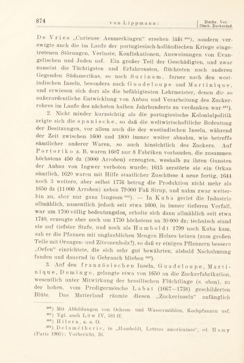 Dtsch. Zuckerind. von Lip pm ann: De Vlies ,,Gurieuse Aenmerkingen“ ersehen läßt 460), sondern ver¬ ewigte auch die im Laufe der portugiesisch-holländischen Kriege einge¬ tretenen Störungen, Verluste, Konfiskationen, Ausweisungen von Evan¬ gelischen und Juden usf. Ein großer Teil der Geschädigten, und zwar zumeist die Tüchtigsten und Erfahrensten, flüchteten nach anderen Gegenden Südamerikas, so nach Surinam, ferner nach den west¬ indischen Inseln, besonders nach Guadeloupe und M a r t i n i q u e , und erwiesen sich dort als die befähigtesten Lehrmeister, denen die so außerordentliche Entwicklung von Anbau und Verarbeitung des Zucker¬ rohres im Laufe des nächsten halben Jahrhunderts zu verdanken war461). 2. Nicht minder kurzsichtig als die portugiesische Kolonialpolitik zeigte sich die spanische, so daß die weltwirtschaftliche Bedeutung dei Besitzungen, vor allem auch die der westindischen Inseln, während der Zeit zwischen 1600 und 1800 immer weiter abnahm, wie betreffs sämtlicher anderer Waren, so auch hinsichtlich des Zuckers. Auf Poitoiiko z. B. waren 1607 nur 8 Fabriken vorhanden, die zusammen höchstens 450 dz (3000 Arroben) erzeugten, weshalb zu ihren Gunsten der Anbau von Ingwer verboten wurde; 1615 zerstörte sie ein Orkan sämtlich, 1620 waren mit Hilfe staatlicher Zuschüsse 4 neue fertig, 1644 noch 3 weitere, aber selbst 1776 betrug die Produktion nicht mehr als 1650 dz (11000 Ai loben) neben i9 000 Faß Sirup, und nahm zwar weiter¬ hin zu, aber nur ganz langsam 462). — In Kuba geriet die Industrie allmählich, namentlich jedoch seit etwa 1600, in immer tieferen Verfall, war um 1700 völlig bedeutungslos, erholte sich dann allmählich seit etwa 1740, ei zeugte aber noch um 1750 höchstens an 30 000 dz; technisch stand sie auf tiefster Stufe, und noch als Humboldt 1799 nach Kuba kam, sah ei die Pfannen mit unglaublichen Mengen Holzes heizen (zum großen I eile mit Orangen- und Zitronenholz!), so daß er einigen Pflanzern bessere „Oefen“ einrichtete, die sich sehr gut bewährten, alsbald Nachahmung fanden und dauernd in Gebrauch blieben 463). 3. Auf den französischen Inseln, Guadeloupe, Marti¬ nique, Domingo, gelangte etwa von 1650 an die Zuckerfabrikation, wesentlich unter Mitwirkung der brasilischen Flüchtlinge (s. oben), zu der hohen, vom Predigermönche Labat (1667—1738) geschilderten Blüte. Das Mutterland räumte diesen „Zuckerinseln“ anfänglich 460) Mit Abbildungen von Ochsen- und 461) Vgl. auch L ö w IV, 581 ff. 462) H i 1 e r a , a. a. O. 463) Delametherie, in „Humboldt, (Paris 1905): Vorbericht, 26. Wassermühlen, Kochpfannen usf. Lettres americaines“, ed. II a m y