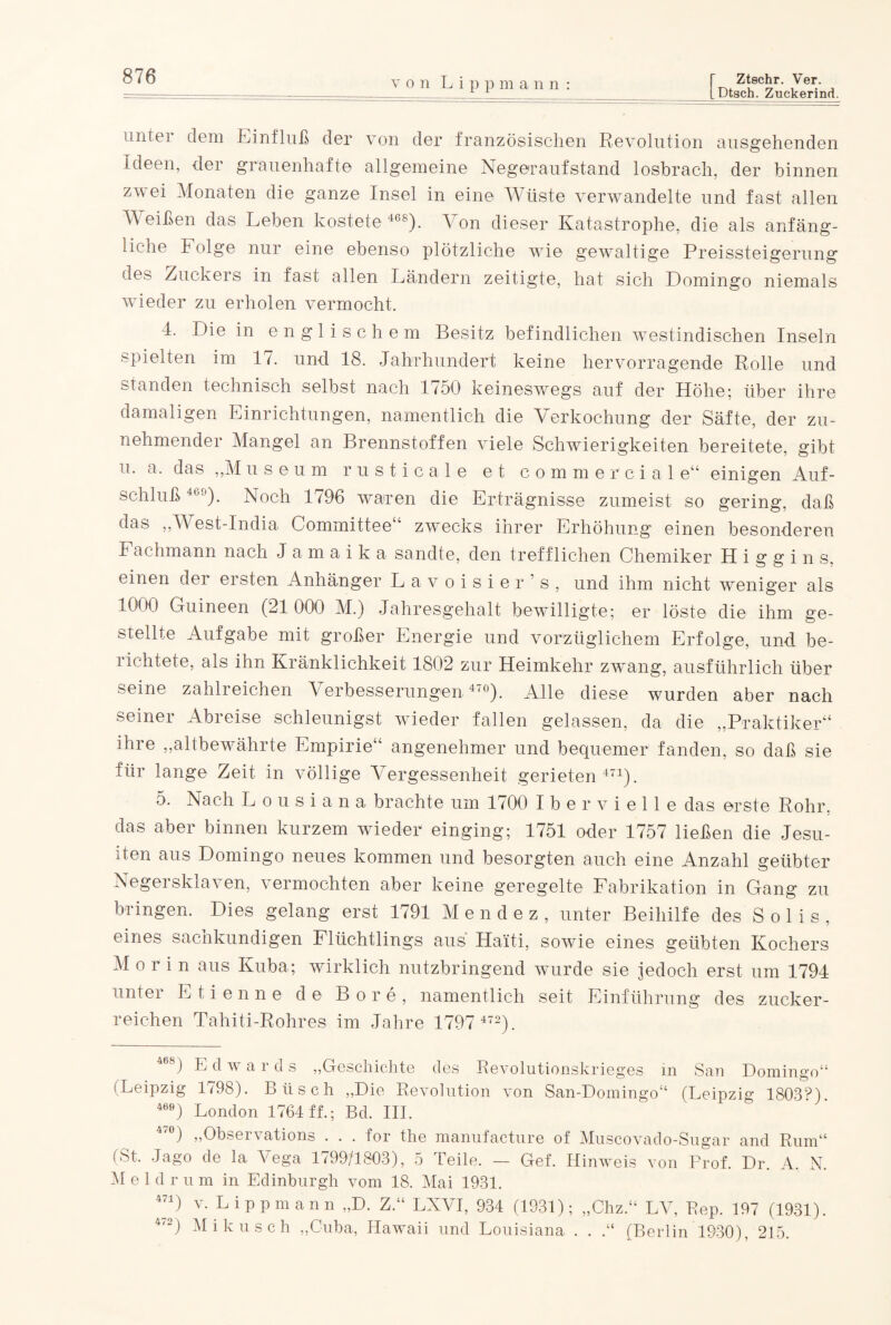 von L i p pmann: Dtsch. Zuckerind. unter dem Einfluß der von der französischen Revolution ausgehenden Ideen, der grauenhafte allgemeine Negeraufstand losbrach, der binnen zwei Monaten die ganze Insel in eine Wüste verwandelte und fast allen Weißen das Leben kostete 468). Von dieser Katastrophe, die als anfäng¬ liche Folge nur eine ebenso plötzliche wie gewaltige Preissteigerung des Zuckers in fast allen Ländern zeitigte, hat sich Domingo niemals wieder zu erholen vermocht. 4. Die in englischem Besitz befindlichen westindischen Inseln spielten im 17. und 18. Jahrhundert keine hervorragende Rolle und standen technisch selbst nach 1750 keineswegs auf der Höhe; über ihre damaligen Einrichtungen, namentlich die Verkochung der Säfte, der zu¬ nehmender Mangel an Brennstoffen viele Schwierigkeiten bereitete, gibt u. a. das „M useum rusticale et commercial e“ einigen Auf¬ schluß 46°). Noch 1796 waren die Erträgnisse zumeist so gering, daß das „West-India Committee“ zwecks ihrer Erhöhung einen besonderen Fachmann nach Jamaika sandte, den trefflichen Chemiker Higgins, einen der ersten Anhänger Lavoisier’s, und ihm nicht weniger als 1000 Guineen (21 000 M.) Jahresgehalt bewilligte; er löste die ihm ge¬ stellte Aufgabe mit großer Energie und vorzüglichem Erfolge, und be¬ richtete, als ihn Kränklichkeit 1802 zur Heimkehr zwang, ausführlich über seine zahlreichen Verbesserungen4'0). Alle diese wurden aber nach seiner Abreise schleunigst wieder fallen gelassen, da die „Praktiker“ ihre „altbewährte Empirie“ angenehmer und bequemer fanden, so daß sie für lange Zeit in völlige Vergessenheit gerieten 471). 5. Nach Lousiana brachte um 1700 Iber vielte das erste Rohr, das aber binnen kurzem wieder einging; 1751 oder 1757 ließen die Jesu¬ iten aus Domingo neues kommen und besorgten auch eine Anzahl geübter Negersklaven, vermochten aber keine geregelte Fabrikation in Gang zu bringen. Dies gelang erst 1791 M endez, unter Beihilfe des Solls, eines sachkundigen Flüchtlings aus Haiti, sowie eines geübten Kochers M or in aus Kuba; wirklich nutzbringend wurde sie jedoch erst um 1791 unter Etienne de Bore, namentlich seit Einführung des zucker¬ reichen Tahiti-Rohres im Jahre 1797 472). 468) E d w ards „Geschichte des Revolutionskrieges in San Domingo“ (Leipzig 1798). Büsch „Die Revolution von San-Domingo“ (Leipzig 1803?). 469) London 1764 ff.; Bd. III. 4,ü) „Observations . . . for the manufacture of Muscovado-Sugar and Rum“ (St. Jago de la Vega 1799/1803), 5 Teile. — Gef. Hinweis von Prof. Dr. A. N. M e 1 d r u m in Edinburgh vom 18. Mai 1931. 471) v. Lippmann „D. Z.“ LNVI, 934 (1931); „Chz.“ LAR Rep. 197 (1931). 4'2) Ali kusch „Cuba, Hawaii und Louisiana . . .“ (Berlin 1930), 215.