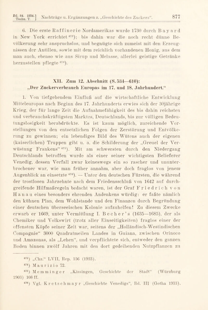 Techn. T. j Nachträge u. Ergänzungen z. „Geschichte des Zuckers“. 877 6. Die erste Raffinerie Nordamerikas wurde 1730 durch Bayar d in New York errichtet 473); bis dahin war die noch recht dünne Be¬ völkerung sehr anspruchslos, und begnügte sich zumeist mit den Erzeug¬ nissen der Antillen, sowie mit dem reichlich vorhandenen Honig, aus dem man auch, ebenso wie aus Sirup und Melasse, allerlei geistige Getränke herzustellen pflegte 474). XII. Zum 12. Abschnitt (S. 534—610): „Der Zuckerverbrauch Europas im 17. und 18. Jahrhundert.“ 1. Von tiefgehendem Einfluß auf die wirtschaftliche Entwicklung Mitteleuropas nach Beginn des 17. Jahrhunderts erwies sich der 30jährige Krieg, der für lange Zeit die Aufnahmefähigkeit des bis dahin reichsten und verbrauchskräftigsten Marktes, Deutschlands, bis zur völligen Bedeu¬ tungslosigkeit herabdrückte. Es ist kaum möglich, zureichende Vor¬ stellungen von den entsetzlichen Folgen der Zerstörung und Entvölke¬ rung zu gewinnen; ein lebendiges Bild des Wütens auch der eigenen (kaiserlichen) Truppen gibt u. a. die Schilderung der „Greuel der Ver¬ wüstung Frankens“ 475). Mit am schwersten durch -den Niedergang Deutschlands betroffen wurde als einer seiner wichtigsten Belieferer Venedig, dessen Verfall zwar keineswegs ein so rascher und ununter¬ brochener war, wie man früher annahm, aber doch fraglos von jenem Augenblick an einsetzte 476). — Unter den deutschen Fürsten, die während der trostlosen Jahrzehnte nach dem Friedensschluß von 1642 auf durch¬ greifende Hilfmaßregeln bedacht waren, ist der Graf Friedrich von H an au eines besonders ehrenden Andenkens würdig: er faßte nämlich den kühnen Plan, dem Wohlstände und den Finanzen durch Begründung einer deutschen überseeischen Kolonie aufzuhelfen! Zu diesem Zwecke erwarb er 1669, unter Vermittlung I. Becher’s (1635—1685), der als Chemiker und Volkswirt (trotz aller Einseitigkeiten) fraglos einer der offensten Köpfe seiner Zeit war, seitens der „Holländisch-Westindischen Compagnie“ 3000 Quadratmeilen Landes in Guiana, zwischen Orinoco und Amazonas, als „Lehen“, und verpflichtete sich, entweder den ganzen Boden binnen zwölf Jahren mit den dort gedeihenden Nutzpflanzen zu 473) „Chz.“ LVII, Rep. 136 (1933). 474) Maurizio 72. 475) Memminger „Kissingen, Geschichte der Stadt“ (Würzburg 1903) 108 ff. 476) Vgl. Kretschmayr „Geschichte Venedigs“, Bd. III (Gotha 1933).