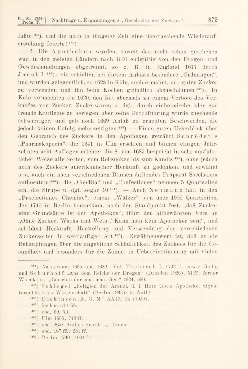 Techn. T. I Nachträge u. Ergänzungen z.,.Geschichte des Zuckers“. 879 faßte 484), und die noch in jüngster Zeit eine überraschende Wiederauf¬ erstehung feierte! 48r>) 3. Die A p o t h e k e n wurden, soweit das nicht schon geschehen war, in den meisten Ländern nach 1600 endgültig von den Drogen- und Gewürzhandlungen abgetrennt, so z. B. in England 1617 durch Jacob I.486); sie erhielten bei diesem Anlasse besondere „Ordnungen“, und wurden gelegentlich, so 1628 in Köln, auch ermahnt, nur guten Zucker zu verwenden und ihn beim Kochen gründlich abzuschäumen 487). In Köln vermochten sie 1620, den Rat abermals zu einem Verbote des Ver¬ kaufes von Zucker, Zuckerwaren u. dgl., durch einheimische oder gar fremde Kaufleute zu bewegen, aber seine Durchführung wurde zusehends schwieriger, und gab noch 1669 Anlaß zu erneuten Beschwerden, die jedoch keinen Erfolg mehr zeitigten 488). — Einen guten Ueberblick über den Gebrauch des Zuckers in den Apotheken gewährt S chröder’ s „Pharmakopoeia“, die 1641 in Ulm erschien und binnen einigen Jahr¬ zehnten acht Auflagen erlebte: die 8. von 1685 bespricht in sehr ausführ¬ licher Weise alle Sorten, vom Rohzucker bis zum Kandis 489), ohne jedoch noch des Zuckers amerikanischer Herkunft zu gedenken, und erwähnt u. a. auch ein nach verschiedenen Blumen duftendes Präparat Saccharum anthosatum 49°); die „Condita“ und „Confectiones“ nehmen 5 Quartseiten ein, die Sirupe u. dgl. sogar 10 491). — Auch Neumann hält in den „Praelectiones Chemiae“, einem „Wälzer“ von über 1900 Quartseiten, der 1740 in Berlin herauskam, noch den Standpunkt fest, „daß Zucker eine Grundsäule ist der Apotheken“, führt den altbewährten Vers an „Ohne Zucker, Wachs und Wein / Kann man kein Apotheker sein“, und schildert Herkunft, Herstellung und Verwendung der verschiedenen Zuckersorten in weitläufiger Art 492). Erwähnenswert ist, daß er die Behauptungen über die angebliche Schädlichkeit des Zuckers für die Ge¬ sundheit und besonders für die Zähne, in Uebereinstimmung mit vielen 484) Amsterdam 1685 und 1682. Vgl. Tschirch I, 1702 ff., sowie Gilg und Schür hoff „Aus dem Reiche der Drogen“ (Dresden 1926), 51 ff; ferner Winkler „Berichte der pharmac. Ges.“ 1924, 520. 485) Schlegel „Religion der Arznei, d. i. Herr Gotts Apotheke, Signa¬ turenlehre als Wissenschaft“ (Berlin 1983); 3. Auf 14 486) Dickinson „M. G. M.“ XXIX, 24 (1930). 487) Sc h m i d t 58. 488) ebd. 69, 70. 489) Ulm 1685; 748 ff. 49°) ebd. 265; Antlios griech. — 491) ebd. 167 ff.; 281 ff. 492) Berlin 1740: 1004 ff. Blume.