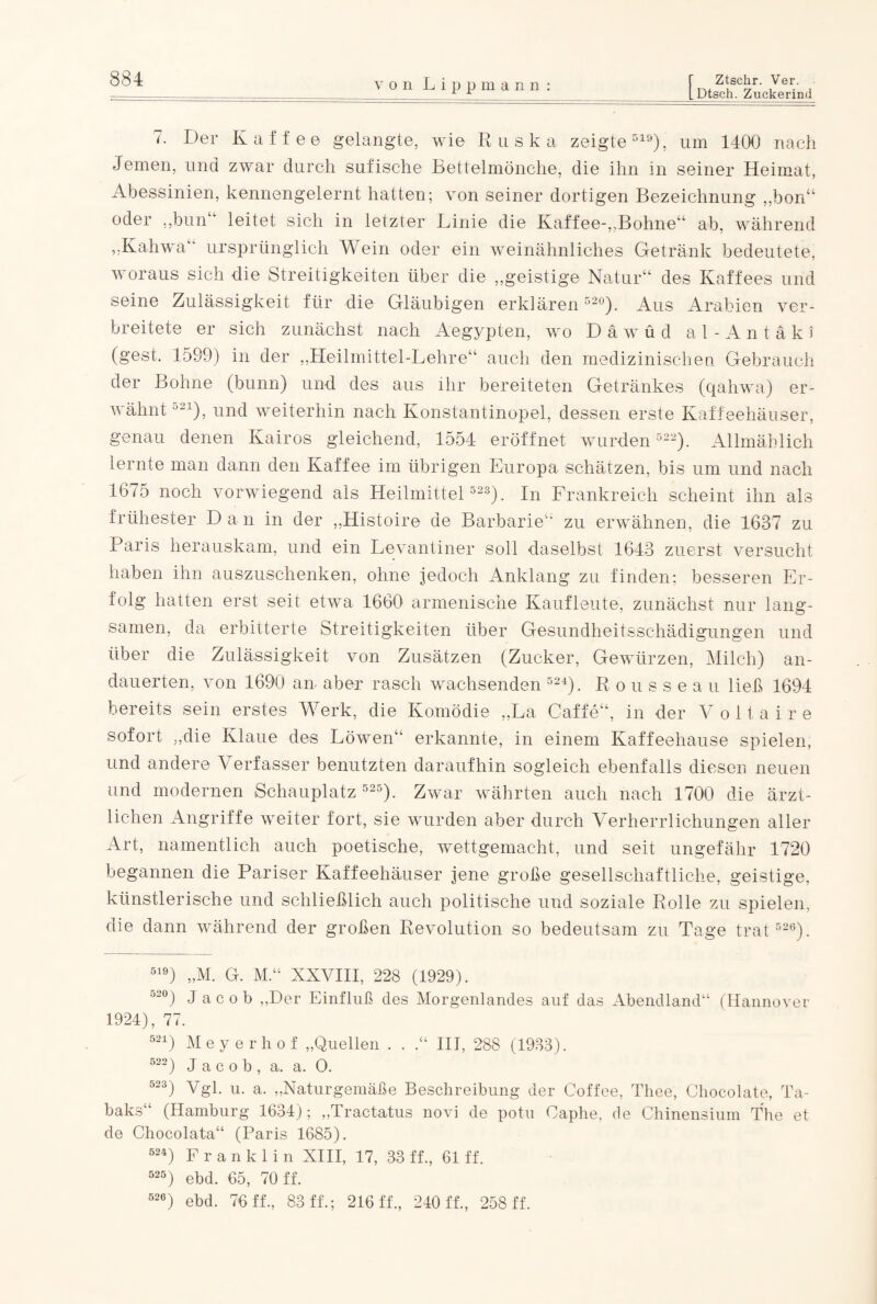 [Dtsch. Zuckerind 7. Der Kaffee gelangte, wie Rusk a zeigte519), um 1400 nach Jemen, und zwar durch sufische Bettelmönche, die ihn in seiner Heimat, Abessinien, kennengelernt hatten; von seiner dortigen Bezeichnung „bon“ oder „bun leitet sich in letzter Linie die Kaffee-,,Bohne“ ab, während „Kahwa“ ursprünglich Wein oder ein weinähnliches Getränk bedeutete, woraus sich die Streitigkeiten über die „geistige Natur“ des Kaffees und seine Zulässigkeit für die Gläubigen erklären 52°). Aus Arabien ver¬ breitete er sich zunächst nach Aegypten, wo D ä w ü d al -Antäki (gest. 1599) in der „Heilmittel-Lehre“ auch den medizinischen Gebrauch der Bohne (bunn) und des aus ihr bereiteten Getränkes (qahwa) er¬ wähnt u21), und weiterhin nach Konstantinopel, dessen erste Kaffeehäuser, genau denen Kairos gleichend, 1554 eröffnet wurden 522). Allmählich lernte man dann den Kaffee im übrigen Europa schätzen, bis um und nach 1675 noch vorwiegend als Heilmittel 523). In Frankreich scheint ihn als frühester Dan in der „Histoire de Barbarie zu erwähnen, die 1637 zu Paris herauskam, und ein Levantiner soll daselbst 1643 zuerst versucht haben ihn auszuschenken, ohne jedoch Anklang zu finden; besseren Er¬ folg hatten erst seit etwa 1660 armenische Kaufleute, zunächst nur lang¬ samen, da erbitterte Streitigkeiten über Gesundheitsschädigungen und über die Zulässigkeit von Zusätzen (Zucker, Gewürzen, Milch) an¬ dauerten, von 1690 an aber rasch wachsenden 524). Rousseau ließ 1694 bereits sein erstes Werk, die Komödie „La Gaffe“, in der Voltaire sofort „die Klaue des Löwen“ erkannte, in einem Kaffeehause spielen, und andere Verfasser benutzten daraufhin sogleich ebenfalls diesen neuen und modernen Schauplatz 525). Zwar währten auch nach 1700 die ärzt¬ lichen Angriffe weiter fort, sie wurden aber durch Verherrlichungen aller Art, namentlich auch poetische, wettgemacht, und seit ungefähr 1720 begannen die Pariser Kaffeehäuser jene große gesellschaftliche, geistige, künstlerische und schließlich auch politische und soziale Rolle zu spielen, die dann während der großen Revolution so bedeutsam zu Tage trat 526). 519) „M. G. M.“ XXVIII, 228 (1929). 52°) Jacob „Der Einfluß des Morgenlandes auf das Abendland“ (Hannover 1924), 77. 521) Meyerhof „Quellen . . .“ III, 288 (1933). 522) Jacob, a, a. O. 523) Vgl. u. a. „Naturgemäße Beschreibung der Coffee, Thee, Chocolate, Ta¬ baks“ (Hamburg 1634); „Tractatus novi de potu Oaphe, de Chinensium The et de Chocolata“ (Paris 1685). 524) Franklin XIII, 17, 33 ff., 61 ff. 525) ebd. 65, 70 ff. 526) ebd. 76 ff., 83 ff.; 216 ff., 240 ff., 258 ff.