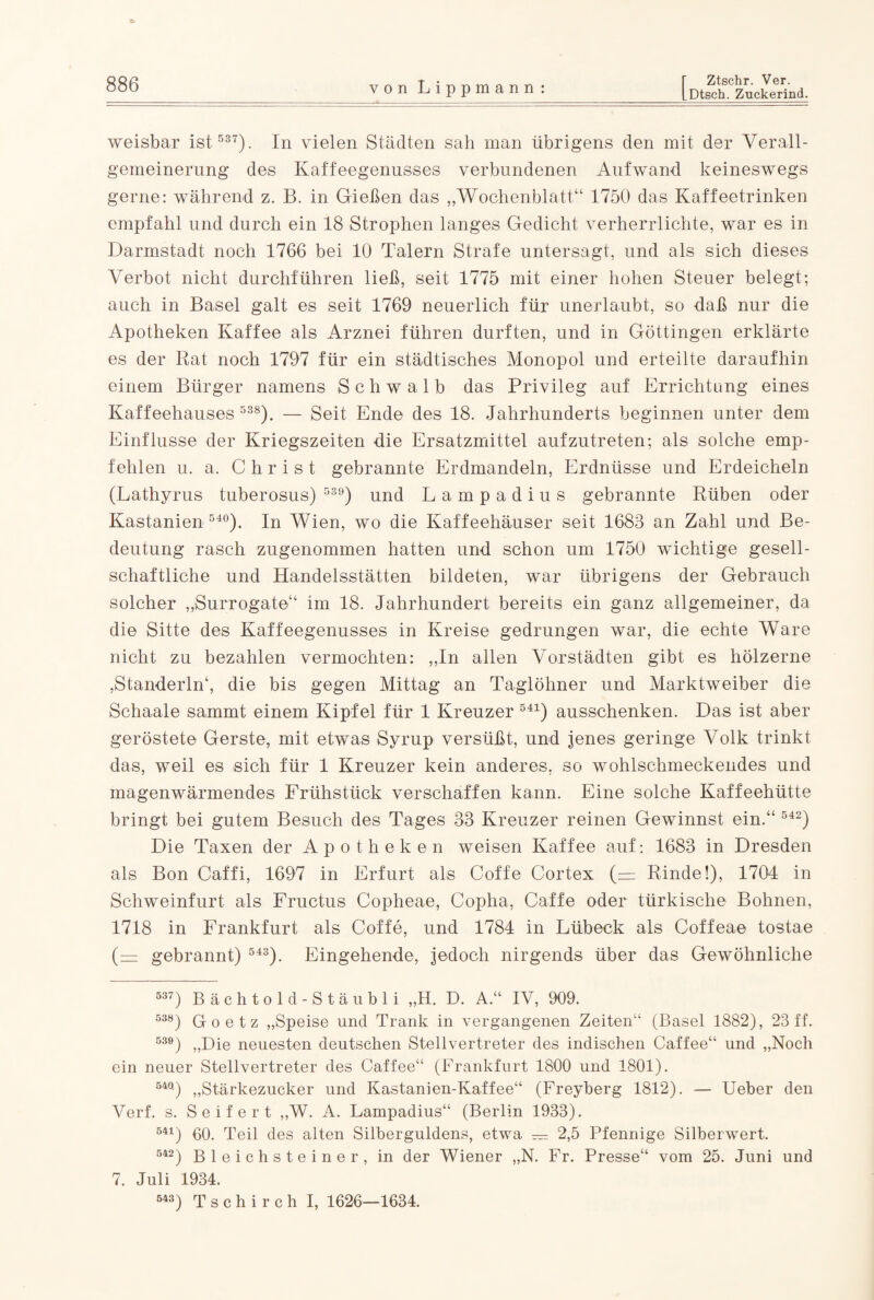 LDtsch. Zuckerind. weisbar ist 537). In vielen Städten sah inan übrigens den mit der Verall¬ gemeinerung des Kaffeegenusses verbundenen Aufwand keineswegs gerne: während z. B. in Gießen das „Wochenblatt“ 1750 das Kaffeetrinken empfahl und durch ein 18 Strophen langes Gedicht verherrlichte, war es in Darmstadt noch 1766 bei 10 Talern Strafe untersagt, und als sich dieses Verbot nicht durchführen ließ, seit 1775 mit einer hohen Steuer belegt; auch in Basel galt es seit 1769 neuerlich für unerlaubt, so daß nur die Apotheken Kaffee als Arznei führen durften, und in Göttingen erklärte es der Rat noch 1797 für ein städtisches Monopol und erteilte daraufhin einem Bürger namens Schwalb das Privileg auf Errichtung eines Kaffeehauses 538). — Seit Ende des 18. Jahrhunderts beginnen unter dem Einflüsse der Kriegszeiten die Ersatzmittel aufzutreten; als solche emp¬ fehlen u. a. Christ gebrannte Erdmandeln, Erdnüsse und Erdeicheln (Lathyrus tuberosus) 539) und Lampadius gebrannte Rüben oder Kastanien 540). In Wien, wo die Kaffeehäuser seit 1683 an Zahl und Be¬ deutung rasch zugenommen hatten und schon um 1750 wichtige gesell¬ schaftliche und Handelsstätten bildeten, war übrigens der Gebrauch solcher „Surrogate“ im 18. Jahrhundert bereits ein ganz allgemeiner, da die Sitte des Kaffeegenusses in Kreise gedrungen war, die echte Ware nicht zu bezahlen vermochten: „In allen Vorstädten gibt es hölzerne ,Standerin4, die bis gegen Mittag an Taglöhner und Marktweiber die Schaale sammt einem Kipfel für 1 Kreuzer 541) ausschenken. Das ist aber geröstete Gerste, mit etwas Syrup versüßt, und jenes geringe Volk trinkt das, weil es sich für 1 Kreuzer kein anderes, so wohlschmeckendes und magenwärmendes Frühstück verschaffen kann. Eine solche Kaffeehütte bringt bei gutem Besuch des Tages 33 Kreuzer reinen Gewinnst ein.“ 542) Die Taxen der Apotheken weisen Kaffee auf: 1683 in Dresden als Bon Caffi, 1697 in Erfurt als Coffe Cortex (= Rinde!), 1704 in Schweinfurt als Fructus Copheae, Copha, Caf'fe oder türkische Bohnen, 1718 in Frankfurt als Coffe, und 1784 in Lübeck als Cof’feae tostae (— gebrannt) 543). Eingehende, jedoch nirgends über das Gewöhnliche 537) Bächtold-Stäubli „H. D. A.“ IV, 909. 538) Goetz „Speise und Trank in vergangenen Zeiten“ (Basel 1882), 23 ff. 53e) „Die neuesten deutschen Stellvertreter des indischen Caffee“ und „Noch ein neuer Stellvertreter des Caffee“ (Frankfurt 1800 und 1801). 54ft) „Stärkezucker und Kastanien-Kaffee“ (Freyberg 1812). — Ueber den Verf. s. Seifert „W. A. Lampadius“ (Berlin 1933). 541) 60. Teil des alten Silberguldens, etwa — 2,5 Pfennige Silberwert. 542) Bleichsteiner, in der Wiener „N. Fr. Presse“ vom 25. Juni und 7. Juli 1934. 543) Tschirch I, 1626—1634.