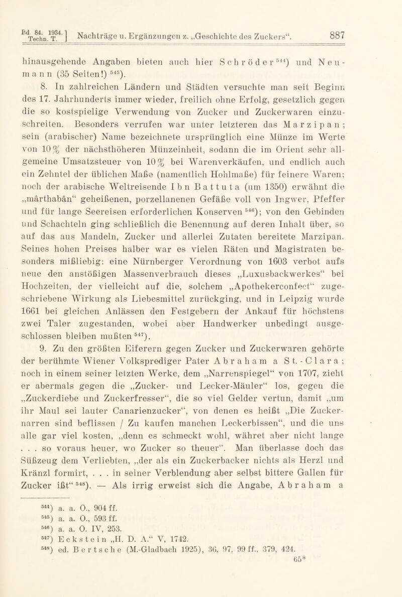 hinausgehende Angaben bieten auch hier Schröder 544) und Neu- mann (35 Seiten!) 545). 8. In zahlreichen Ländern und Städten versuchte man seit Beginn des 17. Jahrhunderts immer wieder, freilich ohne Erfolg, gesetzlich gegen die so kostspielige Verwendung von Zucker und Zuckerwaren einzu¬ schreiten. Besonders verrufen war unter letzteren das Marzipan ; sein (arabischer) Name bezeichnete ursprünglich eine Münze im Werte von 10% der nächsthöheren Münzeinheit, sodann die im Orient sehr all¬ gemeine Umsatzsteuer von 10% bei Warenverkäufen, und endlich auch ein Zehntel der üblichen Maße (namentlich Hohlmaße) für feinere Waren; noch der arabische Weltreisende Ibn Battuta (um 1350) erwähnt die „märthabän“ geheißenen, porzellanenen Gefäße voll von Ingwer, Pfeffer und für lange Seereisen erforderlichen Konserven 546); von den Gebinden und Schachteln ging schließlich die Benennung auf deren Inhalt über, so auf das aus Mandeln, Zucker und allerlei Zutaten bereitete Marzipan. Seines hohen Preises halber war es vielen Räten und Magistraten be¬ sonders mißliebig: eine Nürnberger Verordnung von 1603 verbot aufs neue den anstößigen Massenverbrauch dieses „Luxusbackwerkes“ bei Hochzeiten, der vielleicht auf die, solchem „Apothekerconfect“ zuge¬ schriebene Wirkung als Liebesmittel zurückging, und in Leipzig wurde 1661 bei gleichen Anlässen den Festgebern der Ankauf für höchstens zwei Taler zugestanden, wobei aber Handwerker unbedingt ausge¬ schlossen bleiben mußten 547). 9. Zu den größten Eiferern gegen Zucker und Zuckerwaren gehörte der berühmte Wiener Volksprediger Pater Abraham a S t. - C 1 a r a ; noch in einem seiner letzten Werke, dem „Narrenspiegel“ von 1707, zieht er abermals gegen die „Zucker- und Lecker-Mäuler“ los, gegen die „Zuckerdiebe und Zuckerfresser“, die so viel Gelder vertun, damit „um ihr Maul sei lauter Canarienzucker“, von denen es heißt „Die Zucker¬ narren sind beflissen / Zu kaufen manchen Leckerbissen“, und die uns alle gar viel kosten, „denn es schmeckt wohl, währet aber nicht lange . . . so voraus heuer, wo Zucker so theuer“. Man überlasse doch das Süßzeug dem Verliebten, „der als ein Zuckerbäcker nichts als Herzl und Kränzl formirt, ... in seiner Verblendung aber selbst bittere Gallen für Zucker ißt“ 548). — Als irrig erweist sich die Angabe, Abraham a 544) a. a. O., 904 ff. 645) a, a. 0., 593 ff. 546) a. a. O. IV, 253. 547) Eckstein „H. D. A.“ V, 1742. 548) ed. Berts che (M.-Gladbach 1925), 36, 97, 99 ff., 379, 424. 65*
