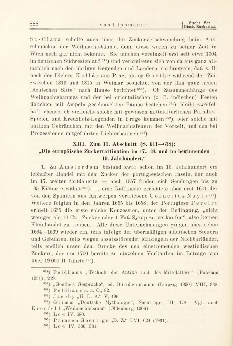 [Dtach. Zuckerind. St. - Clara schelte auch über die Zuckerverschwendung beim Aus¬ schmücken der Weihnachtsbäume, denn diese waren zu seiner Zeit in Wien noch gar nicht bekannt. Sie tauchen vereinzelt erst seit etwa 1604 im deutschen Südwesten auf 54°) und verbreiteten sich von da aus ganz all¬ mählich nach den übrigen Gegenden und Ländern, s o langsam, daß z. B. noch der Dichter Kollar aus Prag, als er Goethe während der Zeit zwischen 1813 und 1815 in Weimar besuchte, von der ihm ganz neuen „deutschen Sitte'4 nach Hause berichtet 550). Ob Zusammenhänge des Weihnachtsbaumes und der bei orientalischen (z. B. indischen) Festen üblichen, mit Ampeln geschmückten Bäume bestehen 551), bleibt zweifel¬ haft, ebenso, ob vielleicht solche mit gewissen mittelalterlichen Paradies- Spielen und Kreuzholz-Legenden in Frage kommen 552), oder solche mit antiken Gebräuchen, mit den Weihnachtsfeuern der Vorzeit, und den bei Prozessionen mitgeführten Lichterbäumen 553). XIII. Zum 13. Abschnitt ('S. 611—638): „Die europäische Zuckerraffination im 17., 18. und im beginnenden 19. Jahrhundert.“ 1. Zu Amsterdam bestand zwar schon im 16. Jahrhundert ein lebhafter Handel mit dem Zucker der portugiesischen Inseln, der auch im 17. weiter fortdauerte, — noch 1657 finden sich Sendungen bis zu 135 Kisten erwähnt 554) —, eine Raffinerie errichtete aber erst 1601 der von den Spaniern aus Antwerpen vertriebene Cornelius Nuyts 555). Weitere folgten in den Jahren 1655 bis 1658; der Portugiese Pereira erhielt 1655 die erste solche Konzession, unter der Bedingung, „nicht weniger als 10 Ctr. Zucker oder 1 Faß Syrup zu verkaufen“, also keinen Kleinhandel zu treiben. Alle diese Unternehmungen gingen aber schon 1664—1669 wieder ein, teils infolge der übermäßigen städtischen Steuern und Gebühren, teils wegen absatzstörender Maßregeln der Nachbarländer, teils endlich unter dem Drucke des neu einströmenden westindischen Zuckers, der um 1700 bereits zu einzelnen Verkäufen im Betrage von über 19 000 fl. führte 556). 540) F e 1 d h a u s „Technik der Antike und des Mittelalters“ (Potsdam 1931), 249. 55°) „Goethe’s Gespräche“, ed. Biedermann (Leipzig 1890) VIII, 338. 551) F e 1 d h a u s a. a. O., 82. 552) J a c o b y „H. D. A.“ V, 496. 553) Grimm „Deutsche Mythologie“, Nachträge, III, 178. Vgl. auch Kronfeld „Weihnachtsbaum“ (Oldenburg 1906). 554) L ö w IV, 580. 555) prinsen Geerligs ,,D. Z.“ LVI, 624 (1931). 666) Löw IV, 580, 581.