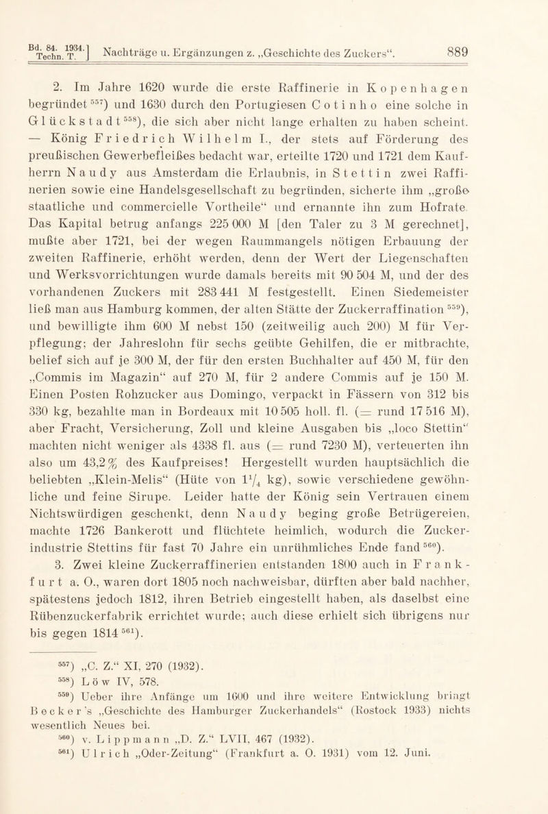 Techn. T. J Nachträge u. Ergänzungen z. „Geschichte des Zuckers“. 889 2. Im Jahre 1620 wurde die erste Raffinerie in Kopenhagen begründet55T) und 1630 durch den Portugiesen C o t i n h o eine solche in Glückstadt 558), die sich aber nicht lange erhalten zu haben scheint. — König Friedrich Wilhelm I., der stets auf Förderung des preußischen Gewerbefleißes bedacht war, erteilte 1720 und 1721 dem Kauf¬ herrn Naudy aus Amsterdam die Erlaubnis, in Stettin zwei Raffi¬ nerien sowie eine Handelsgesellschaft zu begründen, sicherte ihm „größe- staatliche und commercielle Vortheile“ und ernannte ihn zum Hof rate Das Kapital betrug anfangs 225 000 M [den Taler zu 3 M gerechnet], mußte aber 1721, bei der wegen Raummangels nötigen Erbauung der zweiten Raffinerie, erhöht werden, denn der Wert der Liegenschaften und Werksvorrichtungen wurde damals bereits mit 90 504 M, und der des vorhandenen Zuckers mit 283 441 M festgestellt. Einen Siedemeister ließ man aus Hamburg kommen, der alten Stätte der Zuckerraffination 559), und bewilligte ihm 600 M nebst 150 (zeitweilig auch 200) M für Ver¬ pflegung; der Jahreslohn für sechs geübte Gehilfen, die er mitbrachte, belief sich auf je 300 M, der für den ersten Buchhalter auf 450 M, für den „Commis im Magazin“ auf 270 M, für 2 andere Commis auf je 150 M. Einen Posten Rohzucker aus Domingo, verpackt in Fässern von 312 bis 330 kg, bezahlte man in Bordeaux mit 10 505 holl. fl. (= rund 17 516 M), aber Fracht, Versicherung, Zoll und kleine Ausgaben bis „loco Stettin“ machten nicht weniger als 4338 fl. aus (= rund 7230 M), verteuerten ihn also um 43,2% des Kaufpreises! Hergestellt wurden hauptsächlich die beliebten „Klein-Melis“ (Hüte von F/4 kg), sowie verschiedene gewöhn¬ liche und feine Sirupe. Leider hatte der König sein Vertrauen einem Nichtswürdigen geschenkt, denn Naudy beging große Betrügereien, machte 1726 Bankerott und flüchtete heimlich, wodurch die Zucker¬ industrie Stettins für fast 70 Jahre ein unrühmliches Ende fand 560). 3. Zwei kleine Zuckerraffinerien entstanden 1800 auch in F r a n k - f urt a. 0., waren dort 1805 noch nachweisbar, dürften aber bald nachher, spätestens jedoch 1812, ihren Betrieb eingestellt haben, als daselbst eine Rübenzuckerfabrik errichtet wurde; auch diese erhielt sich übrigens nur bis gegen 1814 561). 557) „C. Z.“ XI, 270 (1932). 558) Löw IV, 578. 550) Ueber ihre Anfänge um 1600 und ihre weitere Entwicklung bringt B e c k e r’s „Geschichte des Hamburger Zuckerhandels“ (Rostock 1933) nichts wesentlich Neues bei. ö6°) v. Lippmann „D. Z.“ LVII, 467 (1932). 561) Ulrich „Oder-Zeitung“ (Frankfurt a. O. 1931) vom 12. Juni.