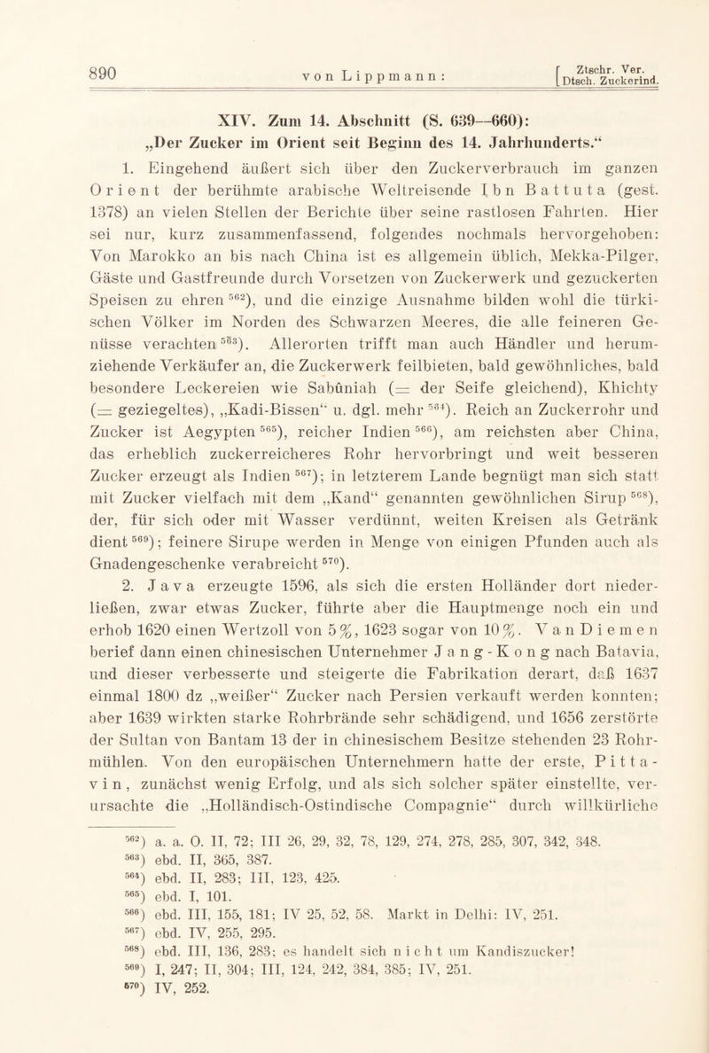 XIV. Zum 14. Abschnitt (S. 639—660): „Der Zucker im Orient seit Beginn des 14. Jahrhunderts.“ 1. Eingehend äußert sich über den Zuckerverbrauch im ganzen Orient der berühmte arabische Weltreisende Ibn Battuta (gest. 1378) an vielen Stellen der Berichte über seine rastlosen Fahrten. Hier sei nur, kurz zusammenfassend, folgendes nochmals hervorgehoben: Von Marokko an bis nach China ist es allgemein üblich, Mekka-Pilger, Gäste und Gastfreunde durch Vorsetzen von Zuckerwerk und gezuckerten Speisen zu ehren 562), und die einzige Ausnahme bilden wohl die türki¬ schen Völker im Norden des Schwarzen Meeres, die alle feineren Ge¬ nüsse verachten553). Allerorten trifft man auch Händler und herum¬ ziehende Verkäufer an, -die Zuckerwerk feilbieten, bald gewöhnliches, bald besondere Leckereien wie Sabüniah (= der Seife gleichend), Khichty (= geziegeltes), „Kadi-Bissen“ u. dgl. mehr 564). Reich an Zuckerrohr und Zucker ist Aegypten 565), reicher Indien 566), am reichsten aber China, das erheblich zuckerreicheres Rohr hervorbringt und weit besseren Zucker erzeugt als Indien 567); in letzterem Lande begnügt man sich statt mit Zucker vielfach mit dem „Kand“ genannten gewöhnlichen Sirup 568), der, für sich oder mit Wasser verdünnt, weiten Kreisen als Getränk dient 569); feinere Sirupe werden in Menge von einigen Pfunden auch als Gnadengeschenke verabreicht 57°). 2. Java erzeugte 1596, als sich die ersten Holländer dort nieder¬ ließen, zwar etwas Zucker, führte aber die Hauptmenge noch ein und erhob 1620 einen Wertzoll von 5 %, 1623 sogar von 10 %. VanDiemen berief dann einen chinesischen Unternehmer Jang-Kong nach Batavia, und dieser verbesserte und steigerte die Fabrikation derart, daß 1637 einmal 1800 dz „weißer“ Zucker nach Persien verkauft werden konnten; aber 1639 wirkten starke Rohrbrände sehr schädigend, und 1656 zerstörte der Sultan von Bantam 13 der in chinesischem Besitze stehenden 23 Rohr¬ mühlen, Von den europäischen Unternehmern hatte der erste, Pitta- v i n , zunächst wenig Erfolg, und als sich solcher später einstellte, ver¬ ursachte die „Holländisch-Ostindische Compagnie“ durch willkürliche 562) a. a. O. II. 72; III 26, 29, 32, 78, 129, 274, 278, 285, 307, 342, 348. 563) ebd. II, 365, 387. 564) ebd. II, 283; III, 123, 425. 565) ebd. I, 101. 566) ebd. III, 155, 181; IV 25, 52, 58. Markt in Delhi: IV, 251. 567) ebd. IV, 255, 295. 668) ebd. III, 136, 283 ; es handelt sich nicht um Kandiszucker! 560) I, 247; II, 304; III, 124, 242, 384, 385; IV, 251. 67°) IV, 252.