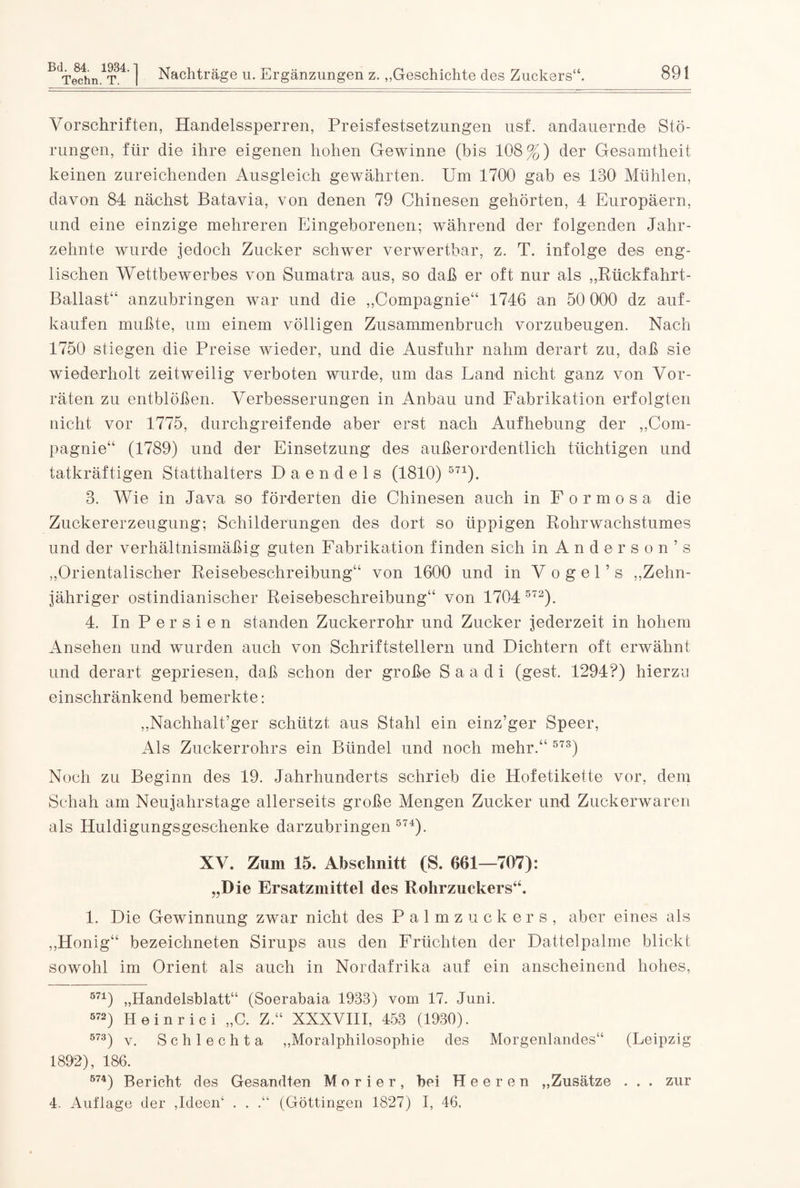 Vorschriften, Handelssperren, Preisfestsetzungen usf. andauernde Stö¬ rungen, für die ihre eigenen hohen Gewinne (bis 108%) der Gesamtheit keinen zureichenden Ausgleich gewährten. Um 1700 gab es 130 Mühlen, davon 84 nächst Batavia, von denen 79 Chinesen gehörten, 4 Europäern, und eine einzige mehreren Eingeborenen; während der folgenden Jahr¬ zehnte wurde jedoch Zucker schwer verwertbar, z. T. infolge des eng¬ lischen Wettbewerbes von Sumatra aus, so daß er oft nur als „Rückfahrt- Ballast“ anzubringen war und die „Compagnie“ 1746 an 50 000 dz auf¬ kaufen mußte, um einem völligen Zusammenbruch vorzubeugen. Nach 1750 stiegen die Preise wieder, und die Ausfuhr nahm derart zu, daß sie wiederholt zeitweilig verboten wurde, um das Land nicht ganz von Vor¬ räten zu entblößen. Verbesserungen in Anbau und Fabrikation erfolgten nicht vor 1775, durchgreifende aber erst nach Aufhebung der „Com¬ pagnie“ (1789) und der Einsetzung des außerordentlich tüchtigen und tatkräftigen Statthalters Daendels (1810) 5n). 3. Wie in Java so förderten die Chinesen auch in Formosa die Zuckererzeugung; Schilderungen des dort so üppigen Rolirwachstumes und der verhältnismäßig guten Fabrikation finden sich in Anderson’s „Orientalischer Reisebesehreibung“ von 1600 und in Vogel’s „Zehn¬ jähriger ostindianischer Reisebeschreibung“ von 170 4 572). 4. In Persien standen Zuckerrohr und Zucker jederzeit in hohem Ansehen und wurden auch von Schriftstellern und Dichtern oft erwähnt und derart gepriesen, daß schon der große S a a d i (gest. 1294?) hierzu einschränkend bemerkte: „Nachhalt’ger schützt aus Stahl ein einz’ger Speer, Als Zuckerrohrs ein Bündel und noch mehr.“ 573) Noch zu Beginn des 19. Jahrhunderts schrieb die Hofetikette vor, dem Schah am Neujahrstage allerseits große Mengen Zucker und Zuckerwaren als Huldigungsgeschenke darzubringen 574). XV. Zum 15. Abschnitt (S. 661—707): „Die Ersatzmittel des Rohrzuckers“. 1. Die Gewinnung zwar nicht des Palmzuckers, aber eines als „Honig“ bezeichneten Sirups aus den Früchten der Dattelpalme blickt sowohl im Orient als auch in Nordafrika auf ein anscheinend hohes, 571) „Handelsblatt“ (Soerabaia 1933) vom 17. Juni. 572) Heinrici „C. Z.“ XXXVIII, 453 (1930). 573) v. Schlechta „Moralphilosophie des Morgenlandes“ (Leipzig 1892), 186. 574) Bericht des Gesandten M o r i e r, bei Heeren „Zusätze . . . zur 4, Auflage der ,Ideen* * * 4 . . .“ (Göttingen 1827) I, 46.
