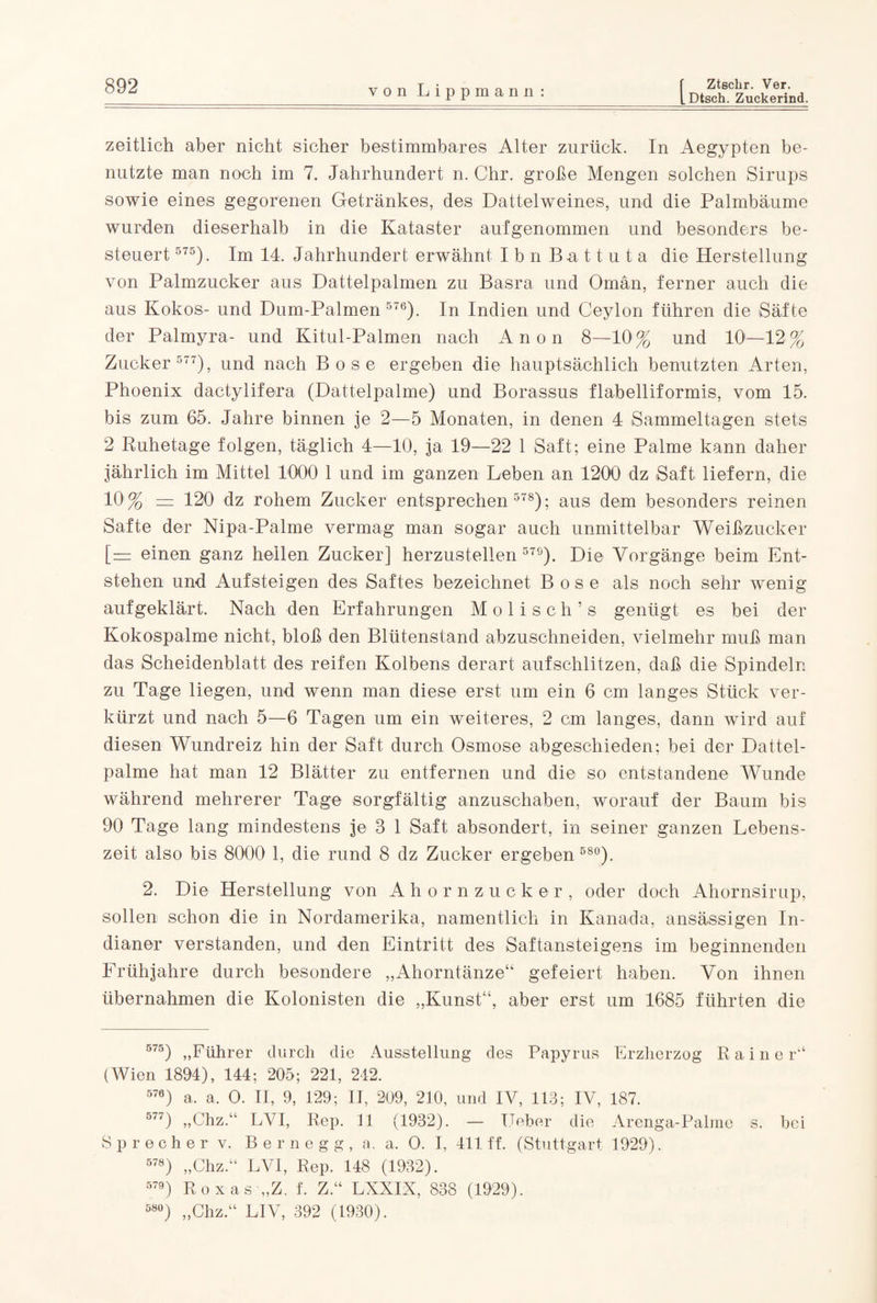 [Dtsch. Zuckerind. zeitlich aber nicht sicher bestimmbares Alter zurück. In Aegypten be¬ nutzte man noch im 7. Jahrhundert n. Chr. große Mengen solchen Sirups sowie eines gegorenen Getränkes, des Dattelweines, und die Palmbäume wurden dieserhalb in die Kataster aulgenommen und besonders be¬ steuert 575). Im 14. Jahrhundert erwähnt Ibn B-attuta die Herstellung von Palmzucker aus Dattelpalmen zu Basra und Oman, ferner auch die aus Kokos- und Dum-Palmen 576). In Indien und Ceylon führen die Säfte der Palmyra- und Kitul-Palmen nach Anon 8—10% und 10—12% Zucker 577), und nach Bose ergeben die hauptsächlich benutzten Arten, Phoenix dactylifera (Dattelpalme) und Borassus flabelliformis, vom 15. bis zum 65. Jahre binnen je 2—5 Monaten, in denen 4 Sammeltagen stets 2 Ruhetage folgen, täglich 4—10, ja 19—22 1 Saft; eine Palme kann daher jährlich im Mittel 1000 1 und im ganzen Leben an 1200 dz Saft liefern, die 10% = 120 dz rohem Zucker entsprechen 578); aus dem besonders reinen Safte der Nipa-Palme vermag man sogar auch unmittelbar Weißzucker [= einen ganz hellen Zucker] herzustellen 579). Die Vorgänge beim Ent¬ stehen und Auf steigen des Saftes bezeichnet Bose als noch sehr wenig aufgeklärt. Nach den Erfahrungen Molisch’s genügt es bei der Kokospalme nicht, bloß den Blütenstand abzuschneiden, vielmehr muß man das Scheidenblatt des reifen Kolbens derart aufschlitzen, daß die Spindeln zu Tage liegen, und wenn man diese erst um ein 6 cm langes Stück ver¬ kürzt und nach 5—6 Tagen um ein weiteres, 2 cm langes, dann wird auf diesen Wundreiz hin der Saft durch Osmose abgeschieden; bei der Dattel¬ palme hat man 12 Blätter zu entfernen und die so entstandene Wunde während mehrerer Tage sorgfältig anzuschaben, worauf der Baum bis 90 Tage lang mindestens je 3 1 Saft absondert, in seiner ganzen Lebens¬ zeit also bis 8000 1, die rund 8 dz Zucker ergeben 58°). 2. Die Herstellung von Ahornzucker, oder doch Ahornsirup, sollen schon die in Nordamerika, namentlich in Kanada, ansässigen In¬ dianer verstanden, und den Eintritt des Saftansteigens im beginnenden Frühjahre durch besondere „Ahorntänze“ gefeiert haben. Von ihnen übernahmen die Kolonisten die „Kunst“, aber erst um 1685 führten die 575) „Führer durch die Ausstellung des Papyrus Erzherzog Rainer“ (Wien 1894), 144; 205; 221, 242. 576) a. a. O. II, 9, 129; II, 209, 210, und IV, 113; IV, 187. 577) „Chz.“ LYI, Rep. 11 (1932). — Heber die Arenga-Palme s. bei Sprecher v. Bernegg, a. a. O. I, 411 ff. (Stuttgart 1929). 578) „Chz.“ LVI, Rep. 148 (1932). 579) Roxas „Z. f. Z.“ LXXIX, 838 (1929). 58°) „Chz.“ LIV, 392 (1930).