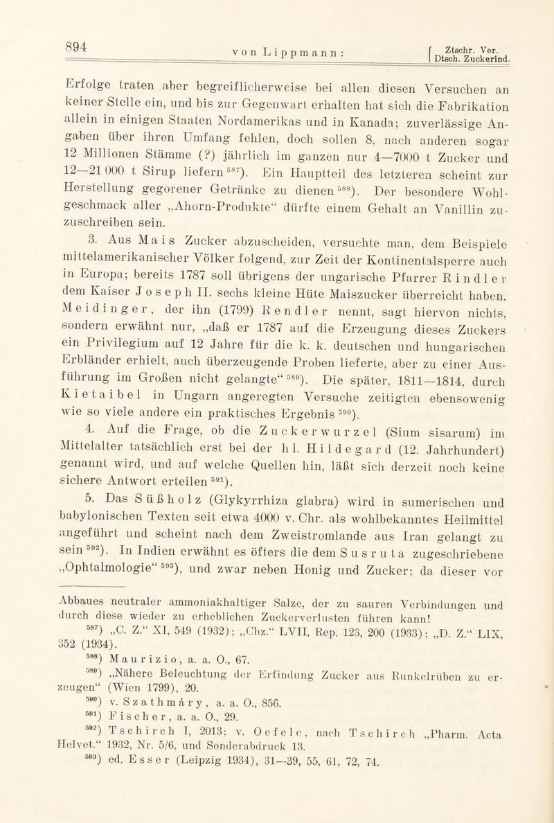 I Dtsch. Zuckerind. von Lippmann : Erfolge traten aber begreiflicherweise bei allen diesen Versuchen an keiner Stelle ein, und bis zur Gegenwart erhalten hat sich die Fabrikation allein in einigen Staaten Nordamerikas und in Kanada; zuverlässige An¬ gaben übei ihien Umfang fehlen, doch sollen 8, nach anderen sogar 12 Millionen Stämme (?) jährlich im ganzen nur 4—7000 t Zucker und ^ t Sirup liefern o8‘). Ein Hauptteil des letzteren scheint zur Herstellung gegorener Getränke zu dienen 588). Der besondere Wohl¬ geschmack aller „Ahorn-Produkte“ dürfte einem Gehalt an Vanillin zu¬ zuschreiben sein. 3. Aus Mais Zucker abzuscheiden, versuchte man, dem Beispiele mittelamerikanischer Völker folgend, zur Zeit der Kontinentalsperre auch in Europa; bereits 1787 soll übrigens der ungarische Pfarrer R in dl er dem Kaiser Joseph II. sechs kleine Hüte Maiszucker überreicht haben. Meidinger, der ihn (1799) Rendler nennt, sagt hiervon nichts, sondern erwähnt nur, „daß er 1787 auf die Erzeugung dieses Zuckers ein 1 i ivilegium auf 12 Jahre für die k. k. deutschen und hungarischen Erbländer erhielt, auch überzeugende Proben lieferte, aber zu einer Aus¬ führung im Großen nicht gelangte“ 589). Die später, 1811—1814, durch K i e t a i b e 1 in Ungarn angeregten Versuche zeitigten ebensowenig wie so viele andere ein praktisches Ergebnis 59°). 4. Auf die Frage, ob die Zuckerwurzel (iSium sisarum) im Mittelalter tatsächlich erst bei der hl. H i 1 d e g a r d (12. Jahrhundert) genannt wird, und auf welche Quellen hin, läßt sich derzeit noch keine sichere Antwort erteilen 591). 5. Das Süßholz (Glykyrrhiza glabra) wird in sumerischen und babylonischen Texten seit etwa 4000 v. Chr. als wohlbekanntes Heilmittel angeführt und scheint nach dem Zweistromlande aus Iran gelangt zu sein 592). In Indien erwähnt es öfters die dem Susruta zugeschriebene „Ophtalmologie“ 593), und zwar neben Honig und Zucker; da dieser vor Abbaues neutialer ammoniakhaltiger Salze, der zu sauren Verbindungen und durch diese wieder zu erheblichen Zuckerverlusten führen kann! 587) „C. Z.“ XI, 549 (1932); „Chz “ LVII, Rep. 123, 200 (1933); „D. Z.“ LIX 352 (1934). 588) M a u r i z i o , a. a. O., 67. 589) „Nähere Beleuchtung der Erfindung Zucker aus Runkelrüben zu er¬ zeugen“ (Wien 1799), 20. 59°) v. Szathmäry, a. a, O., 856. 591) Fischer, a. a. O., 29. 592) Tschirch I, 2013; v. Oefele, nach Tschirch „Pharm. Acta Helvet.“ 1932, Nr. 5/6, und Sonderabdruck 13. 593) ed. Esser (Leipzig 1934), 31—39, 55, 61, 72, 74.