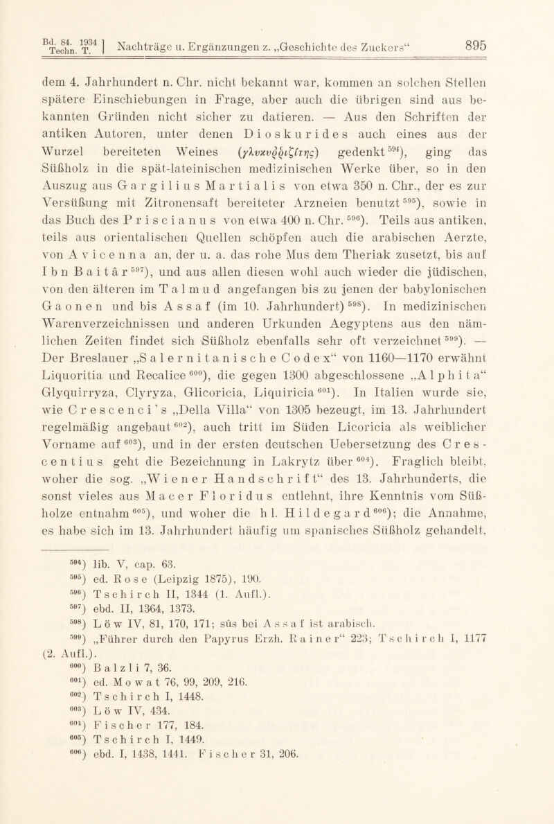 Bd. 84. 1934 Techn. T. Nachträge u. Ergänzungen z. „Geschichte des Zucl kers 895 dem 4. Jahrhundert n. Chr. nicht bekannt war, kommen an solchen Stellen spätere Einschiebungen in Frage, aber auch die übrigen sind aus be¬ kannten Gründen nicht sicher zu datieren. — Aus den Schriften der antiken Autoren, unter denen Dioskurides auch eines aus der Wurzel bereiteten Weines (yXvxvQQ^(Ttjg) gedenkt594), ging das Süßholz in die spät-lateinischen medizinischen Werke über, so in den Auszug aus Gargilius Martialis von etwa 350 n. Chr., der es zur Versüßung mit Zitronensaft bereiteter Arzneien benutzt 595), sowie in das Buch des Priscianus von etwa 400 n. Chr.596). Teils aus antiken, teils aus orientalischen Quellen schöpfen auch die arabischen Aerzte, von A v i c e n n a an, der u. a, das rohe Mus dem Theriak zusetzt, bis auf I b n B a i t ä r 597), und aus allen diesen wohl auch wieder die jüdischen, von den älteren im T a 1 m u d an gefangen bis zu jenen der babylonischen Gaonen und bis Assaf (im 40. Jahrhundert) 598). In medizinischen Warenverzeichnissen und anderen Urkunden Aegyptens aus den näm¬ lichen Zeiten findet sich Süßholz ebenfalls sehr oft verzeichnet5). — Der Breslauer „Salernitanische Codex“ von 4460—4470 erwähnt Liquoritia und Recalice 600), die gegen 1300 abgeschlossene „A 1 p h i t a“ Glyquirryza, Clyryza, Clicoricia, Liquiricia601). In Italien wurde sie, wie Cr escenci’s „Deila Villa“ von 4305 bezeugt, im 13. Jahrhundert regelmäßig angebaut 602), auch tritt im Süden Licoricia als weiblicher Vorname auf 603), und in der ersten deutschen Uebersetzung des Cres- centius geht die Bezeichnung in Lakrytz über 604). Fraglich bleibt, woher die sog. „W i e n e r Handschrift“ des 13. Jahrhunderts, die sonst vieles aus M a c e r Floridus entlehnt, ihre Kenntnis vom Süß¬ holze entnahm 605), und woher die hl. Hildegard 606); die Annahme, es habe sich im 13. Jahrhundert häufig um spanisches Süßholz gehandelt, 594) lib. V, cap. 63. 595) ed. Rose (Leipzig 1875), 190. 596) Tschirch II, 1344 (1. Aufl.). 597) ebd. II, 1364, 1373. 598) Löw IV, 81, 170, 171; süs bei Assaf ist arabisch. 5) „Führer durch den Papyrus Erzh. Rainer“ 223; Tschircli 1, 1177 (2. Aufl.). 0O°) B a 1 z 1 i 7, 36. 601) ed. M o w a t 76, 99, 209, 216. 602) Tschirch I, 1448. 603) Löw IV, 434. 0Oi) Fischer 177, 184. 605) Tschirch I, 1449.
