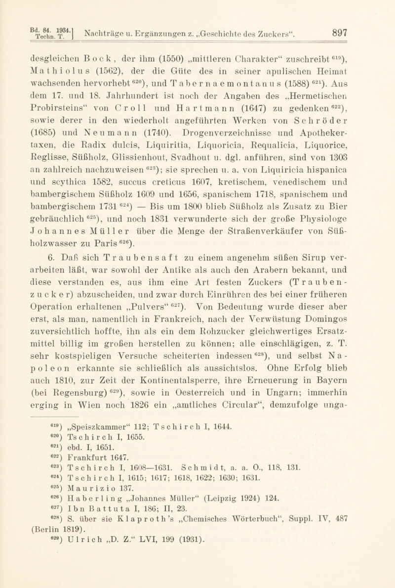 desgleichen Bock, der ihm (1550) „mittleren Charakter“ zuschreibtG19), Mathiolus (1562), der die Güte des in seiner apnlischen Heimat wachsenden hervorhebt 62°), und Tabernaemontanus (1588) 621). Aus dem 17. und 18. Jahrhundert ist noch der Angaben des „Hermetischen Probirsteins“ von C r o 11 und Hartmann (1647) zu gedenken 622), sowie derer in den wiederholt angeführten Werken von Schröder (1685) und Neumann (1740). Drogenverzeichnisse und Apotheker¬ taxen, die Radix dulcis, Liquiritia, Liquoricia, Requalicia, Liquorice, Reglisse, Süßholz, Glissienhout, Svadhout n. dgl. anführen, sind von 1303 an zahlreich nachzuweisen 62S); sie sprechen u. a. von Liquiricia hispanica und scythica 1582, succus creticus 1607, kretischem, venedischem und bambergischem Süßholz 1609 und 1656, spanischem 1718, spanischem und bambergischem 1731 624) — Bis um 1800 blieb Süßholz als Zusatz zu Bier gebräuchlich 625), und noch 1831 verwunderte sich der große Physiologe Johannes Müller über die Menge der Straßenverkäufer von Süß¬ holzwasser zu Paris 626). 6. Daß sich Traubensaft zu einem angenehm süßen Sirup ver¬ arbeiten läßt, war sowohl der Antike als auch den Arabern bekannt, und diese verstanden es, aus ihm eine Art festen Zuckers (Trauben¬ zucker) abzuscheiden, und zwar durch Einrühren des bei einer früheren Operation erhaltenen „Pulvers“ 627). Von Bedeutung wurde dieser aber erst, als man, namentlich in Frankreich, nach der Verwüstung Domingos zuversichtlich hoffte, ihn als ein dem Rohzucker gleichwertiges Ersatz¬ mittel billig im großen herstellen zu können; alle einschlägigen, z. T. sehr kostspieligen Versuche scheiterten indessen 628), und selbst N a - p o 1 e o n erkannte sie schließlich als aussichtslos. Ohne Erfolg blieb auch 1810, zur Zeit der Kontinentalsperre, ihre Erneuerung in Bayern (bei Regensburg) 629), sowie in Oesterreich und in Ungarn; immerhin erging in Wien noch 1826 ein „amtliches Circular“, demzufolge unga- 619) „Speiszkammer“ 112; Tschirch I, 1644. 62°) Ts c h i r c h I, 1655. 621) ebd. I, 1651. 622) Frankfurt 1647. 623) Tschirch I, 1608—1631. Schmidt, a. a. O., 118, 131. 624) Tschirch I, 1615; 1617; 1618, 1622; 1630; 1631. 625) Maurizio 137. 626) Haberling „Johannes Müller“ (Leipzig 1924) 124. 627) Ibn Battuta I, 186; II, 23. 628) S. über sie Klaproth’s „Chemisches Wörterbuch“, Suppl. IV, 487 (Berlin 1819). 02e) Ulrich „D. Z.“ LVI, 199 (1931).