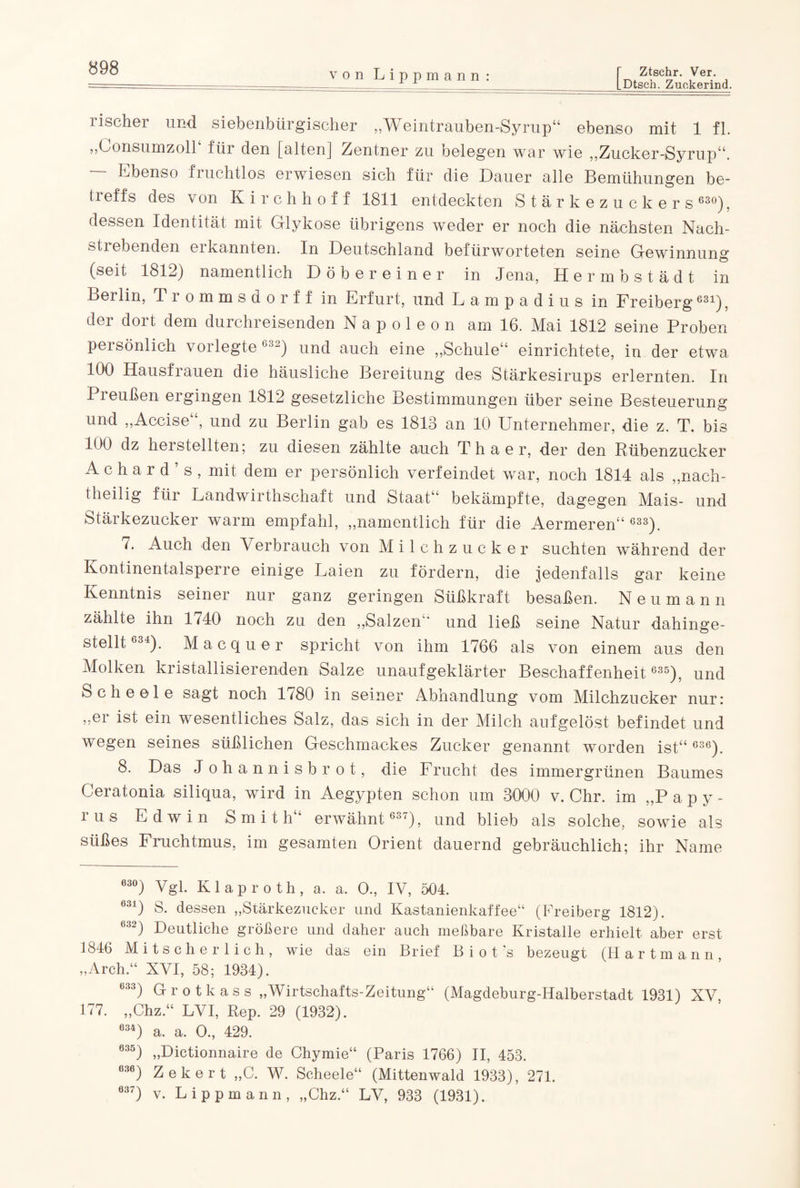 von Lippmann: Ztschr. Ver. Dtsch. Zuckerind. lischei und siebenbürgischer ,,WTeintrauben-Syrup“ ebenso mit 1 fl. „LonsumzolP für den [alten] Zentner zu belegen war wie „Zucker-Syrup“. Ebenso fruchtlos erwiesen sich für die Dauer alle Bemühungen be¬ ll effs des von Kirchhof f 1811 entdeckten Stärkezuckers 630), dessen Identität mit Glykose übrigens weder er noch die nächsten Nach¬ stiebenden ei kannten. In Deutschland befürworteten seine Gewinnung (seit 1812) namentlich Döbe reiner in Jena, Hermbstädt in Berlin, Trommsdorff in Erfurt, und Lampadius in Freiberg631), der dort dem durchreisenden Napoleon am 16. Mai 1812 seine Proben persönlich voi legte 63~) und auch eine „Schule“ einrichtete, in der etwa 100 Hausfrauen die häusliche Bereitung des Stärkesirups erlernten. In Preußen ergingen 1812 gesetzliche Bestimmungen über seine Besteuerung und „Accise , und zu Berlin gab es 1813 an 10 Unternehmer, die z. T. bis 100 dz heisteilten; zu diesen zählte auch T h a e r, der den Rübenzucker Achard’s, mit dem er persönlich verfeindet war, noch 1814 als „nach¬ theilig für Landwirtschaft und Staat“ bekämpfte, dagegen Mais- und Stärkezucker warm empfahl, „namentlich für die Aermeren“ 633). 7. Auch den Verbrauch von Milchzucker suchten während der Kontinentalsperre einige Laien zu fördern, die jedenfalls gar keine Kenntnis seiner nur ganz geringen Süßkraft besaßen. Neumann zählte ihn 1740 noch zu den „Salzen“ und ließ seine Natur dahinge¬ stellt634). Macquer spricht von ihm 1766 als von einem aus den Molken kristallisierenden Salze unaufgeklärter Beschaffenheit 635), und Scheele sagt noch ll80 in seiner Abhandlung vom Milchzucker nur: „er ist ein wesentliches Salz, das sich in der Milch aufgelöst befindet und wegen seines süßlichen Geschmackes Zucker genannt worden ist“ °36). 8. Das J ohannisbrot, die Frucht des immergrünen Baumes Ceratonia siliqua, wird in Aegypten schon um 3000 v. Chr. im „P apy- rus Edwin Smith“ erwähnt 637), und blieb als solche, sowie als süßes Fruchtmus, im gesamten Orient dauernd gebräuchlich; ihr Name ö3°) Vgl. Klaproth, a. a. 0„ IV, 504. 031) S. dessen „Stärkezucker und Kastanienkaffee“ (Freiberg 1812). 632) Deutliche größere und daher auch meßbare Kristalle erhielt aber erst 1846 Mitscherlich, wie das ein Brief B i o t ’s bezeugt (Hartmann, „Arch.“ XVI, 58; 1934). C33) Grotkass „Wirtschafts-Zeitung“ (Magdeburg-Halberstadt 1931) XV, 177. „Chz.“ LVI, Rep. 29 (1932). 634) a. a. 0., 429. 635) „Dictionnaire de Chymie“ (Paris 1766) II, 453. 636) Zekert „C. W. Scheele“ (Mittenwald 1933), 271. ö37) v. Lippmann, „Chz.“ LV, 933 (1931).