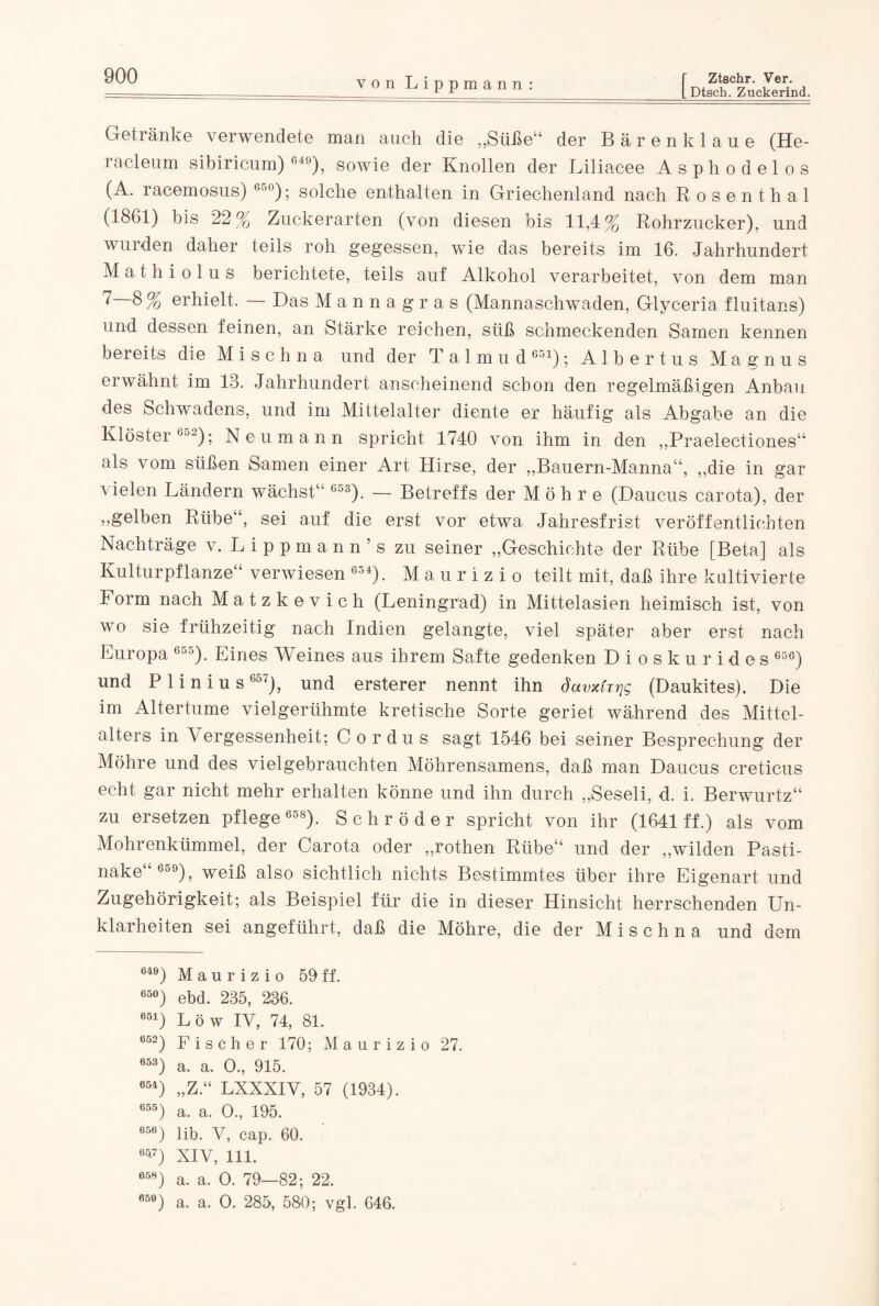 L Dtsch. Zuckerind. von Lippmann: Getränke verwendete man auch die „Süße“ der Bären klaue (He- racleum sibiricum) 649), sowie der Knollen der Liliacee Aspli odelos (A. racemosus) 6-J°); solche enthalten in Griechenland nach Rosenthal (1861) bis 22 % Zuckerarten (von diesen bis 11,4% Rohrzucker), und wurden daher teils roh gegessen, wie das bereits im 16. Jahrhundert Mathiolus berichtete, teils auf Alkohol verarbeitet, von dem man 7 8% erhielt. — Das Mannagras (Mannaschwaden, Glyceria fluitans) und dessen feinen, an Stärke reichen, süß schmeckenden Samen kennen bereits die M i s c h n a und der Talmud 651); Albertus Magnus erwähnt im 13. Jahrhundert anscheinend schon den regelmäßigen Anbau des Schwadens, und im Mittelalter diente er häufig als Abgabe an die Klöster 652); Neumann spricht 1740 von ihm in den „Praelectiones“ als vom süßen Samen einer Art Hirse, der „Bauern-Manna“, „die in gar vielen Ländern wächst“ 65s). — Betreffs der Möhre (Daucus carota), der „gelben Rübe“, sei auf die erst vor etwa Jahresfrist veröffentlichten Nachträge v. Lippmann’s zu seiner „Geschichte der Rübe [Beta] als Kulturpflanze“ verwiesen 654). Maurizio teilt mit, daß ihre kultivierte Form nach Matzkevich (Leningrad) in Mittelasien heimisch ist, von wo sie frühzeitig nach Indien gelangte, viel später aber erst nach Europa 655). Eines Weines aus ihrem Safte gedenken Dioskurides 656) und Plinius 657), und ersterer nennt ihn davxCrrjg (Daukites). Die im Altertume vielgerühmte kretische Sorte geriet während des Mittel¬ alters in Vergessenheit; Cordus sagt 1546 bei seiner Besprechung der Möhre und des vielgebrauchten Möhrensamens, daß man Daucus creticus echt gar nicht mehr erhalten könne und ihn durch „Seseli, d. i. Berwurtz“ zu ersetzen pflege 658). Schröder spricht von ihr (1641 ff.) als vom Mohrenkümmel, der Carota oder „rothen Rübe“ und der „wilden Pasti¬ nake“659), weiß also sichtlich nichts Bestimmtes über ihre Eigenart und Zugehörigkeit; als Beispiel für die in dieser Hinsicht herrschenden Un¬ klarheiten sei angeführt, daß die Möhre, die der M i s c h n a und dem 649) Maurizio 59 ff. 65°) ebd. 235, 236. 651) Löw IV, 74, 81. 652) Fischer 170; Maurizio 27. 653) a. a. 0., 915. 654) „Z.“ LXXXIV, 57 (1934). 655) a. a. 0., 195. 656) lib. V, cap. 60. 657) XIV, 111. 658) a. a. 0. 79—82; 22. 65e) a. a. 0. 285, 580; vgl. 646.