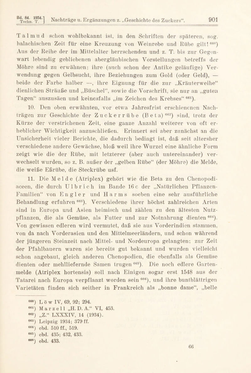 Bd. 84. Techn. 1934. T. ] Nachträge u. Ergänzungen z. „Geschichte des Zuckers“. 901 Talmud schon wohlbekannt ist, in den Schriften der späteren, sog. halachischen Zeit für eine Kreuzung von Weinrebe und Rübe gilt! 660) Aus der Reihe der im Mittelalter herrschenden und z. T. bis zur Gegen¬ wart lebendig gebliebenen abergläubischen Vorstellungen betreffs der Möhre sind zu erwähnen: ihre (auch schon der Antike geläufige) Ver¬ wendung gegen Gelbsucht, ihre Beziehungen zum Gold (oder Geld), — beide der Farbe halber —, ihre Eignung für die zur „Kräuterweihe“ dienlichen Sträuße und „Büschel“, sowie die Vorschrift, sie nur an „guten Tagen“ auszusäen und keinesfalls „im Zeichen des Krebses“ 661). 10. Den oben erwähnten, vor etwa Jahresfrist erschienenen Nach¬ trägen zur Geschichte der Zuckerrübe (Beta) 662) sind, trotz der Kürze der verstrichenen Zeit, eine ganze Anzahl weiterer von oft er¬ heblicher Wichtigkeit anzuschließen. Erinnert sei aber zunächst an die Unsicherheit vieler Berichte, die dadurch bedingt ist, daß seit altersher verschiedene andere Gewächse, bloß weil ihre Wurzel eine ähnliche Form zeigt wie die der Rübe, mit letzterer (aber auch untereinander) ver¬ wechselt wurden, so z. B. außer der „gelben Rübe“ (der Möhre) die Melde, die weiße Eßriibe, die Steckrübe usf. 11. Die Melde (Atriplex) gehört wie die Beta zu den Chenopodi- aceen, die durch U 1 b r i c h im Bande 16 c der „Natürlichen Pflanzen- Familien“ von En gl er und Harms soeben eine sehr ausführliche Behandlung erfuhren 663). Verschiedene ihrer höchst zahlreichen Arten sind in Europa und Asien heimisch und zählen zu den ältesten Nutz¬ pflanzen, die als Gemüse, als Futter und zur Notnahrung dienten 664). Von gewissen edleren wird vermutet, daß sie aus Vorderindien stammen, von da nach Vorderasien und den Mittelmeerländern, und schon während der jüngeren Steinzeit nach Mittel- und Nordeuropa gelangten; zur Zeit der Pfahlbauern waren sie bereits gut bekannt und wurden vielleicht schon angebaut, gleich anderen Chenopodien, die ebenfalls als Gemüse dienten oder mehlliefernde Samen trugen 665). Die noch edlere Garten¬ melde (Atriplex hortensis) soll nach Einigen sogar erst 1548 aus der Tatarei nach Europa verpflanzt worden sein 666), und ihre buntblättrigen Varietäten finden sich seither in Frankreich als „bonne dame“, „belle 66°) Lö w IV, 69, 92; 294. 661) M a r z e 11 „H. D. A.“ VI, 453. 662) „Z.“ LXXXIV, 14 (1934). 663) Leipzig 1934; 379 ff. 664) ebd. 510 ff., 519. 665) ebd. 435; 432, 433. 066) ebd. 433. 66