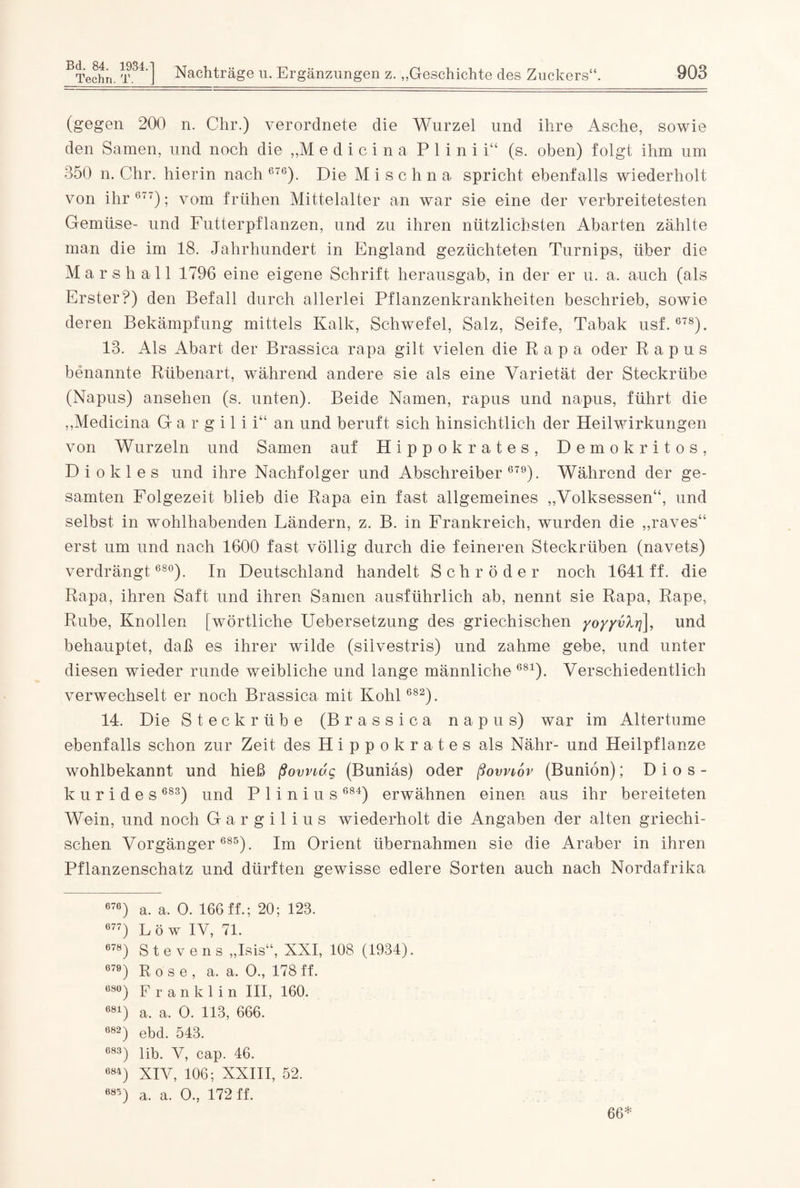 Bd. 84. 1934. Techn. T. ] Nachträge u. Ergänzungen z. „Geschichte des Zuckers“. 903 (gegen 200 n. Chr.) verordnete die Wurzel und ihre Asche, sowie den Samen, und noch die „M e d i c i n a P 1 i n i i“ (s. oben) folgt ihm um 850 n. Chr. hierin nach 676). Die M i s c h n a spricht ebenfalls wiederholt von ihr 677); vom frühen Mittelalter an war sie eine der verbreitetesten Gemüse- und Futterpflanzen, und zu ihren nützlichsten Abarten zählte man die im 18. Jahrhundert in England gezüchteten Turnips, über die Marshall 1796 eine eigene Schrift herausgab, in der er u. a. auch (als Erster?) den Befall durch allerlei Pflanzenkrankheiten beschrieb, sowie deren Bekämpfung mittels Kalk, Schwefel, Salz, Seife, Tabak usf. 678). 18. Als Abart der Brassica rapa gilt vielen die Rapa oder R a p u s benannte Rübenart, während andere sie als eine Varietät der Steckrübe (Napus) ansehen (s. unten). Beide Namen, rapus und napus, führt die „Medicina G a r g i 1 i i“ an und beruft sich hinsichtlich der Heilwirkungen von Wurzeln und Samen auf Hippokrates, Demokritos, D i o k 1 e s und ihre Nachfolger und Abschreiber 679). Während der ge¬ samten Folgezeit blieb die Rapa ein fast allgemeines „Volksessen“, und selbst in wohlhabenden Ländern, z. B. in Frankreich, wurden die „raves“ erst um und nach 1600 fast völlig durch die feineren Steckrüben (navets) verdrängt 680). In Deutschland handelt Schröder noch 1641 ff. die Rapa, ihren Saft und ihren Samen ausführlich ab, nennt sie Rapa, Rape, Rübe, Knollen (wörtliche Uebersetzung des griechischen yoyyvXrj\, und behauptet, daß es ihrer wilde (silvestris) und zahme gebe, und unter diesen wieder runde weibliche und lange männliche681). Verschiedentlich verwechselt er noch Brassica mit Kohl 682). 14. Die Steckrübe (Brassica napus) war im Altertume ebenfalls schon zur Zeit des Hippokrates als Nähr- und Heilpflanze wohlbekannt und hieß ßovnuq (Buniäs) oder ßovnov (Buniön); Dios- kurides 683) und P 1 i n i u s 684) erwähnen einen aus ihr bereiteten Wein, und noch Gargilius wiederholt die Angaben der alten griechi¬ schen Vorgänger 685). Im Orient übernahmen sie die Araber in ihren Pflanzenschatz und dürften gewisse edlere Sorten auch nach Nordafrika 676) a. a. O. 166 ff.; 20; 128. 677) Löw IV, 71. 678) Stevens „Isis“, XXI, 108 (1934). 670) Rose, a. a. 0„ 178ff. 680) F r a n k 1 i n III, 160. 681) a. a. 0. 113, 666. 082) ebd. 543. C83) lib. V, cap. 46. 684) XIV, 106; XXIII, 52. 685) a. a. 0., 172 ff. 66*