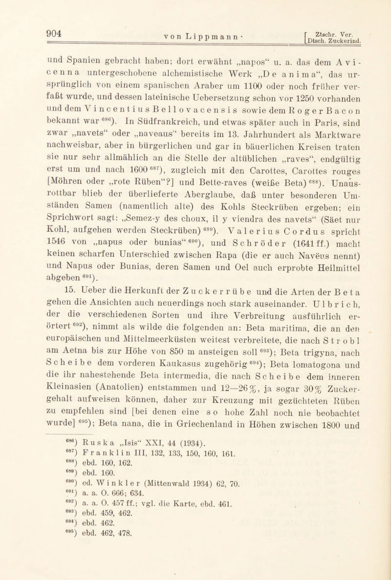 [Dtscb. Zuekerind. von Lippmann • und Spanien gebracht haben; dort erwähnt „napos“ u. a. das dem Avi- c e n n a untergeschobene alchemistische Werk ,,D e a n i m a“, das ur¬ sprünglich von einem spanischen Araber um 1100 oder noch früher ver¬ faßt wurde, und dessen lateinische Uebersetzung schon vor 1250 vorhanden und dem V incentiusBellovacensis sowie dem RogerBacon bekannt war G8G). In Südfrankreich, und etwas später auch in Paris, sind zwar „navets“ oder „naveaus“ bereits im 13. Jahrhundert als Marktware nachweisbar, aber in bürgerlichen und gar in bäuerlichen Kreisen traten sie nur sehr allmählich an die Stelle der altüblichen „raves“, endgültig erst um und nach 1600 687), zugleich mit den Carottes, Carottes rouges [Möhren oder „rote Rüben“?] und Bette-raves (weiße Beta) 688). Unaus¬ rottbar blieb der überlieferte Aberglaube, daß unter besonderen Um¬ ständen Samen (namentlich alte) des Kohls Steckrüben ergeben; ein Sprichwort sagt: „Semez-y des choux, il y viendra des navets“ (Säet nur Kohl, aufgehen werden Steckrüben) 689). Valerius Cordus spricht 1546 von „napus oder bunias“ 690), und Schröder (1641 ff.) macht keinen scharfen Unterschied zwischen Rapa (die er auch Naveus nennt) und Napus oder Bunias, deren Samen und Oel auch erprobte Heilmittel abgeben 691). 15. Ueber die Herkunft der Zuckerrübe und die Arten der B e t a gehen die Ansichten auch neuerdings noch stark auseinander. U 1 b r i c h, der die verschiedenen Sorten und ihre Verbreitung ausführlich er¬ örtert 692), nimmt als wilde die folgenden an: Beta maritima, die an den europäischen und Mittelmeerküsten weitest verbreitete, die nach Strobl am Aetna bis zur Höhe von 850 m ansteigen soll 693); Beta trigyna, nach Scheibe dem vorderen Kaukasus zugehörig 694); Beta lomatogona und die ihr nahestehende Beta intermedia, die nach Scheibe dem inneren Kleinasien (Anatolien) entstammen und 12—26%, ja sogar 30% Zucker¬ gehalt auf weisen können, daher zur Kreuzung mit gezüchteten Rüben zu empfehlen sind [bei denen eine s o hohe Zahl noch nie beobachtet wurde] 695); Beta nana, die in Griechenland in Höhen zwischen 1800 und 686) Ruska „Isis“ XXI, 44 (1934). 687) Franklin III, 132, 133, 150, 160, 161. 688) ebd. 160, 162. 689) ebd. 160. 69°) ed. Winkler (Mittenwald 1934) 62, 70. 691) a. a. O. 666; 634. 692) a. a. O. 457 ff.; vgl. die Karte, ebd. 461. 693) ebd. 459, 462. 694) ebd. 462. 695) ebd. 462, 478.