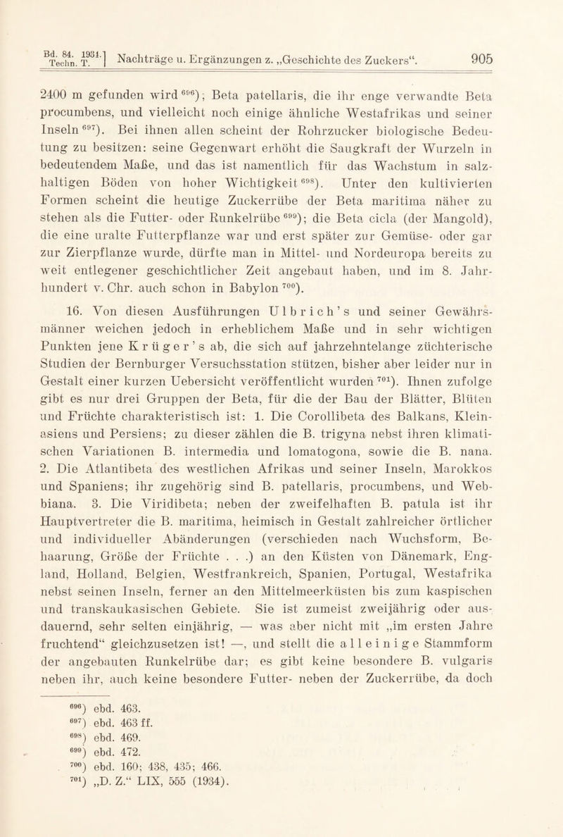 2400 m gefunden wird 696); Beta patellaris, die ihr enge verwandte Beta procumbens, und vielleicht noch einige ähnliche Westafrikas und seiner Inseln 6!'T). Bei ihnen allen scheint der Rohrzucker biologische Bedeu¬ tung zu besitzen: seine Gegenwart erhöht die Saugkraft der Wurzeln in bedeutendem Maße, und das ist namentlich für das Wachstum in salz¬ haltigen Böden von hoher Wichtigkeit 698). Unter den kultivierten Formen scheint die heutige Zuckerrübe der Beta maritima näher zu stehen als die Futter- oder Runkelrübe 699); die Beta cicla (der Mangold), die eine uralte Futterpflanze war und erst später zur Gemüse- oder gar zur Zierpflanze wurde, dürfte man in Mittel- und Nordeuropa bereits zu weit entlegener geschichtlicher Zeit angebaut haben, und im 8. Jahr¬ hundert v. Chr. auch schon in Babylon 70°). 16. Von diesen Ausführungen Ulbrich’s und seiner Gewährs¬ männer weichen jedoch in erheblichem Maße und in sehr wichtigen Punkten jene K r ii g e r ’ s ab, die sich auf jahrzehntelange züchterische Studien der Bernburger Versuchsstation stützen, bisher aber leider nur in Gestalt einer kurzen Uebersicht veröffentlicht wurden701). Ihnen zufolge gibt es nur drei Gruppen der Beta, für die der Bau der Blätter, Blüten und Früchte charakteristisch ist: 1. Die Corollibeta des Balkans, Klein¬ asiens und Persiens; zu dieser zählen die B. trigyna nebst ihren klimati¬ schen Variationen B. intermedia und lomatogona, sowie die B. nana. 2. Die Atlantibeta des westlichen Afrikas und seiner Inseln, Marokkos und Spaniens; ihr zugehörig sind B. patellaris, procumbens, und Web- biana. 3. Die Viridibeta; neben der zweifelhaften B. patula ist ihr Hauptvertreter die B. maritima, heimisch in Gestalt zahlreicher örtlicher und individueller Abänderungen (verschieden nach Wuchsform, Be¬ haarung, Größe der Früchte . . .) an den Küsten von Dänemark, Eng¬ land, Holland, Belgien, Westfrankreich, Spanien, Portugal, Westafrika nebst seinen Inseln, ferner an den Mittelmeerküsten bis zum kaspischen und transkaukasischen Gebiete. Sie ist zumeist zweijährig oder aus¬ dauernd, sehr selten einjährig, — was aber nicht mit „im ersten Jahre fruchtend“ gleichzusetzen ist! —, und stellt die alleinige Stammform der angebauten Runkelrübe dar; es gibt keine besondere B. vulgaris neben ihr, auch keine besondere Futter- neben der Zuckerrübe, da doch 696) ebd. 463. 697) ebd. 463 ff. 698) ebd. 469. 6) ebd. 472. 70°) ebd. 160; 438, 435; 466. 701) „D. Z.“ FIX, 555 (1934). l
