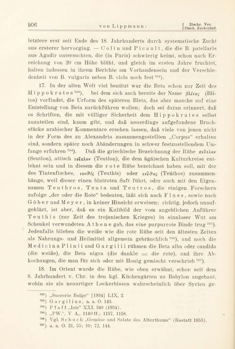 [ Dtsch. Zuckerind. letztere erst seit Ende des 18. Jahrhunderts durch systematische Zucht aus ersterer hervorging. — Colin und P i c a u 1 t, die die B. patellaris aus Agadir untersuchten, die (in Paris) schwierig keimt, schon nach Er¬ reichung von 20 cm Höhe blüht, und gleich im ersten Jahre fruchtet, halten indessen in ihrem Berichte am Vorhandensein und der Verschie¬ denheit von B. vulgaris neben B. cicla noch fest 702). 17. In der alten Welt viel benützt war die Beta schon zur Zeit des Hippokrates 703), bei dem sich auch bereits der Name ßMzog (Bli- tos) vorfindet, die Urform des späteren Bleta, das aber manche auf eine Entstellung von Beta zurückführen wollen; doch sei daran erinnert, daß es Schriften, die mit völliger Sicherheit dem Hippokrates selbst zuzuteilen sind, kaum gibt, und daß neuerdings aufgefundene Bruch¬ stücke arabischer Kommentare ersehen lassen, daß viele von jenen nicht in der Form des zu Alexandria zusammengestellten „Corpus“ erhalten sind, sondern später noch Abänderungen in schwer festzustellendem Um¬ fange erfuhren 704). Daß die griechische Bezeichnung der Rübe gzvtIov (Seutlon), attisch zevrXov (Teutlon), die dem ägäischen Kulturkreise ent¬ lehnt sein und in diesem die rote Rübe bezeichnet haben soll, mit der des Tintenfisches, zavfrfg (Teuthis) oder zsvd-og (Teüthos) Zusammen¬ hänge, weil dieser einen blutroten Saft führt, oder auch mit den Eigen¬ namen Teuthros, Teuta und T e u t r o s , die einigen Forschern zufolge „der oder die Rote“ bedeuten, läßt sich nach Fluss, sowie nach G ö b e r und M e y e r , in keiner Hinsicht erweisen; richtig, jedoch unauf¬ geklärt, ist aber, daß es ein Kultbild der vom angeblichen Anführer Teuthis (zur Zeit des trojanischen Krieges) in sinnloser Wut am Schenkel verwundeten Athene gab, das eine purpurrote Binde trug 705). Jedenfalls blieben die weiße wie die rote Rübe seit den ältesten Zeiten als Nahrungs- und Heilmittel allgemein gebräuchlich 706), und noch die MedicinaPiinii und G a r g i 1 i i rühmen die Beta alba oder candida (die weiße), die Beta nigra (die dunkle = die rote), und ihre Ab¬ kochungen, die man für sich oder mit Honig gemischt verschrieb 707). 18. Im Orient wurde die Rübe, wie oben erwähnt, schon seit dem 8. Jahrhundert v. Chr. in den kgl. Küchengärten zu Babylon angebaut, wohin sie als neuartiger Leckerbissen wahrscheinlich über Syrien ge- 702) „Sucrerie Beige“ [1934] LIX, 2. 703) G a r g i 1 i u s , a. a. 0. 143. 704) P f a f f „Isis“ XXI, 348 (1934). 705) „PW.“, V A„ 1140 ff.; 1157, 1158. 7°6) Vgl. Schuch „Gemüse und Salate des Alterthums“ (Rastatt 1853). 707) a. a. 0. 21, 55; 10; 72, 144.