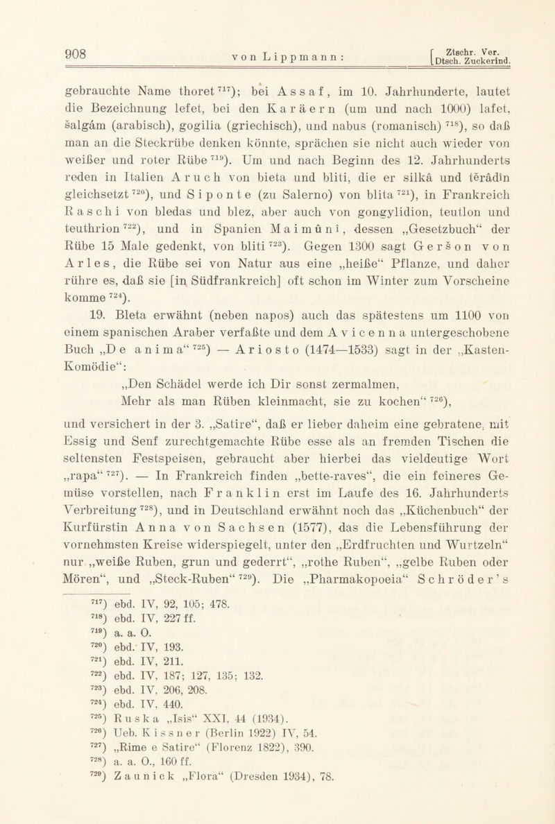 gebrauchte Name thoret717); bei Assaf, im 10. Jahrhunderte, lautet die Bezeichnung lefet, bei den Karäern (um und nach 1000) lafet, salgam (arabisch), gogilia (griechisch), und nabus (romanisch) 718), so daß man an die Steckrübe denken könnte, sprächen sie nicht auch wieder von weißer und roter Rübe719). Um und nach Beginn des 12. Jahrhunderts reden in Italien Aruc h von bieta und bliti, die er silkä und terädin gleichsetzt 72°), und S i p o n t e (zu Salerno) von blita 721), in Frankreich Rasch i von bledas und blez, aber auch von gongylidion, teutlon und teuthrion 722), und in Spanien Maimüni, dessen „Gesetzbuch“ der Rübe 15 Male gedenkt, von bliti 723). Gegen 1300 sagt Gerson von Arles, die Rübe sei von Natur aus eine „heiße“ Pflanze, und daher rühre es, daß sie [in Südfrankreich] oft schon im Winter zum Vorscheine komme 724). 19. Bieta erwähnt (neben napos) auch das spätestens um 1100 von einem spanischen Araber verfaßte und dem Avicenna untergeschobene Buch „De anim a“ 725) — Ariosto (1474—1533) sagt in der „Kasten- Komödie“: „Den Schädel werde ich Dir sonst zermalmen, Mehr als man Rüben kleinmacht, sie zu kochen“ 726), und versichert in der 3. „Satire“, daß er lieber daheim eine gebratene, mit Essig und Senf zurechtgemachte Rübe esse als an fremden Tischen die seltensten Festspeisen, gebraucht aber hierbei das vieldeutige AVort „rapa“ 727). — In Frankreich finden „bette-raves“, die ein feineres Ge¬ müse vorstellen, nach Franklin erst im Laufe des 16. Jahrhunderts Verbreitung 728), und in Deutschland erwähnt noch das „Küchenbuch“ der Kurfürstin Anna von Sachsen (1577), das die Lebensführung der vornehmsten Kreise widerspiegelt, unter den „Erdfrüchten und Wurtzeln“ nur „weiße Rüben, grün und gederrt“, „rothe Rüben“, „gelbe Rüben oder Mören“, und „Steck-Ruben“ 72°). Die „Pharmakopoeia“ Schröder’ s 717) ebd. IV, 92, 105; 478. 718) ebd. IV, 227 ff. 710) a. a. O. 72°) ebd. IV, 193. 721) ebd. IV, 211. 722) ebd. IV, 187; 127, 135; 132. 723) ebd. IV, 206, 208. 724) ebd. IV, 440. 725) Ruska „Isis“ XXI, 44 (1934). 720) Ueb. K i s s n e r (Berlin 1922) IA7, 54. 727) „Rime e Satire“ (Florenz 1822), 390. 728) a. a. O., 160 ff. 729) Zaun ick „Flora“ (Dresden 1934), 78.