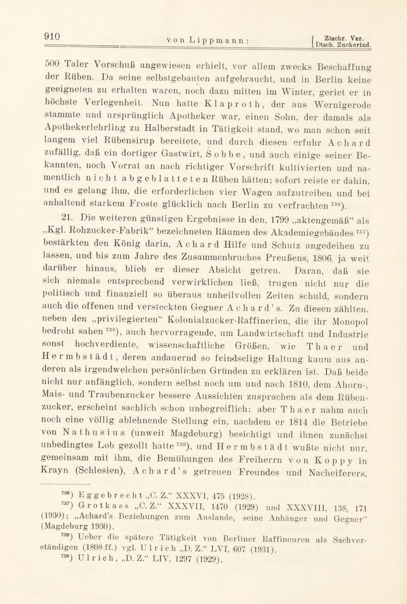LDtsch. Zuckerind. von Lippmann: 500 laler Vorschuß angewiesen erhielt, vor allem zwecks Beschaffung der Rüben. Da seine selbstgebauten aufgebraucht, und in Berlin keine geeigneten zu erhalten waren, noch dazu mitten im Winter, geriet er in höchste Verlegenheit. Nun hatte Klaproth, der aus Wernigerode stammte und ursprünglich Apotheker war, einen Sohn, der damals als Apothekerlehrling zu Halberstadt in Tätigkeit stand, wo man schon seit langem viel Rübensirup bereitete, und durch diesen erfuhr A c h a r d zufällig, daß ein dortiger Gastwirt, S o b b e , und auch einige seiner Be¬ kannten, noch Vorrat an nach richtiger Vorschrift kultivierten und na¬ mentlich nicht abgeblatteten Rüben hätten; sofort reiste er dahin, und es gelang ihm, die erforderlichen vier Wagen aufzutreiben und bei anhaltend starkem Froste glücklich nach Berlin zu verfrachten 73ö)t 21. Die weiteren günstigen Ergebnisse in den, 1799 „aktengemäß“ als „Kgl. Roh zuck er-F abrik bezeichneten Räumen des Akademiegebäudes 737) bestärkten den König darin, Achard Hilfe und Schutz angedeihen zu lassen, und bis zum Jahre des Zusammenbruches Preußens, 1806; ja weit darüber hinaus, blieb er dieser Absicht getreu. Daran, daß sie sich niemals entsprechend verwirklichen ließ, trugen nicht nur die politisch und finanziell so überaus unheilvollen Zeiten schuld, sondern auch die offenen und versteckten Gegner Achard’s. Zu diesen zählten, neben den „privilegierten“ Kolonialzucker-Raffinerien, die ihr Monopol bedroht sahen 738), auch hervorragende, um Landwirtschaft und Industrie sonst hochverdiente, wissenschaftliche Größen, wie Thaer und Hei mbstädt, deren andauernd so feindselige Haltung kaum aus an- deren als irgendwelchen persönlichen Gründen zu erklären ist. Daß beide nicht nur anfänglich, sondern selbst noch um und nach 1810, dem Ahorn-, Mais- und Traubenzucker bessere Aussichten zusprachen als dem Rüben¬ zucker, erscheint sachlich schon unbegreiflich; aber Thaer nahm auch noch eine völlig ablehnende Stellung ein, nachdem er 1814 die Betriebe von Nathusius (unweit Magdeburg) besichtigt und ihnen zunächst unbedingtes Lob gezollt hatte 739), und Hermbstädt wußte nicht nur, gemeinsam mit ihm, die Bemühungen des Freiherrn von Koppy in Krayn (Schlesien), Achard’s getreuen Freundes und Nacheiferers, 736) Eggebrecht „C. Z.“ XNXVI, 475 (1928). 737) Grotkass „C. Z.“ XXXVII, 1470 (1929) und XXXVIII, 138, 171 (1930); „Achard’s Beziehungen zum Auslande, seine Anhänger und Gegner“ (Magdeburg 1930). ) Uebei die spätere Fätigkeit von Berliner Raffineuren als Sachver¬ ständigen (1808 ff.) vgl. Ulrich „D. Z.“ LVI, 607 (1931). 739) Ulrich, „D. Z.“ LIV, 1297 (1929).