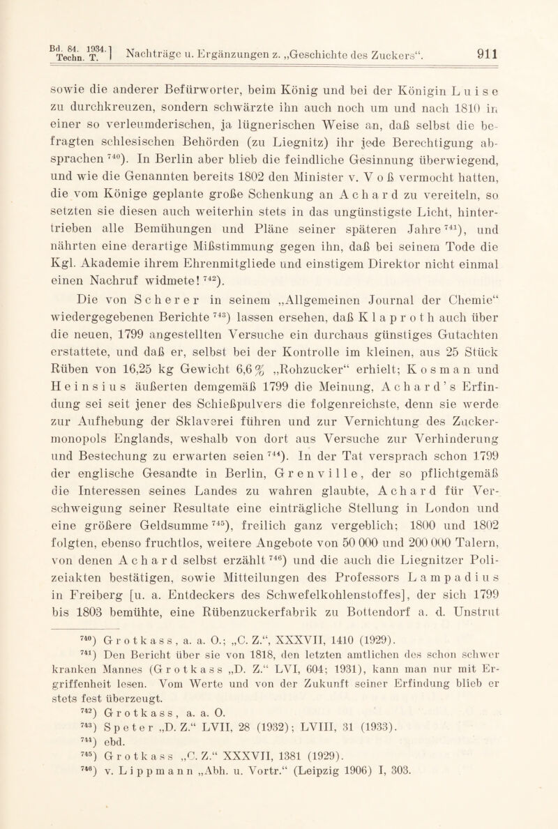 Techn. T. I Nachträge u. Ergänzungen z. „Geschichte des Zuckers“. 911 sowie die anderer Befürworter, beim König und bei der Königin Luise zu durchkreuzen, sondern schwärzte ihn auch noch um und nach 1810 in einer so verleumderischen, ja lügnerischen Weise an, daß selbst die be¬ fragten schlesischen Behörden (zu Liegnitz) ihr jede Berechtigung ab- sprachen 74°). In Berlin aber blieb die feindliche Gesinnung überwiegend, und wie die Genannten bereits 1802 den Minister v. V o ß vermocht hatten, die vom Könige geplante große Schenkung an Achar d zu vereiteln, so setzten sie diesen auch weiterhin stets in das ungünstigste Licht, hinter¬ trieben alle Bemühungen und Pläne seiner späteren Jahre741), und nährten eine derartige Mißstimmung gegen ihn, daß bei seinem Tode die Kgl. Akademie ihrem Ehrenmitgliede und einstigem Direktor nicht einmal einen Nachruf widmete ! 742). Die von Scherer in seinem „Allgemeinen Journal der Chemie“ wiedergegebenen Berichte 743) lassen ersehen, daß Klapr'oth auch über die neuen, 1799 angestellten Versuche ein durchaus günstiges Gutachten erstattete, und daß er, selbst bei der Kontrolle im kleinen, aus 25 Stück Rüben von 16,25 kg Gewicht 6,6% „Rohzucker“ erhielt; Kosman und H e i n s i u s äußerten demgemäß 1799 die Meinung, Achar d’s Erfin¬ dung sei seit jener des Schießpulvers die folgenreichste, denn sie werde zur Aufhebung der Sklaverei führen und zur Vernichtung des Zucker¬ monopols Englands, weshalb von dort aus Versuche zur Verhinderung und Bestechung zu erwarten seien 744). ln der Tat versprach schon 1799 der englische Gesandte in Berlin, Grenville, der so pflichtgemäß die Interessen seines Landes zu wahren glaubte, Achard für Ver¬ schweigung seiner Resultate eine einträgliche Stellung in London und eine größere Geldsumme 745), freilich ganz vergeblich; 1800 und 1802 folgten, ebenso fruchtlos, weitere Angebote von 50 000 und 200 000 Talern, von denen Achard selbst erzählt 746) und die auch die Liegnitzer Poli¬ zeiakten bestätigen, sowie Mitteilungen des Professors Lampadius in Freiberg [u. a. Entdeckers des Schwefelkohlenstoffes], der sich 1799 bis 1803 bemühte, eine Rübenzuckerfabrik zu Bottendorf a. d. Unstrut 74°) Grotkass, a. a. O.; „C. Z.“, XXXVII, 1410 (1929). 741) Den Bericht über sie von 1818, den letzten amtlichen des schon schwer kranken Mannes (Grotkass „D. ZLVI, 604; 1931), kann man nur mit Er¬ griffenheit lesen. Vom Werte und von der Zukunft seiner Erfindung blieb er stets fest überzeugt. 742) Grotkass, a. a. O. 743) Speter „D. Z.“ LVII, 28 (1932); LVIII, 31 (1933). 744) ebd. 745) Grotkass „C. Z.“ XXXVII, 1381 (1929). 740) v. Lippmann „Abh. u. Vortr.“ (Leipzig 1906) I, 303.
