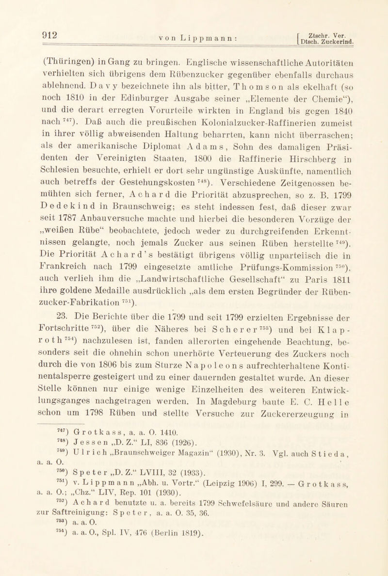 [Dtsch. Zuckerind. (Thüringen) in Gang zu bringen. Englische wissenschaftliche Autoritäten verhielten sich übrigens dem Rübenzucker gegenüber ebenfalls durchaus ablehnend. D a v y bezeichnete ihn als bitter, Thomson als ekelhaft (so noch 1810 in der Edinburger Ausgabe seiner „Elemente der Chemie“), und die derart erregten Vorurteile wirkten in England bis gegen 1840 nach ,4<). Daß auch die preußischen Kolonialzucker Raffinerien zumeist in ihrer völlig abweisenden Haltung beharrten, kann nicht überraschen; als der amerikanische Diplomat Adams, Sohn des damaligen Präsi¬ denten der Vereinigten Staaten, 1800 die Raffinerie Hirschberg in Schlesien besuchte, erhielt er dort sehr ungünstige Auskünfte, namentlich auch betreffs der Gestehungskosten 748). Verschiedene Zeitgenossen be¬ mühten sich ferner, Achard die Priorität abzusprechen, so z. B. 1799 Dedekind in Braunschweig; es steht indessen fest, daß dieser zwar seit 1787 Anbauversuche machte und hierbei -die besonderen Vorzüge der „weißen Rübe“ beobachtete, jedoch weder zu durchgreifenden Erkennt¬ nissen gelangte, noch jemals Zucker aus seinen Rüben herstellte 749). Die Priorität Achar d’s bestätigt übrigens völlig unparteiisch die in Frankreich nach 1799 eingesetzte amtliche Prüfungs-Kommission 75°), auch verlieh ihm die „Landwirtschaftliche Gesellschaft“ zu Paris 181L ihre goldene Medaille ausdrücklich „als dem ersten Begründer der Rüben¬ zucker-Fabrikation 751). 23. Die Berichte über die 1799 und seit 1799 erzielten Ergebnisse der 1 ortschritte <o2), über die Näheres bei Scherer 75S) und bei Klap- r o t h 754) nachzulesen ist, fanden allerorten eingehende Beachtung, be¬ sonders seit die ohnehin schon unerhörte Verteuerung des Zuckers noch durch die von 1806 bis zum Sturze Napoleons aufrechterhaltene Konti¬ nentalsperre gesteigert und zu einer dauernden gestaltet wurde. An dieser Stelle können nur einige wenige Einzelheiten des weiteren Entwick¬ lungsganges nachgetragen werden. In Magdeburg baute E. C. Helle schon um 1798 Rüben und stellte Versuche zur Zuckererzeugung in 747) Grotkass, a. a. 0. 1410. 748) Jessen „D. Z.“ LI, 836 (1926). 749) Ulrich „Braunschweiger Magazin“ (1930), Nr. 3. Vgl. auch S t i e d a , a. a. O. 75°) Speter „D. Z.“ LVIII, 32 (1933). 751) v. L i p p m a n n „Abh. u. Vortr.“ (Leipzig 1906) I, 299. — Grotkass, a. a. O.; „Chz.“ LIV, Rep. 101 (1930). 752) Achard benutzte u. a. bereits 1799 Schwefelsäure und andere Säuren zur Saftreinigung: Speter, a. a. O. 35, 36. 753) a. a. 0. 754) a. a. 0., Spl. IV, 476 (Berlin 1819).