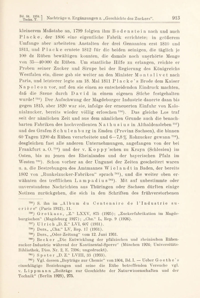 kleinerem Maßstabe an, 1799 folgten ihm Bodenstein nach und auch Placke, der 1806 eine eigentliche Fabrik errichtete; in größerem Umfange aber arbeiteten Anstalten der drei Genannten erst 1810 und 1811, und Placke erntete 1812 für die beiden seinigen, die täglich je 100 dz Rüben bewältigen konnten, die damals noch unerhörte Menge von 35—40 000 dz Rüben. Um staatliche Hilfe zu erlangen, reichte er Proben seiner Zucker und Sirupe bei der Regierung des Königreichs Westfalen ein, diese gab sie weiter an den Minister Montalivet nach Paris, und letzterer legte am 18. Mai 1811 Placke’s Brode dem Kaiser Napoleon vor, auf den sie einen so entscheidenden Eindruck machten, daß die Szene durch David in einem eigenen Stiche festgehalten wurde! 755) Der Aufschwung der Magdeburger Industrie dauerte dann bis gegen 1815, aber 1820 war sie, infolge der erneuerten Einfuhr von Kolo¬ nialzucker, bereits wieder völlig erloschen 756). Das gleiche Los traf seit der nämlichen Zeit und aus dem nämlichen Grunde auch die benach¬ barten Fabriken des hochverdienten Nathusius in Althaldensleben 757) und des Grafen Schule nbu rg in Emden (Provinz Sachsen), die binnen 60 Tagen 1200 dz Rüben verarbeitete und 6—7,8% Rohzucker gewann 758), desgleichen fast alle anderen Unternehmungen, angefangen von der bei Frankfurt a, 0 . 759) und der v. K o p p y’schen zu Krayn (Schlesien) irn Osten, bis zu jenen des Rheinlandes und der bayerischen Pfalz im Westen 760). Schon vorher an der Ungunst der Zeiten gescheitert waren u. a. die Bestrebungen des Amtmannes Wielandt in Baden, der bereits 1802 von „Runkelzucker-Fabriken“ sprach761), und die weiter oben er¬ wähnten des trefflichen Lampadius 762). Mit auf unbestimmte oder unverstandene Nachrichten aus Thüringen oder Sachsen dürften einige Notizen zurückgehen, die sich in den Schriften des frühverstorbenen 755) S. ihn im „Album du Centenaire de U Industrie s u - crier e“ (Paris 1912), 11. 756) Grotkass, „Z.“ LXXV, 875 (1925); „Zuckerfabrikation im Magde- burgischen“ (Magdeburg 1927); „Chz.“ L, Rep. 9 (1926). 757) Ulrich „D. Z.“ LYI, 607 (1931). 758) Ders., „Chz.“ LY, Rep. 17 (1931). 759) Ders., „Oder-Zeitung“ vom 12. Juni 1931. 76°) Becker „Die Entwicklung der pfälzischen und rheinischen Rüben¬ zucker-Industrie während der Kontinental-Sperre“ (München 1924; Universitäts- Bibliothek, Diss. Nr. 2, E. 7396; ungedruckt). 761) Speter „D. Z.“ LVIII, 33 (1933). 7ö2) Vgl. dessen „Beyträge zur Chemie“ von 1804, Bd. I. — Ueber Goethe’s einschlägige Beziehungen und seine die Rübe betreffenden Versuche vgl. v. Lippmann „Beiträge zur Geschichte der Naturwissenschaften und der Technik“ (Berlin 1923), 275.