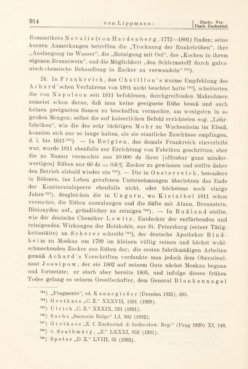 [Dtsch. Zuckerind. Romantikers Novalis (von Hardenberg, 1772—1801) finden; seine kiiizen Anmerkungen betreffen die „Trocknung der Runkelrüben“, ihre „Auslaugung im Wasser“, die „Reinigung mit Oel“, das „Kochen in ihrem eigenen Branntwein und die Möglichkeit „den Schleimstoff durch galva¬ nisch-chemische Behandlung in Zucker zu verwandeln“ 76S). 24. In Frankreich, das Chatillon’s warme Empfehlung des Achard’ sehen Verfahrens von 1801 nicht beachtet hatte 764), scheiterten die von Napoleon seit 1811 befohlenen, durchgreifenden Maßnahmen zumeist schon daran, daß man keine geeignete Rübe besaß und auch keinen geeigneten Samen zu beschaffen vermochte, am wenigsten in so gioßen Mengen; selbst die auf kaiserlichen Befehl errichteten sog. „Lehr¬ fabriken , wie die des sehr tüchtigen Mohr zu Wachenheim im Elsaß, konnten sich nur so lange halten, als sie staatliche Zuschüsse empfingen, d. i. bis 1813 76°). In Belgien, das damals Frankreich einverleibt war, wurde 1811 ebenfalls zur Errichtung von Fabriken geschritten, aber die zu Namur vermochte aus 10 000 dz ihrer [offenbar ganz minder¬ wertigen] Rüben nur 60 dz = 0,6% Zucker zu gewinnen und stellte daher den Betrieb alsbald wieder ein 766). — Die in Oesterreich, besonders in Böhmen, ins Leben gerufenen Unternehmungen überlebten das Ende der Kontinentalsperre ebenfalls nicht, oder höchstens noch einige Jahre 767), desgleichen die in Ungarn, wo Kietaibel 1811 schon versuchte, die Rüben auszulaugen und die Säfte mit Alaun, Braunstein, Bleioxyden usf., gründlicher zu reinigen 768). — In Rußland stellte, wie der deutsche Chemiker Lowitz, Entdecker der entfärbenden und i einigenden Wirkungen der Holzkohle, aus St. Petersburg (seiner Tätig¬ keitsstätte) an Scherer schreibt 769), der deutsche Apotheker Bind- heim zu Moskau um 1799 im kleinen völlig reinen und höchst wohl¬ schmeckenden Zucker aus Rüben dar; die ersten fabrikmäßigen Arbeiten gemäß Achard’s Vorschriften verdankte man jedoch dem Oberstleut¬ nant J o s s i p o w , der sie 1802 auf seinem Gute nächst Moskau begann und fortsetzte; er starb aber bereits 1805, und infolge dieses frühen Todes gelang es seinem Gesellschafter, dem General Blankennagel 763) „Fragmente“, ed. Kannegießer (Dresden 1925), 695. 764) Grotkass „C. Z.“ XXXVII, 1381 (1929). 765) Ulrich „C. Z.“ XXXIX, 523 (1931). 766) Sachs „Sucrerie Beige“ LI, 302 (1932). 767) Grotkass „Z. f. Zuckerind. d. cecho-slow. Rep.“ (Prag 1929) XI, 148. 768) v. Szathmäry, „Z.“ LXXXI, 852 (1931). 760) Speter „D. Z.“ LVIII, 35 (1933).