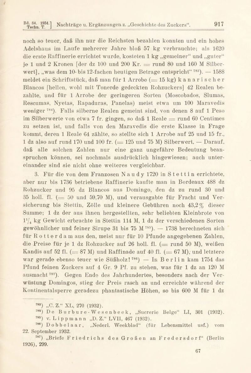 noch so teuer, daß ihn nur die Reichsten bezahlen konnten und ein hohes Adelshaus im Laufe mehrerer Jahre bloß 57 kg verbrauchte; als 1620 die erste Raffinerie errichtet wurde, kosteten 1 kg „gemeiner“ und „guter“ je 1 und 2 Kronen [der dz 100 und 200 Kr. = rund 80 und 160 M Silber- wert], „was dem 10- bis 12-fachen heutigen Betrage entspricht“ 783). — 1588 meldet ein Schriftstück, daß man für 1 Arrobe (= 15 kg) kanarischer Blancos [hellen, wohl mit Tonerde gedeckten Rohzuckers] 42 Realen be¬ zahlte, und für 1 Arrobe der geringeren Sorten (Moscobados, Slumas, Rescumas, Nyetas, Rapaduras, Panelas) meist etwa um 100 Maravedis weniger 784). Falls silberne Realen gemeint sind, von denen 8 auf 1 Peso im Silber werte von etwa 7 fr. gingen, so daß 1 Reale = rund 60 Centimes zu setzen ist, und falls von den Maravedis die erste Klasse in Frage kommt, deren 1 Reale 64 zählte, so stellte sich 1 Arrobe auf 25 und 15 fr., 1 dz also auf rund 170 und 100 fr. (= 125 und 75 M) Silberwert. — Darauf, daß alle solchen Zahlen nur eine ganz ungefähre Bedeutung bean¬ spruchen können, sei nochmals ausdrücklich hingewiesen; auch unter¬ einander sind sie nicht ohne weiteres vergleichbar. 8. Für die von dem Franzosen N a u d y 1720 in Stettin errichtete, aber nur bis 1736 betriebene Raffinerie kaufte man in Bordeaux 488 dz Rohzucker und 95 dz Blancos aus Domingo, den dz zu rund 30 und 35 holl. fl. (— 50 und 59,70 M), und verausgabte für Fracht und Ver¬ sicherung bis Stettin, Zölle und kleinere Gebühren noch 43,2% dieser Summe; 1 dz der aus ihnen hergestellten, sehr beliebten Kleinbrote von P/4 kg Gewicht erbrachte in Stettin 114 M, 1 dz der verschiedenen Sorten gewöhnlicher und feiner Sirupe 31 bis 75 M 785). — 1738 berechneten sich für Rotterdam aus den, meist nur für 10 Pfunde angegebenen Zahlen, die Preise für je 1 dz Rohzucker auf 26 holl. fl. (= rund 50 M), weißen Kandis auf 52 fl. (— 87 M) und Raffinade auf 40 fl. (= 67 M); und letztere war gerade ebenso teuer wie Süßholz! 786) — In Berlin kam 1754 das Pfund feinen Zuckers auf 4 Gr. 9 Pf. zu stehen, was für 1 dz an 120 M ausmacht 787). Gegen Ende des Jahrhundertes, besonders nach der Ver¬ wüstung Domingos, stieg der Preis rasch an und erreichte während der Kontinentalsperre geradezu phantastische Höhen, so bis 600 M für 1 dz 783) „C. Z.“ XL, 270 (1932). 7Ö4) De Burbure-Wesenbeek, „Sucrerie Beige“ LI, 301 (1932). 785) v. Lippmann „D. Z.“ LVII, 467 (1932). 780) Dobbelaar, „Nederl. Weekblad“ (für Lebensmittel usf.) vom 22. September 1932. 787) „Briefe Friedrichs des Großen an Fredersdorf“ (Berlin 1926), 299. 67