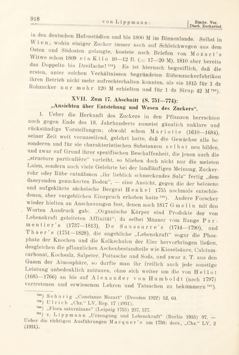 von Lippmann f Ztschr. Ver. L Dtscb. Zuckerind. m den deutschen Hafenstädten und bis 1800 M im Binnenlande. Selbst in VV 1 e n, wohin einiger Zucker immer noch auf Schleichwegen aus dem Osten und Sudosten gelangte, kostete nach Briefen von Mo zart’s Witwe schon 1809 e i n K i 1 o 10-12 fl. (= 17-20 M), 1810 aber bereits das Doppelte bis Dreifache!™) Es ist hiernach begreiflich, daß die eisten unter solchen Verhältnissen begründeten Rübenzuckerfabriken Kiren Betrieb nicht mehr aufrechterhalten konnten, als sie 1815 für 1 dz ohzucker nur mehr 120 M erhielten und für 1 dz Sirup 42 M 789). XVII. Zinn 17. Abschnitt (S. 751—774): „Ansichten über Entstehung und Wesen des Zuckers“. 1. Ueber die Herkunft des Zuckers in den Pflanzen herrschten noch gegen Ende des 18. Jahrhunderts zumeist gänzlich unklare und rückständige Vorstellungen; obwohl schon Mariotte (1610—1684). seiner Zeit weit vorauseilend, gelehrt hatte, daß die Gewächse alle be¬ sonderen und für sie charakteristischen Substanzen selbst neu bilden, und zwar auf Grund ihrer spezifischen Beschaffenheit, die jenen auch die „structure particuliere“ verleiht, so blieben doch nicht nur die meisten Laien, sondern auch viele Gelehrte bei der landläufigen Meinung, Zucker- loln oder Rübe entnähmen „ihr lieblich schmeckendes Salz“ fertig „dem daseyenden gezuckerten Boden“, — eine Ansicht, gegen die der belesene und aufgeklärte sächsische Bergrat Henkel 1755 nochmals entschie¬ denen, aber vergeblichen Einspruch erhoben hatte 790). Andere Forscher wieder hielten an Anschauungen fest, denen noch 1817 Gmelin mit den Worten Ausdruck gab: „Organische Körper sind Produkte der von Lebenskraft geleiteten Affinität“; da selbst Männer vom Range P ar¬ men ti er’s (1737—1813), De Saussurr e’s (1744—1790), und Thaer’s (1751—1828), die angebliche „Lebenskraft“ sogar die Phos¬ phate der Knochen und die Kalkschalen der Eier hervorbringen ließen, desgleichen die pflanzlichen Aschenbestandteile wie Kieselsäure, Calcium¬ carbonat, Kochsalz, Salpeter, Pottasche und Soda, und zwar z. T. aus den Gasen der Atmosphäre, so durfte man ihr freilich auch jede sonstige Leistung unbedenklich Zutrauen, ohne sich weiter um die von H e 1 1 o t (1685—1766) an bis auf Alexander von Humboldt (nach 1797) vertretenen und erwiesenen Lehren und Tatsachen zu bekümmern791). '8S) Schurig „Constanze Mozart“ (Dresden 1922) 52, 64. 789) Ulrich „Chz.“ LV, Rep. 17 (1931). 7Ö°) „Flora saturnizans“ (Leipzig 1755) 237, 577. D v. Lippmann „Urzeugung und Lebenskraft“ (Berlin 1933) 97. — Ueber die richtigen Ausführungen Macquer’s um 1750- ders Chz“ LV 2 (1931). ' ’