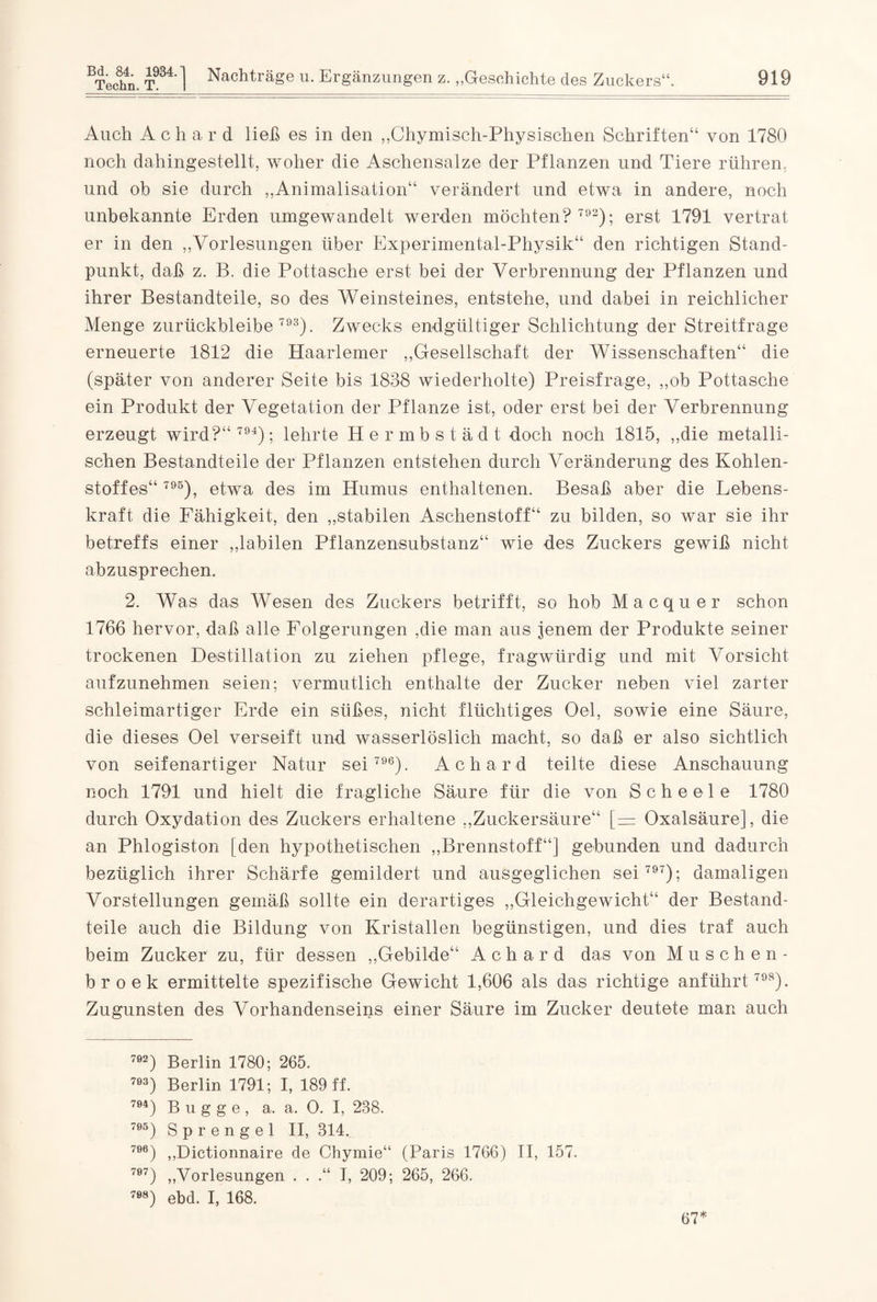 Auch Achar d ließ es in den „Chymisch-Physischen Schriften“ von 1780 noch dahingestellt, woher die Aschensalze der Pflanzen und Tiere rühren, und ob sie durch „Animalisation“ verändert und etwa in andere, noch unbekannte Erden umgewandelt werden möchten? 792); erst 1791 vertrat er in den „Vorlesungen über Experimental-Physik“ den richtigen Stand¬ punkt, daß z. B. die Pottasche erst bei der Verbrennung der Pflanzen und ihrer Bestandteile, so des Weinsteines, entstehe, und dabei in reichlicher Menge zurückbleibe 793). Zwecks endgültiger Schlichtung der Streitfrage erneuerte 1812 die Haarlemer „Gesellschaft der Wissenschaften“ die (später von anderer Seite bis 1888 wiederholte) Preisfrage, „ob Pottasche ein Produkt der Vegetation der Pflanze ist, oder erst bei der Verbrennung erzeugt wird?“ 794); lehrte Hermbst ä d t doch noch 1815, „die metalli¬ schen Bestandteile der Pflanzen entstehen durch Veränderung des Kohlen¬ stoffes“ 795), etwa des im Humus enthaltenen. Besaß aber die Lebens¬ kraft die Fähigkeit, den „stabilen Aschenstoff“ zu bilden, so war sie ihr betreffs einer „labilen Pflanzensubstanz“ wie des Zuckers gewiß nicht abzusprechen. 2. Was das Wesen des Zuckers betrifft, so hob Macquer schon 1766 hervor, daß alle Folgerungen ,die man aus jenem der Produkte seiner trockenen Destillation zu ziehen pflege, fragwürdig und mit Vorsicht aufzunehmen seien; vermutlich enthalte der Zucker neben viel zarter schleimartiger Erde ein süßes, nicht flüchtiges Oel, sowie eine Säure, die dieses Oel verseift und wasserlöslich macht, so daß er also sichtlich von seifenartiger Natur sei 796). Achard teilte diese Anschauung noch 1791 und hielt die fragliche Säure für die von Scheele 1780 durch Oxydation des Zuckers erhaltene „Zuckersäure“ [= Oxalsäure], die an Phlogiston [den hypothetischen „Brennstoff“] gebunden und dadurch bezüglich ihrer Schärfe gemildert und ausgeglichen sei 797); damaligen Vorstellungen gemäß sollte ein derartiges „Gleichgewicht“ der Bestand¬ teile auch die Bildung von Kristallen begünstigen, und dies traf auch beim Zucker zu, für dessen „Gebilde“ Achard das von Müschen- broek ermittelte spezifische Gewicht 1,606 als das richtige anführt 798). Zugunsten des Vorhandenseins einer Säure im Zucker deutete man auch 792) Berlin 1780; 265. 7e3) Berlin 1791; I, 189 ff. 7Ö4) Bugge, a. a. 0. I, 238. 7Ö5) Sprengel II, 314. 7ee) „Dictionnaire de Chymie“ (Paris 1766) II, 157. 707) „Vorlesungen . . .“ I, 209; 265, 266. 7Ö8) ebd. I, 168. 67*