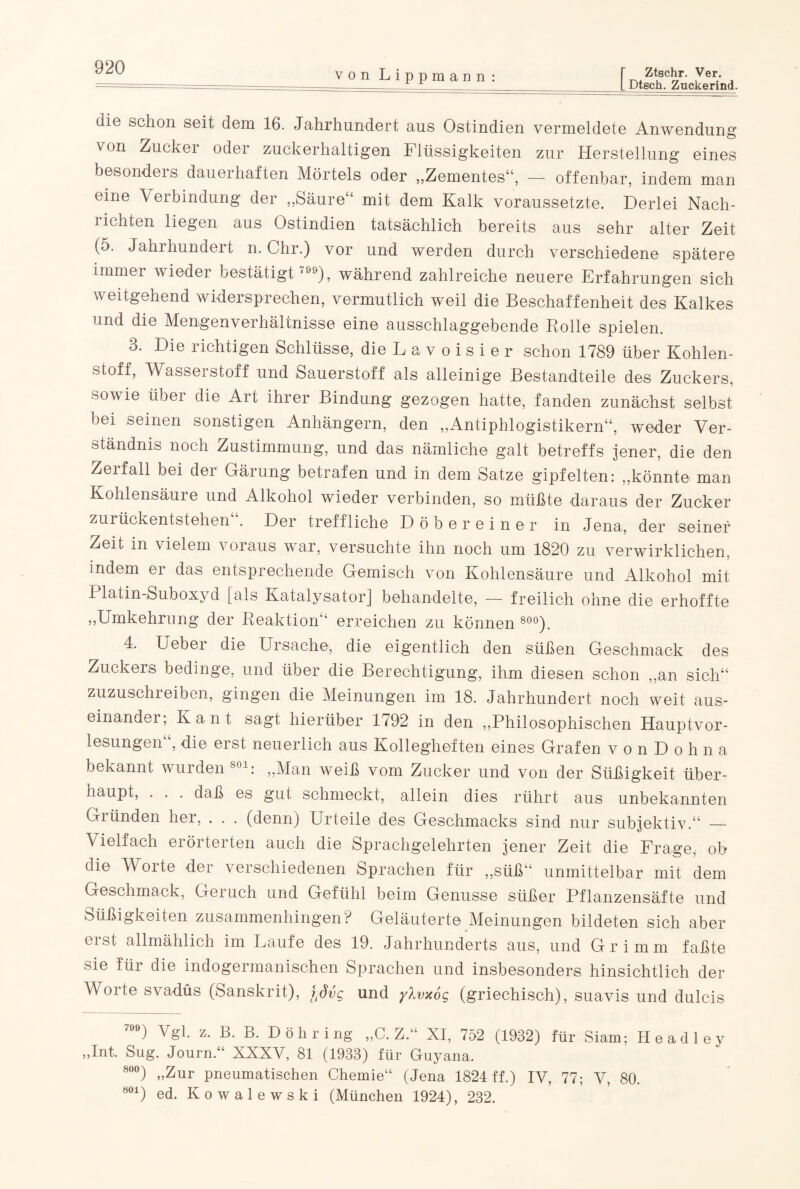 von Lippmann: Ztschr. Ver. L Dtsch. Zuckerind. die schon seit dem 16. Jahrhundert aus Ostindien vermeldete Anwendung von Zucker oder zuckerhaltigen Flüssigkeiten zur Herstellung eines besonders dauerhaften Mörtels oder „Zementes“, — offenbar, indem man eine Verbindung der „Säure“ mit dem Kalk voraussetzte. Derlei Nach- i ichten liegen aus Ostindien tatsächlich bereits aus sehr alter Zeit (5. Jahrhundert n. Chr.) vor und werden durch verschiedene spätere immer wieder bestätigt '), während zahlreiche neuere Erfahrungen sich weitgehend widersprechen, vermutlich weil die Beschaffenheit des Kalkes und die Mengenverhältnisse eine ausschlaggebende Rolle spielen. 3. Die richtigen Schlüsse, die L a v o i s i e r schon 1789 über Kohlen¬ stoff, Wasserstoff und Sauerstoff als alleinige Bestandteile des Zuckers, sowie über die Art ihrer Bindung gezogen hatte, fanden zunächst selbst bei seinen sonstigen Anhängern, den „Antiphlogistikern“, weder Ver¬ ständnis noch Zustimmung, und das nämliche galt betreffs jener, die den Zerfall bei der Gärung betrafen und in dem Satze gipfelten: „könnte man Kohlensäure und Alkohol wieder verbinden, so müßte daraus der Zucker zurückentstehen“. Der treffliche D ober einer in Jena, der seiner Zeit in vielem voraus war, versuchte ihn noch um 1820 zu verwirklichen, indem er das entsprechende Gemisch von Kohlensäure und Alkohol mit 1 latin-Suboxyd [als Katalysator] behandelte, — freilich ohne die erhoffte „Umkehrung der Reaktion“ erreichen zu können 800). 4. Ueber die Ursache, die eigentlich den süßen Geschmack des Zuckers bedinge, und über die Berechtigung, ihm diesen schon „an sich“ zuzuschreiben, gingen die Meinungen im 18. Jahrhundert noch weit aus¬ einander; Kant sagt hierüber 1792 in den „Philosophischen Hauptvor¬ lesungen“, die erst neuerlich aus Kollegheften eines Grafen vonDohna bekannt wurden801: „Man weiß vom Zucker und von der Süßigkeit über¬ haupt, ... daß es gut schmeckt, allein dies rührt aus unbekannten Giünden her, . . . (denn) Urteile des Geschmacks sind nur subjektiv.“ — Vielfach erörterten auch die Sprachgelehrten jener Zeit die Frage, ob die Worte der verschiedenen Sprachen für „süß“ unmittelbar mit dem Geschmack, Geruch und Gefühl beim Genüsse süßer Pflanzensäfte und Süßigkeiten zusammenhingen? Geläuterte Meinungen bildeten sich aber erst allmählich im Laufe des 19. Jahrhunderts aus, und Grimm faßte sie für die indogermanischen Sprachen und insbesondere hinsichtlich der Worte svadüs (Sanskrit), f-dvg und ylvxog (griechisch), suavis und dulcis t-Lyozj rur öiam; He adle 7) Vgl. z. B. B. D ö h r i ng „C. Z.“ XI, 752 „Int. Sug. Journ.“ XXXV, 81 (1933) für Guyana. 800) „Zur pneumatischen Chemie“ (Jena 1824 ff.) IV, 77; V, 80. ö01) ed. Kowalewski (München 1924), 232. y