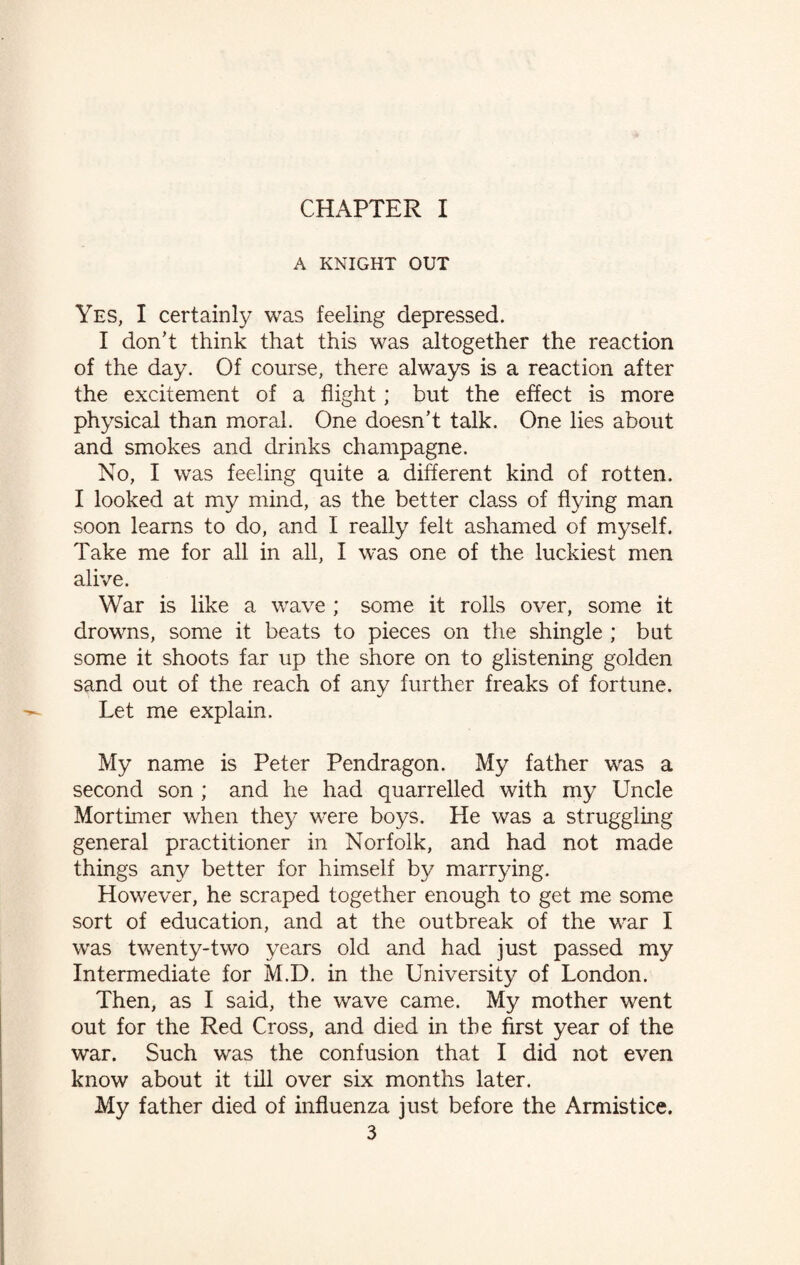 CHAPTER I A KNIGHT OUT Yes, I certainly was feeling depressed. I don’t think that this was altogether the reaction of the day. Of course, there always is a reaction after the excitement of a flight; but the effect is more physical than moral. One doesn’t talk. One lies about and smokes and drinks champagne. No, I was feeling quite a different kind of rotten. I looked at my mind, as the better class of flying man soon learns to do, and I really felt ashamed of myself. Take me for all in all, I was one of the luckiest men alive. War is like a wave ; some it rolls over, some it drowns, some it beats to pieces on the shingle ; but some it shoots far up the shore on to glistening golden sand out of the reach of any further freaks of fortune. Let me explain. My name is Peter Pendragon. My father was a second son ; and he had quarrelled with my Uncle Mortimer when they were boys. He was a struggling general practitioner in Norfolk, and had not made things any better for himself by marrying. However, he scraped together enough to get me some sort of education, and at the outbreak of the war I was twenty-two years old and had just passed my Intermediate for M.D. in the University of London. Then, as I said, the wave came. My mother went out for the Red Cross, and died in the first year of the war. Such was the confusion that I did not even know about it till over six months later. My father died of influenza just before the Armistice.