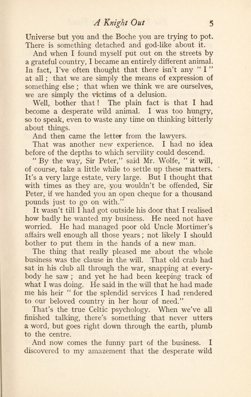 Universe but you and the Boche you are trying to pot. There is something detached and god-like about it. And when I found myself put out on the streets by a grateful country, I became an entirely different animal. In fact, I’ve often thought that there isn’t any “ I ” at all; that we are simply the means of expression of something else ; that when we think we are ourselves, we are simply the victims of a delusion. Well, bother that ! The plain fact is that I had become a desperate wild animal. I was too hungry, so to speak, even to waste any time on thinking bitterly about things. And then came the letter from the lawyers. That was another new experience. I had no idea before of the depths to which servility could descend. “ By the way, Sir Peter,” said Mr. Wolfe, “ it will, of course, take a little while to settle up these matters. It’s a very large estate, very large. But I thought that with times as they are, you wouldn’t be offended, Sir Peter, if we handed you an open cheque for a thousand pounds just to go on with.” It wasn’t till I had got outside his door that I realised how badly he wanted my business. He need not have worried. He had managed poor old Uncle Mortimer’s affairs well enough all those years; not likely I should bother to put them in the hands of a new man. The thing that really pleased me about the whole business was the clause in the will. That old crab had sat in his club all through the war, snapping at every¬ body he saw ; and yet he had been keeping track of what I was doing. He said in the will that he had made me his heir “ for the splendid services I had rendered to our beloved country in her hour of need.” That’s the true Celtic psychology. When we’ve all finished talking, there’s something that never utters a word, but goes right down through the earth, plumb to the centre. And now comes the funny part of the business. I discovered to my amazement that the desperate wild