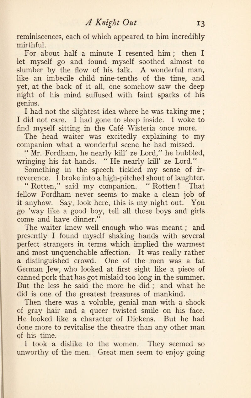 reminiscences, each of which appeared to him incredibly mirthful. For about half a minute I resented him ; then I let myself go and found myself soothed almost to slumber by the flow of his talk. A wonderful man, like an imbecile child nine-tenths of the time, and yet, at the back of it all, one somehow saw the deep night of his mind suffused with faint sparks of his genius. I had not the slightest idea where he was taking me ; I did not care. I had gone to sleep inside. I woke to find myself sitting in the Cafe Wisteria once more. The head waiter was excitedly explaining to my companion what a wonderful scene he had missed. “ Mr. Fordham, he nearly kill' ze Lord, he bubbled, wringing his fat hands. “ He nearly kill’ ze Lord. Something in the speech tickled my sense of ir¬ reverence. I broke into a high-pitched shout of laughter.  Rotten, said my companion. “ Rotten ! That fellow Fordham never seems to make a clean job of it anyhow. Say, look here, this is my night out. You go 'way like a good boy, tell all those boys and girls come and have dinner. The waiter knew well enough who was meant; and presently I found myself shaking hands with several perfect strangers in terms which implied the warmest and most unquenchable affection. It was really rather a distinguished crowd. One of the men was a fat German Jew, who looked at first sight like a piece of canned pork that has got mislaid too long in the summer. But the less he said the more he did ; and what he did is one of the greatest treasures of mankind. Then there was a voluble, genial man with a shock of gray hair and a queer twisted smile on his face. He looked like a character of Dickens. But he had done more to revitalise the theatre than any other man of his time. I took a dislike to the women. They seemed so unworthy of the men. Great men seem to enjoy going