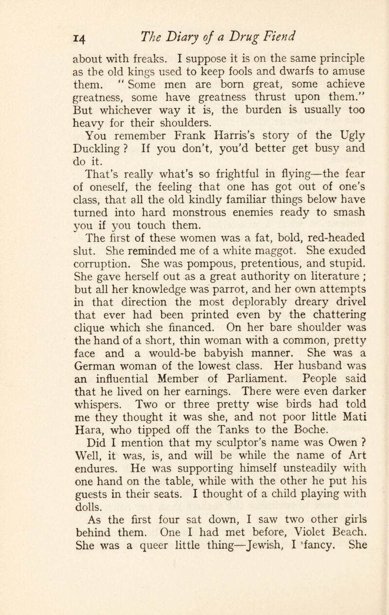 about with freaks. I suppose it is on the same principle as the old kings used to keep fools and dwarfs to amuse them.  Some men are born great, some achieve greatness, some have greatness thrust upon them. But whichever way it is, the burden is usually too heavy for their shoulders. You remember Frank Harris's story of the Ugly Duckling ? If you don’t, you’d better get busy and do it. That’s really what’s so frightful in flying—the fear of oneself, the feeling that one has got out of one’s class, that all the old kindly familiar things below have turned into hard monstrous enemies ready to smash you if you touch them. The first of these women was a fat, bold, red-headed slut. She reminded me of a white maggot. She exuded corruption. She was pompous, pretentious, and stupid. She gave herself out as a great authority on literature ; but all her knowledge was parrot, and her own attempts in that direction the most deplorably dreary drivel that ever had been printed even by the chattering clique which she financed. On her bare shoulder was the hand of a short, thin woman with a common, pretty face and a would-be babyish manner. She was a German woman of the lowest class. Her husband was an influential Member of Parliament. People said that he lived on her earnings. There were even darker whispers. Two or three pretty wise birds had told me they thought it was she, and not poor little Mati Hara, who tipped off the Tanks to the Boche. Did I mention that my sculptor’s name was Owen ? Well, it was, is, and will be while the name of Art endures. He was supporting himself unsteadily with one hand on the table, while with the other he put his guests in their seats. I thought of a child playing with dolls. As the first four sat down, I saw two other girls behind them. One I had met before, Violet Beach. She was a queer little thing—Jewish, I 'fancy. She