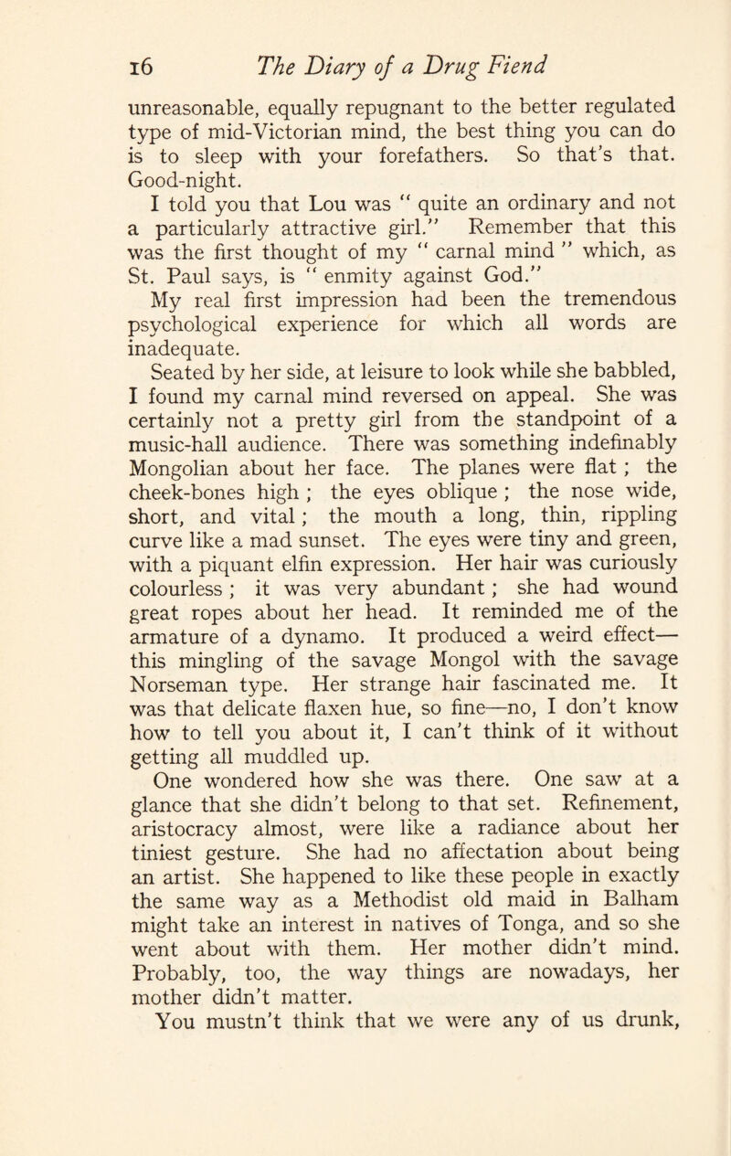 unreasonable, equally repugnant to the better regulated type of mid-Victorian mind, the best thing you can do is to sleep with your forefathers. So that’s that. Good-night. I told you that Lou was “ quite an ordinary and not a particularly attractive girl. Remember that this was the first thought of my “ carnal mind  which, as St. Paul says, is “ enmity against God. My real first impression had been the tremendous psychological experience for which all words are inadequate. Seated by her side, at leisure to look while she babbled, I found my carnal mind reversed on appeal. She was certainly not a pretty girl from the standpoint of a music-hall audience. There was something indefinably Mongolian about her face. The planes were flat; the cheek-bones high ; the eyes oblique ; the nose wide, short, and vital; the mouth a long, thin, rippling curve like a mad sunset. The eyes were tiny and green, with a piquant elfin expression. Her hair was curiously colourless ; it was very abundant; she had wound great ropes about her head. It reminded me of the armature of a dynamo. It produced a weird effect— this mingling of the savage Mongol with the savage Norseman type. Her strange hair fascinated me. It was that delicate flaxen hue, so fine—no, I don’t know how to tell you about it, I can’t think of it without getting all muddled up. One wondered how she was there. One saw at a glance that she didn’t belong to that set. Refinement, aristocracy almost, were like a radiance about her tiniest gesture. She had no affectation about being an artist. She happened to like these people in exactly the same way as a Methodist old maid in Balham might take an interest in natives of Tonga, and so she went about with them. Her mother didn’t mind. Probably, too, the way things are nowadays, her mother didn’t matter. You mustn’t think that we were any of us drunk,