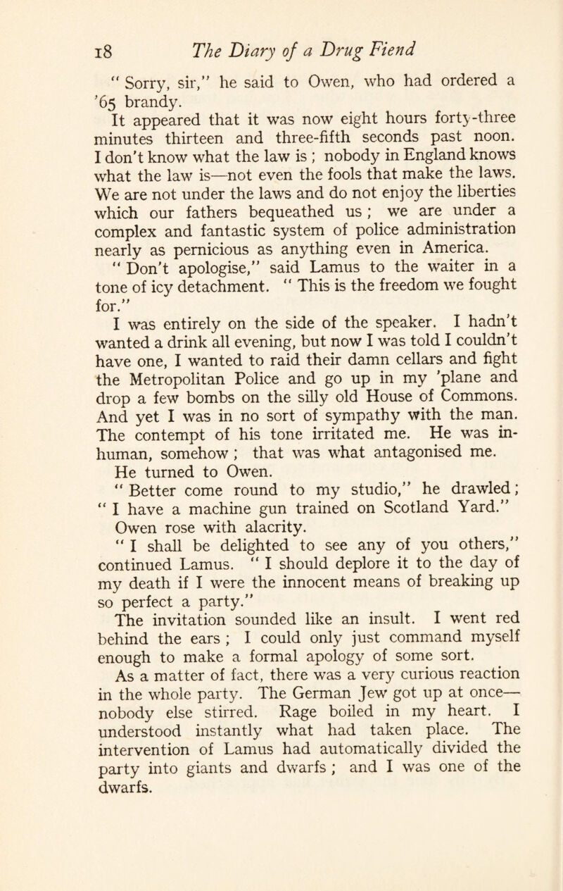  Sorry, sir, he said to Owen, who had ordered a ’65 brandy. It appeared that it was now eight hours fort}-three minutes thirteen and three-fifth seconds past noon. I don't know what the law is ; nobody in England knows what the law is—not even the fools that make the laws. We are not under the laws and do not enjoy the liberties which our fathers bequeathed us ; we are under a complex and fantastic system of police administration nearly as pernicious as anything even in America. “ Don't apologise, said Lamus to the waiter in a tone of icy detachment. “ This is the freedom we fought for. I was entirely on the side of the speaker. I hadn’t wanted a drink all evening, but now I was told I couldn’t have one, I wanted to raid their damn cellars and fight the Metropolitan Police and go up in my 'plane and drop a few bombs on the silly old House of Commons. And yet I was in no sort of sympathy with the man. The contempt of his tone irritated me. He was in¬ human, somehow; that was what antagonised me. He turned to Owen. “ Better come round to my studio,” he drawled; “ I have a machine gun trained on Scotland Yard. Owen rose with alacrity. “ I shall be delighted to see any of you others, continued Lamus. “ I should deplore it to the day of my death if I were the innocent means of breaking up so perfect a party. The invitation sounded like an insult. I went red behind the ears ; I could only just command myself enough to make a formal apology of some sort. As a matter of fact, there was a very curious reaction in the whole party. The German Jew got up at once— nobody else stirred. Rage boiled in my heart. I understood instantly what had taken place. The intervention of Lamus had automatically divided the party into giants and dwarfs ; and I was one of the dwarfs.