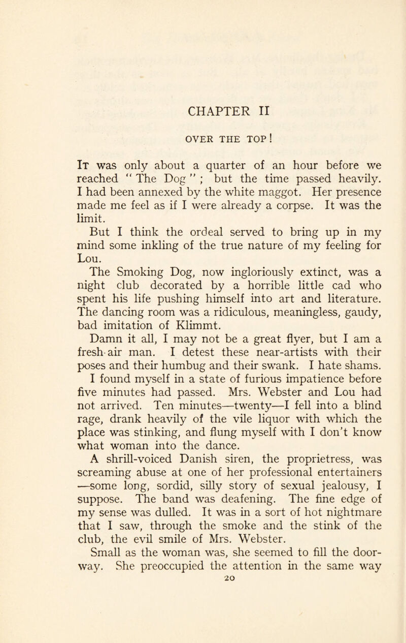 CHAPTER II OVER THE TOP ! It was only about a quarter of an hour before we reached “ The Dog ” ; but the time passed heavily. I had been annexed by the white maggot. Her presence made me feel as if I were already a corpse. It was the limit. But I think the ordeal served to bring up in my mind some inkling of the true nature of my feeling for Lou. The Smoking Dog, now ingloriously extinct, was a night club decorated by a horrible little cad who spent his life pushing himself into art and literature. The dancing room was a ridiculous, meaningless, gaudy, bad imitation of Klimmt. Damn it all, I may not be a great flyer, but I am a fresh-air man. I detest these near-artists with their poses and their humbug and their swank. I hate shams. I found myself in a state of furious impatience before five minutes had passed. Mrs. Webster and Lou had not arrived. Ten minutes—twenty—I fell into a blind rage, drank heavily of the vile liquor with which the place was stinking, and flung myself with I don’t know what woman into the dance. A shrill-voiced Danish siren, the proprietress, was screaming abuse at one of her professional entertainers —some long, sordid, silly story of sexual jealousy, I suppose. The band was deafening. The fine edge of my sense was dulled. It was in a sort of hot nightmare that I saw, through the smoke and the stink of the club, the evil smile of Mrs. Webster. Small as the woman was, she seemed to fill the door¬ way. She preoccupied the attention in the same way