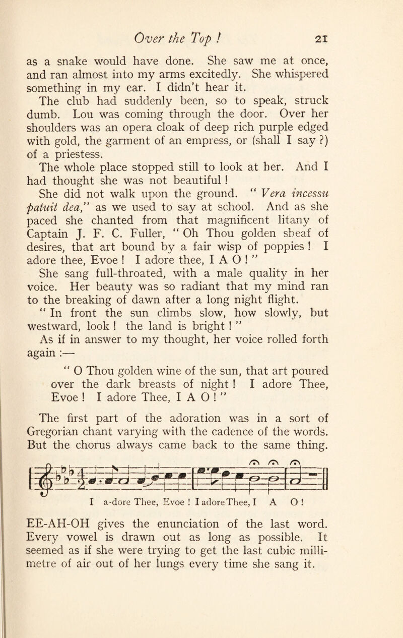 as a snake would have done. She saw me at once, and ran almost into my arms excitedly. She whispered something in my ear. I didn’t hear it. The club had suddenly been, so to speak, struck dumb. Lou was coming through the door. Over her shoulders was an opera cloak of deep rich purple edged with gold, the garment of an empress, or (shall I say ?) of a priestess. The whole place stopped still to look at her. And I had thought she was not beautiful! She did not walk upon the ground. “ Vera incessu patuit dea,” as we used to say at school. And as she paced she chanted from that magnificent litany of Captain J. F. C. Fuller, “ Oh Thou golden sheaf of desires, that art bound by a fair wisp of poppies ! I adore thee, Evoe ! I adore thee, I A O ! ” She sang full-throated, with a male quality in her voice. Her beauty was so radiant that my mind ran to the breaking of dawn after a long night flight. “ In front the sun climbs slow, how slowly, but westward, look ! the land is bright ! ” As if in answer to my thought, her voice rolled forth again :— “ O Thou golden wine of the sun, that art poured over the dark breasts of night ! I adore Thee, Evoe ! I adore Thee, I A O ! ” The first part of the adoration was in a sort of Gregorian chant varying with the cadence of the words. But the chorus always came back to the same thing. I a-dore Thee, Evoe! I adore Thee, I A O! EE-AH-OH gives the enunciation of the last word. Every vowel is drawn out as long as possible. It seemed as if she were trying to get the last cubic milli¬ metre of air out of her lungs every time she sang it.