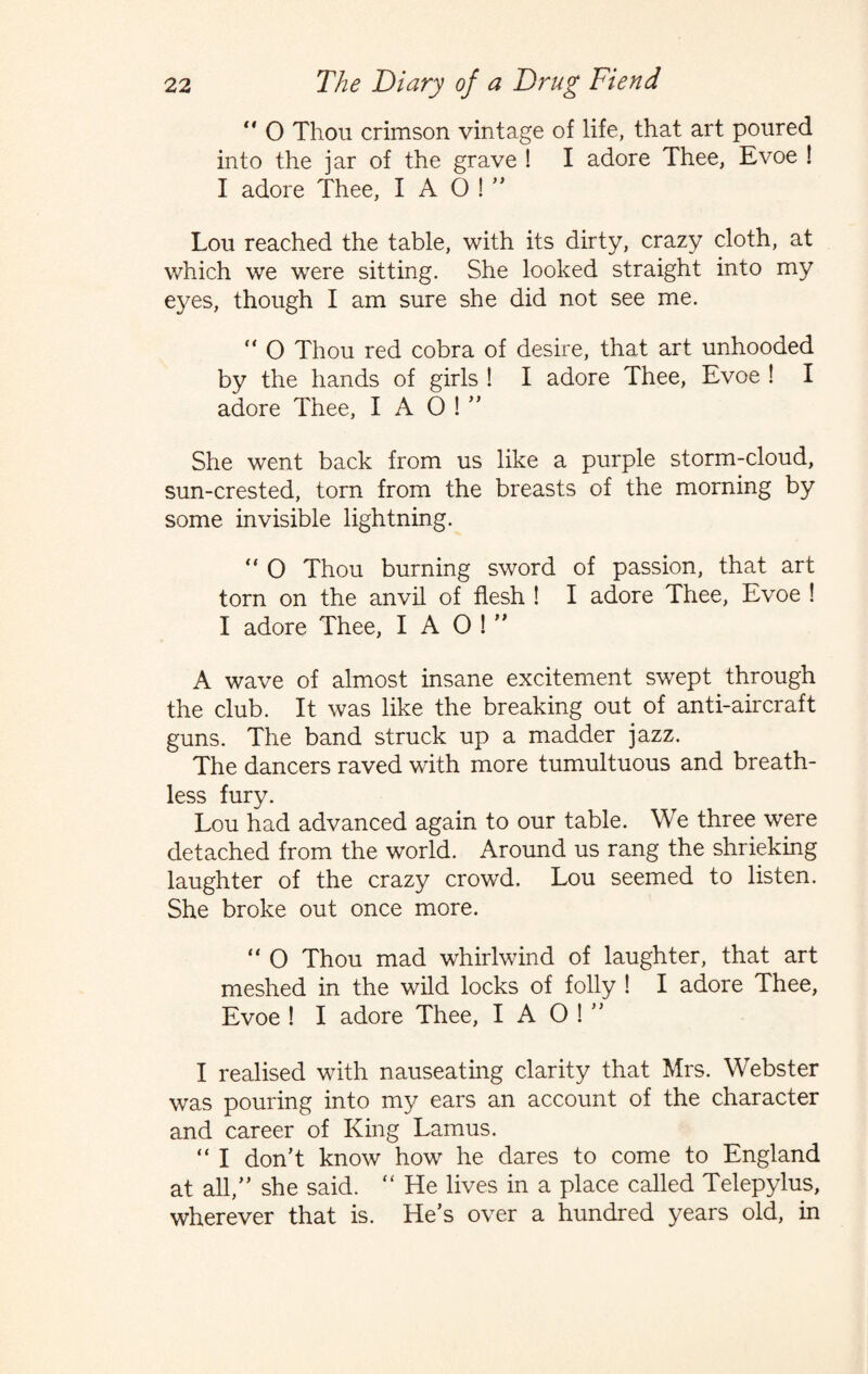 “ 0 Thou crimson vintage of life, that art poured into the jar of the grave ! I adore Thee, Evoe ! I adore Thee, I A O !  Lou reached the table, with its dirty, crazy cloth, at which we were sitting. She looked straight into my eyes, though I am sure she did not see me. “ O Thou red cobra of desire, that art unhooded by the hands of girls ! I adore Thee, Evoe ! I adore Thee, I A 0 !  She went back from us like a purple storm-cloud, sun-crested, torn from the breasts of the morning by some invisible lightning.  0 Thou burning sword of passion, that art torn on the anvil of flesh ! I adore Thee, Evoe ! I adore Thee, I A O !  A wave of almost insane excitement swept through the club. It was like the breaking out of anti-aircraft guns. The band struck up a madder jazz. The dancers raved with more tumultuous and breath¬ less fury. Lou had advanced again to our table. We three were detached from the world. Around us rang the shrieking laughter of the crazy crowd. Lou seemed to listen. She broke out once more. “ O Thou mad whirlwind of laughter, that art meshed in the wild locks of folly ! I adore Thee, Evoe ! I adore Thee, I A O !  I realised with nauseating clarity that Mrs. Webster was pouring into my ears an account of the character and career of King Lamus. “ I don't know how he dares to come to England at all, she said. “ He lives in a place called Telepylus, wherever that is. He's over a hundred years old, in