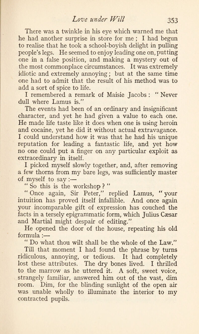 There was a twinkle in his eye which warned me that he had another surprise in store for me ; I had begun to realise that he took a school-boyish delight in pulling people’s legs. He seemed to enjoy leading one on, putting one in a false position, and making a mystery out of the most commonplace circumstances. It was extremely idiotic and extremely annoying; but at the same time one had to admit that the result of his method was to add a sort of spice to life. I remembered a remark of Maisie Jacobs : “ Never dull where Lamus is.” The events had been of an ordinary and insignificant character, and yet he had given a value to each one. He made life taste like it does when one is using heroin and cocaine, yet he did it without actual extravagance. I could understand how it was that he had his unique reputation for leading a fantastic life, and yet how no one could put a finger on any particular exploit as extraordinary in itself. I picked myself slowly together, and, after removing a few thorns from my bare legs, was sufficiently master of myself to say :— “ So this is the workshop ? ” “ Once again, Sir Peter,” replied Lamus, “ your intuition has proved itself infallible. And once again your incomparable gift of expression has couched the facts in a tersely epigrammatic form, which Julius Caesar and Martial might despair of editing.” He opened the door of the house, repeating his old formula :— ” Do what thou wilt shall be the whole of the Law.” Till that moment I had found the phrase by turns ridiculous, annoying, or tedious. It had completely lost these attributes. The dry bones lived. I thrilled to the marrow as he uttered it. A soft, sweet voice, strangely familiar, answered him out of the vast, dim room. Dim, for the blinding sunlight of the open air was unable wholly to illuminate the interior to my contracted pupils.