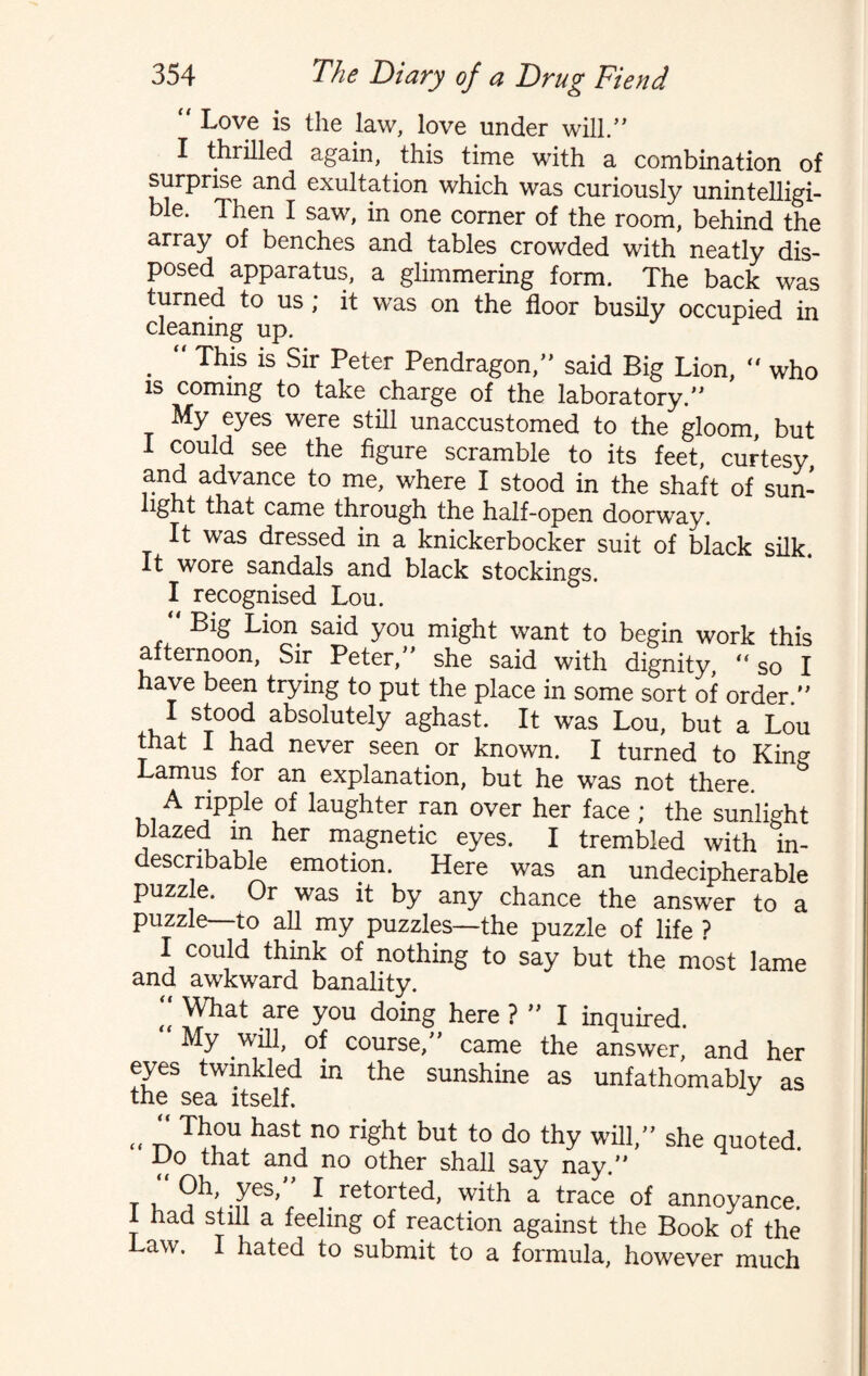  Love is the law, love under will/* I thrilled again, this time with a combination of surprise and exultation which was curiously unintelligi¬ ble. Then I saw, in one corner of the room, behind the array of benches and tables crowded with neatly dis¬ posed apparatus, a glimmering form. The back was turned to us ; it was on the floor busily occupied in cleaning up. .  Th.is is Sir Peter Pendragon,” said Big Lion,  who is coming to take charge of the laboratory.” My eyes were still unaccustomed to the gloom, but 1 could see the figure scramble to its feet, curtesy and advance to me, where I stood in the shaft of sun- light that came through the half-open doorway. It was dressed in a knickerbocker suit of black silk. It wore sandals and black stockings. I recognised Lou. Big Lion said you might want to begin work this afternoon, Sir Peter,” she said with dignity, “so I have been trying to put the place in some sort of order ” 1 st°od absolutely aghast. It was Lou, but a Lou that 1 had never seen or known. I turned to King Lamus for an explanation, but he was not there. A ripple of laughter ran over her face ; the sunlight blazed m her magnetic eyes. I trembled with in¬ describable emotion. Here was an undecipherable puzzle. Or was it by any chance the answer to a puzzle—to all my puzzles—the puzzle of life ? I could think of nothing to say but the most lame and awkward banality. t( What are you doing here ? ” I inquired. ‘ My will, of course,” came the answer, and her eyes twinkled in the sunshine as unfathomably as the sea itself. „ “ Th°u hast no right but to do thy will,” she quoted. Ho that and no other shall say nay.” ^h, yes, I retoited, with a trace of annoyance. 1 had still a feeling of reaction against the Book of the Law. I hated to submit to a formula, however much