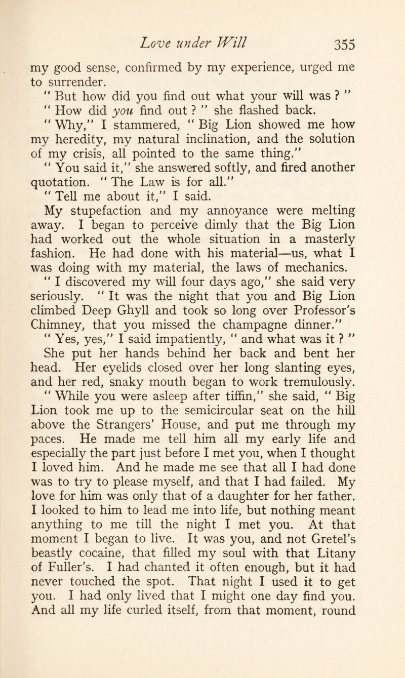 my good sense, confirmed by my experience, urged me to surrender. ” But how did you find out what your will was ? ” “ How did you find out ? ” she flashed back. “ Why,” I stammered, “ Big Lion showed me how my heredity, my natural inclination, and the solution of my crisis, all pointed to the same thing.” “You said it,” she answered softly, and fired another quotation. “ The Law is for all.” “ Tell me about it,” I said. My stupefaction and my annoyance were melting away. I began to perceive dimly that the Big Lion had worked out the whole situation in a masterly fashion. He had done with his material—us, what I was doing with my material, the laws of mechanics. ” I discovered my will four days ago,” she said very seriously. “ It was the night that you and Big Lion climbed Deep Ghyll and took so long over Professor’s Chimney, that you missed the champagne dinner.” “ Yes, yes,” I said impatiently, “ and what was it ? ” She put her hands behind her back and bent her head. Her eyelids closed over her long slanting eyes, and her red, snaky mouth began to work tremulously.  While you were asleep after tiffin,” she said, “ Big Lion took me up to the semicircular seat on the hill above the Strangers' House, and put me through my paces. He made me tell him all my early life and especially the part just before I met you, when I thought I loved him. And he made me see that all I had done was to try to please myself, and that I had failed. My love for him was only that of a daughter for her father. I looked to him to lead me into life, but nothing meant anything to me till the night I met you. At that moment I began to live. It was you, and not Gretel’s beastly cocaine, that filled my soul with that Litany of Fuller's. I had chanted it often enough, but it had never touched the spot. That night I used it to get you. I had only lived that I might one day find you. And all my life curled itself, from that moment, round